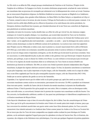 Au XIe siècle et au début du XIIe, attaqué presque simultanément de l'intérieur et de l'extérieur, l'Empire révéla
l'ampleur de sa faiblesse. En Espagne et en Sicile, les armées chrétiennes progressaient, arrachant de vastes territoires
aux musulmans dans un processus de reconquête qui culminerait avec le débarquement des croisés au Levant. Soutenus
par un mouvement d'inspiration religieuse, les Berbères fondèrent un nouveau royaume au Maghreb et en Andalousie.
Surgies de Haute-Egypte, deux grandes tribus bédouines, les Banu Hilàl et les Banu Sulaym, se répandirent en Libye et
en Tunisie, semant la ruine et la terreur; de cette invasion, l'Afrique du Nord arabe ne se relèverait jamais vraiment. A la
frontière nord du califat déjà affaiblie par les offensives byzantines et les raids khazars des siècles précédents, les
Géorgiens chrétiens réunifièrent leur royaume, qui s'étendait désormais de la mer Noire aux contreforts du Daghestan,
puis pénétrèrent en territoire musulman.
Cependant, de toutes les invasions, la plus durable dans ses effets fut celle qui vint de l'est, des immenses steppes
asiatiques où vivaient les peuples altaïques. Les musulmans, qui avaient déjà rencontré les Turcs sur les frontières
orientales de leur Empire, les importaient depuis quelque temps comme esclaves, les formant dès l'enfance pour servir
dans 1 armée ; on les appellerait plus tard mamelouks - « possédés » en arabe — pour les distinguer des autres esclaves
utilisés comme domestiques ou dans les différents secteurs de la production. Les esclaves turcs nrent leur apparition
dans l'Empire sous les Abbassides et même avant, mais le premier à y recourir massivement fut le calife al-Mu'tasim
(833-842) qui, avant même son avènement, rassembla une puissante armée d esclaves militaires et s'arrangea ensuite
pour en recevoir chaque année d importants contingents, au titre du tribut que lui devaient les provinces orientales. Sous
ses successeurs, le califat dépendit de plus en plus des soldats et des généraux turcs qui finirent par s'emparer du pouvoir
militaire, puis politique, et par en chasser les Arabes et les Perses. La caste militaire se trouvant peu à peu investie par
les Turcs et les régimes du monde musulman allant en se militarisant, les Turcs furent en mesure d'établir une
domination qui durerait un millénaire. Dès 868, un esclave turc fonda la première dynastie indépendante dans l'Egypte
musulmane; la plupart des régimes ultérieurs auraient la même origine. En Iran, les dynasties autochtones se maintinrent
un peu plus longtemps, mais la plus importante et la plus longue, celle des Samanides, tomba sous la coupe de soldats
turcs avant d'être supplantée par l'une des plus remarquables dynasties turques, celle des Ghaznévides (962-1186),
fondée par un ancien capitaine des gardes au service des Samanides.
Cependant, il ne s'agissait encore que de soldats isolés ou de petits groupes qui, après être entrés au service des
souverains musulmans comme esclaves ou mercenaires, parvenaient à les renverser. En 960, se produisit un événement
d'une tout autre portée : installée de l'autre côté de la frontière du monde musulman, la dynastie des Karakhanides
embrassa l'islam. C'était la première fois qu'un peuple turc tout entier, libre et comptant, selon un chroniqueur arabe,
deux cent mille tentes, se convertissait, formant ainsi le premier des royaumes turcs musulmans au-delà du Iaxarte. Une
fois convertis, les Karakhanides oublièrent, semble-t-il, leur passé turc préislamique et s'identifièrent complètement à la
civilisation musulmane du Moyen-Orient.
Cette façon de s'abandonner corps et âme à la nouvelle religion fut, dès le début, l'une des caractéristiques de l'islam
turc. Parce que la foi qu'ils rencontraient à la frontière entre l'islam et le monde païen était simple et intense, parce que
leur conversion les entraînait aussitôt dans une guerre sainte contre leurs frères demeurés païens, les Turcs convertis
renoncèrent à leur identité nationale et se fondirent dans l'islam comme jamais les Arabes ni les Perses ne l'avaient fait.
On ne trouve pas chez les Turcs de textes comparables aux épopées arabes exaltant les jours héroïques de l'Arabie
païenne, ou de sentiments rappelant l'orgueil perse pour les splendeurs révolues de l'ancien Iran. Des civilisations, des
royaumes, des religions et des littératures turcs préislamiques, il ne reste que quelques fragments de poèmes populaires
 