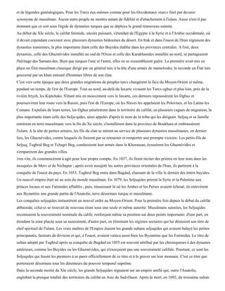 et de légendes généalogiques. Pour les Turcs eux-mêmes comme pour les Occidentaux «turc» finit par devenir
synonyme de musulman. Aucun autre peuple ne montra autant de fidélité et d'attachement à l'islam. Aussi n'est-il pas
étonnant que ce soit sous l'égide de dynasties turques que se déploya le grand renouveau sunnite.
Au début du XIe siècle, le califat fatimide, encore puissant, s'étendait de l'Egypte à la Syrie et à l'Arabie occidentale, où
il devait cependant coexister avec plusieurs dynasties bédouines du désert. En Irak et dans l'ouest de l'Iran régnaient des
dynasties iraniennes, la plus importante étant celle des Buyides établie dans les provinces centrales. A l'est, deux
dynasties, celle des Ghaznévides installée au sud de l'Oxus et celle des Karakhanides installée au nord, se partageaient
l'héritage des Samani-des. Bien que turques l'une et l'autre, elles ne se ressemblaient guère. La première avait mis en
place un État musulman classique dirigé par un général turc à la tête d'une armée de mamelouks; la seconde un État turc
gouverné par un khan entouré d'hommes libres de son clan.
C'est vers cette époque que deux grandes migrations de peuples turcs changèrent la face du Moyen-Orient et même,
pendant un temps, de l'est de l'Europe. Tout au nord, au-delà du Iaxarte vivaient les Turcs oghuz et plus loin, près de la
rivière Irtych, les Kiptchaks. S'étant mis en mouvement vers le Iaxarte, ces derniers repoussèrent les Oghuz et
poursuivirent leur route vers la Russie, puis l'est de l'Europe, où les Slaves les appelaient les Polovtses, et les Latins les
Comans. Expulsés de leurs terres, les Oghuz pénétrèrent dans le territoire du califat, en plusieurs vagues de migration, la
plus importante étant celle des Selju-qides, ainsi appelés d'après le nom de la tribu qui les dirigeait. Seljuq et sa famille
entrèrent en terre musulmane vers la fin du Xe siècle, s'installèrent dans la province de Boukhara et embrassèrent
l'islam. A la tête de petites armées, les fils du clan se mirent au service de plusieurs dynasties musulmanes, en dernier
lieu, les Ghaznévides, contre lesquels ils finirent par se retourner et remporter une prompte victoire. Les petits-fils de
Seljuq, Tughrul Beg et Tchagri Beg, conduisirent leur armée dans le Khorassan, écrasèrent les Ghaznévides et
s'emparèrent des grandes villes.
1res vite, ils commencèrent à agir pour leur propre compte. En 1037, ils firent réciter des prières en leur nom dans les
mosquées de Merv et de Nichapur ; après avoir assujetti les autres provinces orientales de l'Iran, ils partirent à la
conquête de l'ouest du pays. En 1055, Tughrul Beg entra dans Bagdad, chassant de la ville le dernier des émirs buyides.
Un nouvel empire était né au sein du monde musulman. En 1079, les Seljuqides prirent la Syrie et la Palestine aux
princes locaux et aux Fatimides affaiblis ; puis, réussissant là où les Arabes et les Perses avaient échoué, ils enlevèrent
aux Byzantins une grande partie de l'Anatolie, terre désormais turque et musulmane.
Les conquêtes seljuqides instaurèrent un nouvel ordre au Moyen-Orient. Pour la première fois depuis le début du califat
abbasside, celui-ci se trouvait de nouveau réuni sous une seule et même autorité. Musulmans sunnites, les Seljuqides
reconnurent la souveraineté nominale du calife, renforçant même sa position sur deux points importants: d'une part, en
étendant la zone placée sous sa suzeraineté, d'autre part, en éliminant les régimes sectaires qui lui déniaient son titre de
chef spirituel de l'islam. Les vrais maîtres de l'Empire étaient les grands sultans seljuqides qui avaient balayé les petites
principautés, facteurs de division et qui, à l'ouest, avaient vaincu aussi bien les Byzantins que les Fatimides. Le titre de
sultan adopté par Tughrul après sa conquête de Bagdad en 1055 est souvent attribué par les chroniqueurs à des dynastes
antérieurs, comme les Buyides ou les Ghaznévides, qui n'exerçaient pas une souveraineté califale. Pourtant, ce sont les
Seljuqides qui furent les premiers à se parer officiellement de ce titre et à le graver sur leur monnaie. C'est ce titre que
porteraient désormais tous les détenteurs du pouvoir temporel suprême.
Dans la seconde moitié du XIe siècle, les grands Seljuqides régnaient sur un empire unifié qui, outre l'Anatolie,
englobait la presque totalité des territoires du califat en Asie du Sud-Ouest. Après la mort, en 1092, du troisième sultan
 
