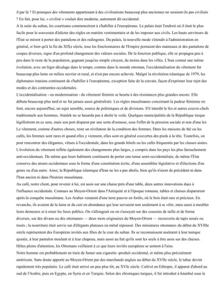 il par là ? Et pourquoi des vêtements appartenant à des civilisations beaucoup plus anciennes ne seraient-ils pas civilisés
? En fait, pour lui, « civilisé » voulait dire moderne, autrement dit occidental.
A la suite du sultan, les courtisans commencèrent à s'habiller à l'européenne. Le palais était l'endroit où il était le plus
facile pour le souverain d'édicter des règles en matière vestimentaire et de les imposer aux civils. Les hauts serviteurs de
l'État se mirent à porter des pantalons et des redingotes. Du palais, la nouvelle mode s'étendit à l'administration en
général, si bien qu'à la fin du XIXe siècle, tous les fonctionnaires de l'Empire portaient des manteaux et des pantalons de
coupes diverses, signe d'un profond changement des valeurs sociales. De la fonction publique, elle se propagea peu à
peu dans le reste de la population, gagnant jusqu'au simple citoyen, du moins dans les villes. L'Iran connut une même
évolution, avec un léger décalage dans le temps; comme dans le monde ottoman, l'occidentalisation du vêtement fut
beaucoup plus lente en milieu ouvrier et rural, et n'est pas encore achevée. Malgré la révolution islamique de 1979, les
diplomates iraniens continuent de s'habiller à l'européenne, exception faite de la cravate, façon d'exprimer leur rejet des
modes et des contraintes occidentales.
L'occidentalisation - ou modernisation - du vêtement féminin se heurta à des résistances plus grandes encore. Elle
débuta beaucoup plus tard et ne fut jamais aussi généralisée. Les règles musulmanes concernant la pudeur féminine en
font, encore aujourd'hui, un sujet sensible, source de polémiques et de divisions. S'il interdit le fez et autres couvre-chefs
traditionnels aux hommes, Atatûrk ne se hasarda pas à abolir le voile. Quelques municipalités de la République turque
légiférèrent en ce sens, mais son port disparut par une sorte d'osmose, sous l'effet de la pression sociale et non d'une loi.
Le vêtement, comme d'autres choses, reste un révélateur de la condition des femmes. Dans les maisons de thé ou les
cafés, les femmes sont rares et quand elles y viennent, elles sont en général couvertes des pieds à la tête. Toutefois, on
peut rencontrer des élégantes, vêtues à l'occidentale, dans les grands hôtels ou les cafés fréquentés par les classes aisées.
L'évolution du vêtement reflète également des changements plus larges, y compris dans les pays les plus farouchement
anti-occidentaux. De même que leurs habitants continuent de porter une tenue semi-occidentalisée, de même l'État
conserve des atours occidentaux sous la forme d'une constitution écrite, d'une assemblée législative et d'élections d'un
genre ou d'un autre. Ainsi, la République islamique d'Iran ne les a pas abolis, bien qu'ils n'aient de précédent ni dans
l'Iran ancien ni dans l'histoire musulmane.
Au café, notre client, pour revenir à lui, est assis sur une chaise près d'une table, deux autres innovations dues à
l'influence occidentale. Connues au Moyen-Orient dans l'Antiquité et à l'époque romaine, tables et chaises disparurent
après la conquête musulmane. Les Arabes venaient d'une terre pauvre en forêts, où le bois était rare et précieux. En
revanche, ils avaient de la laine et du cuir en abondance qui leur servaient non seulement à se vêtir, mais aussi à meubler
leurs demeures et à orner les lieux publics. On s'allongeait ou on s'asseyait sur des coussins de taille et de forme
diverses, sur des divans ou des ottomanes — deux mots originaires du Moyen-Orient — recouverts de tapis noués ou
tissés ; la nourriture était servie sur d'élégants plateaux en métal repoussé. Des miniatures ottomanes du début du XVIIIe
siècle représentent des Européens invités aux fêtes de la cour du sultan. Ils se reconnaissent aisément à leur tunique
ajustée, à leur pantalon moulant et à leur chapeau, mais aussi au fait qu'ils sont les seuls à être assis sur des chaises.
Hôtes pleins d'attention, les Ottomans veillaient à ce que leurs invités européens se sentent à l'aise.
Notre homme est probablement en train de fumer une cigarette -produit occidental, et même plus précisément
américain. Sans doute apporté au Moyen-Orient par des marchands anglais au début du XVIIe siècle, le tabac devint
rapidement très populaire. Le café était arrivé un peu plus tôt, au XVIe siècle. Cultivé en Ethiopie, il apparut d'abord au
sud de l'Arabie, puis en Egypte, en Syrie et en Turquie. Selon des chroniques turques, il fut introduit à Istanbul sous le
 