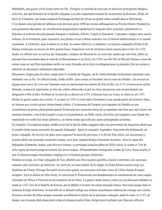 Malikshah, une guerre civile éclata entre ses fils ; l'Empire se morcela de nouveau en plusieurs principautés dirigées,
cette fois, par des branches de la famille seljuqide. Les plus importantes étaient les monarchies du Kerman, d'Irak, de
Syrie et d'Anatolie, qui toutes rendaient hommage du bout des lèvres au grand sultan installé dans le Khorassan.
C'est durant cette période de faiblesse et de division qu'en 1096 les croisés débarquèrent au Proche-Orient. Pendant les
trois premières décennies, les envahisseurs progressèrent rapidement le long des côtes syriennes, pénétrèrent en
Palestine et créèrent des principautés franques à Antioche, Édesse, Tripoli et Jérusalem. Cependant, malgré leurs succès
initiaux, ils se limitèrent, pour l'essentiel, aux plaines et aux collines tournées vers le littoral méditerranéen et le monde
occidental. A l'intérieur, dans le désert et en Irak, la contre-offensive se préparait. Les princes seljuqides d'Alep et de
Damas n'étant pas en mesure de faire grand-chose, l'impulsion vint de territoires situés encore plus à l'est. En 1127,
Zanki, un officier turc au service des Seljuqides, s'empara de Mossoul et, au cours des années qui suivirent, édifia un
puissant État musulman dans le nord de la Mésopotamie et en Syrie. En 1154, son fils Nûr al-Dïn prit Damas, créant du
même coup un seul État musulman unifié sur toute l'étendue de la Syrie et obligeant pour la première fois les croisés à
affronter un adversaire réellement redoutable.
Désormais, l'enjeu pour les deux camps était le contrôle de l'Egypte, où le califat fatimide s'acheminait lentement mais
sûrement vers sa fin. Un officier kurde, Salâh al-Dïn - plus connu en Occident sous le nom de Saladin - fut envoyé en
Egypte pour servir de vizir aux Fatimides tout en représentant les intérêts de Nûr al-Dïn. En 1172, il renversa le califat
fatimide, restaura la suprématie en titre des califes abbassides et prit les rênes du pouvoir tout en proclamant son
allégeance à Nûr al-Dïn. Profitant de la mort de ce dernier en 1174, il élimina tous ses rivaux en Syrie et, en 1187,
déclara la guerre sainte aux croisés. A sa mort en 1193, il avait repris Jérusalem et une grande partie du territoire franc,
ne laissant aux croisés qu'une étroite bande côtière. L'éclatement de l'empire syro-égyptien de Saladin en une
constellation de petites principautés permit finalement aux royaumes latins de se maintenir tant bien que mal encore une
centaine d'années, c'est-à-dire jusqu'à ce que la reconstitution, au XIIIe siècle, d'un État syro-égyptien sous l'égide des
mamelouks ne scelle leur chute définitive, en même temps que celle des autres principautés syriennes.
En Anatolie, l'occupation turque semble avoir été le fait de tribus engagées dans un mouvement de migration, plutôt que
le résultat d'une action concertée des grands Seljuqides. Après la conquête, cependant, Suleymân ibn Kutlumush, un
prince seljuqide, fut envoyé sur place pour organiser la nouvelle province; à la fin du XIIe siècle, ses successeurs y
avaient édifié une puissante monarchie turque, avec pour capitale Konya (l'ancienne Iconion). Sous le règne des
Seljuqides d'Anatolie, lequel, sous diverses formes, se prolongea jusqu'au début du XIVe siècle, le centre et Test de
cette région devinrent progressivement des terres turques. D'innombrables immigrants venant de l'est y firent souche et
une civilisation turque musulmane remplaça la civilisation grecque chrétienne.
Pendant ce temps, les États seljuqides de l'est, affaiblis par d'incessantes querelles, étaient confrontés à de nouveaux
ennemis, tant extérieurs qu'intérieurs. Au nord-est, un autre peuple de la steppe, les Kara-Khitaï avaient surgi aux
frontières de l'islam. Présage d'un péril encore plus grand, ces nouveaux arrivants venus de Chine étaient d'origine
mongole. Vers le milieu du XIIe siècle, ils enlevèrent la Transoxiane aux Karakhanides et constituèrent un vaste empire
s'étendant de l'Oxus à l'Ienisseï et aux frontières de la Chine. La guerre sainte lancée contre ces envahisseurs infidèles se
solda en 1141, lors de la bataille de Katvan, par la défaite et la fuite du sultan seljuqide Sanjar. Parvenue jusque dans la
lointaine Europe chrétienne, la nouvelle de ce désastre infligé aux armées musulmanes redonna du courage aux croisés.
Diverses révoltes de tribus turques nomades accélérèrent le déclin de la puissance seljuqide; après la mort, en 1157, de
Sanjar, son royaume déjà chancelant éclata en plusieurs petits États, dirigés pour la plupart par d'anciens officiers
 