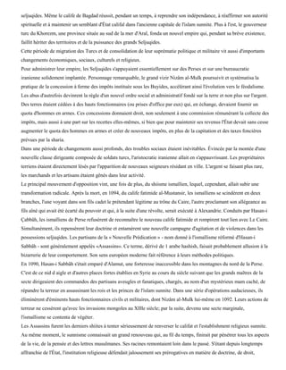 seljuqides. Même le calife de Bagdad réussit, pendant un temps, à reprendre son indépendance, à réaffirmer son autorité
spirituelle et à maintenir un semblant d'État califal dans l'ancienne capitale de l'islam sunnite. Plus à l'est, le gouverneur
turc du Khorezm, une province située au sud de la mer d'Aral, fonda un nouvel empire qui, pendant sa brève existence,
faillit hériter des territoires et de la puissance des grands Seljuqides.
Cette période de migration des Turcs et de consolidation de leur suprématie politique et militaire vit aussi d'importants
changements économiques, sociaux, culturels et religieux.
Pour administrer leur empire, les Seljuqides s'appuyaient essentiellement sur des Perses et sur une bureaucratie
iranienne solidement implantée. Personnage remarquable, le grand vizir Nizâm al-Mulk poursuivit et systématisa la
pratique de la concession à ferme des impôts instituée sous les Buyides, accélérant ainsi l'évolution vers le féodalisme.
Les abus d'autrefois devinrent la règle d'un nouvel ordre social et administratif fondé sur la terre et non plus sur l'argent.
Des terres étaient cédées à des hauts fonctionnaires (ou prises d'office par eux) qui, en échange, devaient fournir un
quota d'hommes en armes. Ces concessions donnaient droit, non seulement à une commission rémunérant la collecte des
impôts, mais aussi à une part sur les recettes elles-mêmes, si bien que pour maintenir ses revenus l'État devait sans cesse
augmenter le quota des hommes en armes et créer de nouveaux impôts, en plus de la capitation et des taxes foncières
prévues par la sharia.
Dans une période de changements aussi profonds, des troubles sociaux étaient inévitables. Évincée par la montée d'une
nouvelle classe dirigeante composée de soldats turcs, l'aristocratie iranienne allait en s'appauvrissant. Les propriétaires
terriens étaient directement lésés par l'apparition de nouveaux seigneurs résidant en ville. L'argent se faisant plus rare,
les marchands et les artisans étaient gênés dans leur activité.
Le principal mouvement d'opposition vint, une fois de plus, du shiisme ismaïlien, lequel, cependant, allait subir une
transformation radicale. Après la mort, en 1094, du calife fatimide al-Mustansir, les ismaïliens se scindèrent en deux
branches, l'une voyant dans son fils cadet le prétendant légitime au trône du Caire, l'autre proclamant son allégeance au
fils aîné qui avait été écarté du pouvoir et qui, à la suite d'une révolte, serait exécuté à Alexandrie. Conduits par Hasan-i
Çabbâh, les ismaïliens de Perse refusèrent de reconnaître le nouveau calife fatimide et rompirent tout lien avec Le Caire.
Simultanément, ils repensèrent leur doctrine et entamèrent une nouvelle campagne d'agitation et de violences dans les
possessions seljuqides. Les partisans de la « Nouvelle Prédication » - nom donné à l'ismaïlisme réformé d'Hasan-i
Sabbâh - sont généralement appelés «Assassins». Ce terme, dérivé de 1 arabe hashish, faisait probablement allusion à la
bizarrerie de leur comportement. Son sens européen moderne fait référence à leurs méthodes politiques.
En 1090, Hasan-i Sabbâh s'était emparé d'Alamut, une forteresse inaccessible dans les montagnes du nord de la Perse.
C'est de ce nid d aigle et d'autres places fortes établies en Syrie au cours du siècle suivant que les grands maîtres de la
secte dirigeaient des commandos des partisans aveugles et fanatiques, chargés, au nom d'un mystérieux mam caché, de
répandre la terreur en assassinant les rois et les princes de l'islam sunnite. Dans une série d'opérations audacieuses, ils
éliminèrent d'éminents hauts fonctionnaires civils et militaires, dont Nizâm al-Mulk lui-même en 1092. Leurs actions de
terreur ne cessèrent qu'avec les invasions mongoles au XIIIe siècle; par la suite, devenu une secte marginale,
l'ismaïlisme se contenta de végéter.
Les Assassins furent les derniers shiites à tenter sérieusement de renverser le califat et l'establishment religieux sunnite.
Au même moment, le sunnisme connaissait un grand renouveau qui, au fil du temps, finirait par pénétrer tous les aspects
de la vie, de la pensée et des lettres musulmanes. Ses racines remontaient loin dans le passé. S'étant depuis longtemps
affranchie de l'État, l'institution religieuse défendait jalousement ses prérogatives en matière de doctrine, de droit,
 