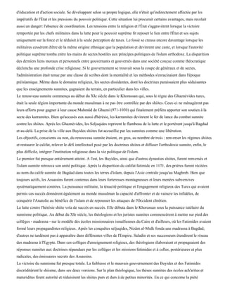 d'éducation et d'action sociale. Se développant selon sa propre logique, elle n'était qu'indirectement affectée par les
impératifs de l'État et les pressions du pouvoir politique. Cette situation lui procurait certains avantages, mais recelait
aussi un danger: l'absence de coordination. Les tensions entre la religion et l'État s'aggravèrent lorsque la victoire
remportée par les chefs militaires dans la lutte pour le pouvoir suprême fit reposer le lien entre l'État et ses sujets
uniquement sur la force et le réduisit à la seule perception de taxes. Le fossé se creusa encore davantage lorsque les
militaires cessèrent d'être de la même origine ethnique que la population et devinrent une caste, et lorsque l'autorité
politique suprême tomba entre les mains de sectes hostiles aux principes politiques de l'islam orthodoxe. La disparition
des derniers liens moraux et personnels entre gouvernants et gouvernés dans une société conçue comme théocratique
déclencha une profonde crise religieuse. Si le gouvernement se trouvait sous la coupe de généraux et de sectes,
l'administration était tenue par une classe de scribes dont la mentalité et les méthodes s'enracinaient dans l'époque
préislamique. Même dans le domaine religieux, les sectes dissidentes, dont les doctrines paraissaient plus séduisantes
que les enseignements sunnites, gagnaient du terrain, en particulier dans les villes.
Le renouveau sunnite commença au début du XIe siècle dans le Khorassan qui, sous le règne des Ghaznévides turcs,
était la seule région importante du monde musulman à ne pas être contrôlée par des shiites. Ceux-ci ne ménagèrent pas
leurs efforts pour gagner à leur cause Mahmûd de Ghazni (971-1030) qui finalement préféra apporter son soutien à la
secte des karramites. Bien qu'accusés eux aussi d'hérésie, les karramites devinrent le fer de lance du combat sunnite
contre les shiites. Après les Ghaznévides, les Seljuqides reprirent le flambeau de la lutte et le portèrent jusqu'à Bagdad
et au-delà. La prise de la ville aux Buyides shiites fut accueillie par les sunnites comme une libération.
Les objectifs, conscients ou non, du renouveau sunnite étaient, en gros, au nombre de trois : renverser les régimes shiites
et restaurer le califat, relever le défi intellectuel posé par les doctrines shiites et diffuser l'orthodoxie sunnite, enfin, le
plus difficile, intégrer l'institution religieuse dans la vie politique de l'islam.
Le premier fut presque entièrement atteint. A l'est, les Buyides, ainsi que d'autres dynasties shiites, furent renversés et
l'islam sunnite retrouva son unité politique. Après la disparition du califat fatimide en 1171, des prières furent récitées
au nom du calife sunnite de Bagdad dans toutes les terres d'islam, depuis l'Asie centrale jusqu'au Maghreb. Bien que
toujours actifs, les Assassins furent contenus dans leurs forteresses montagneuses et leurs menées subversives
systématiquement contrées. La puissance militaire, la ténacité politique et l'engagement religieux des Turcs qui avaient
permis ces succès donnèrent également au monde musulman la capacité d'affronter et de vaincre les infidèles, de
conquérir l'Anatolie au bénéfice de l'islam et de repousser les attaques de l'Occident chrétien.
La lutte contre l'hérésie shiite vola de succès en succès. Elle débuta dans le Khorassan sous la puissance tutélaire du
sunnisme politique. Au début du XIe siècle, les théologiens et les juristes sunnites commencèrent à mettre sur pied des
collèges - madrassa - sur le modèle des écoles missionnaires ismaïliennes du Caire et d'ailleurs, où les Fatimides avaient
formé leurs propagandistes religieux. Après les conquêtes seljuqides, Nizâm al-Mulk fonda une madrassa à Bagdad;
d'autres ne tardèrent pas à apparaître dans différentes villes de l'Empire. Saladin et ses successeurs étendirent le réseau
des madrassa à l'Egypte. Dans ces collèges d'enseignement religieux, des théologiens élaboraient et propageaient des
réponses sunnites aux doctrines répandues par les collèges et les missions fatimides et à celles, postérieures et plus
radicales, des émissaires secrets des Assassins.
La victoire du sunnisme fut presque totale. La faiblesse et le mauvais gouvernement des Buyides et des Fatimides
discréditèrent le shiisme, dans ses deux versions. Sur le plan théologique, les thèses sunnites des écoles ach'arites et
maturidites firent autorité et réduisirent les shiites purs et durs à de petites minorités. En ce qui concerne la piété
 
