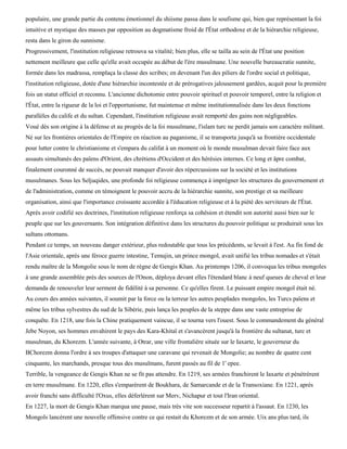 populaire, une grande partie du contenu émotionnel du shiisme passa dans le soufisme qui, bien que représentant la foi
intuitive et mystique des masses par opposition au dogmatisme froid de l'État orthodoxe et de la hiérarchie religieuse,
resta dans le giron du sunnisme.
Progressivement, l'institution religieuse retrouva sa vitalité; bien plus, elle se tailla au sein de l'État une position
nettement meilleure que celle qu'elle avait occupée au début de l'ère musulmane. Une nouvelle bureaucratie sunnite,
formée dans les madrassa, remplaça la classe des scribes; en devenant l'un des piliers de l'ordre social et politique,
l'institution religieuse, dotée d'une hiérarchie incontestée et de prérogatives jalousement gardées, acquit pour la première
fois un statut officiel et reconnu. L'ancienne dichotomie entre pouvoir spirituel et pouvoir temporel, entre la religion et
l'État, entre la rigueur de la loi et l'opportunisme, fut maintenue et même institutionnalisée dans les deux fonctions
parallèles du calife et du sultan. Cependant, l'institution religieuse avait remporté des gains non négligeables.
Voué dès son origine à la défense et au progrès de la foi musulmane, l'islam turc ne perdit jamais son caractère militant.
Né sur les frontières orientales de l'Empire en réaction au paganisme, il se transporta jusqu'à sa frontière occidentale
pour lutter contre le christianisme et s'empara du califat à un moment où le monde musulman devait faire face aux
assauts simultanés des païens d'Orient, des chrétiens d'Occident et des hérésies internes. Ce long et âpre combat,
finalement couronné de succès, ne pouvait manquer d'avoir des répercussions sur la société et les institutions
musulmanes. Sous les Seljuqides, une profonde foi religieuse commença à imprégner les structures du gouvernement et
de l'administration, comme en témoignent le pouvoir accru de la hiérarchie sunnite, son prestige et sa meilleure
organisation, ainsi que l'importance croissante accordée à l'éducation religieuse et à la piété des serviteurs de l'État.
Après avoir codifié ses doctrines, l'institution religieuse renforça sa cohésion et étendit son autorité aussi bien sur le
peuple que sur les gouvernants. Son intégration définitive dans les structures du pouvoir politique se produirait sous les
sultans ottomans.
Pendant ce temps, un nouveau danger extérieur, plus redoutable que tous les précédents, se levait à l'est. Au fin fond de
l'Asie orientale, après une féroce guerre intestine, Temujin, un prince mongol, avait unifié les tribus nomades et s'était
rendu maître de la Mongolie sous le nom de règne de Gengis Khan. Au printemps 1206, il convoqua les tribus mongoles
à une grande assemblée près des sources de l'Onon, déploya devant elles l'étendard blanc à neuf queues de cheval et leur
demanda de renouveler leur serment de fidélité à sa personne. Ce qu'elles firent. Le puissant empire mongol était né.
Au cours des années suivantes, il soumit par la force ou la terreur les autres peuplades mongoles, les Turcs païens et
même les tribus sylvestres du sud de la Sibérie, puis lança les peuples de la steppe dans une vaste entreprise de
conquête. En 1218, une fois la Chine pratiquement vaincue, il se tourna vers l'ouest. Sous le commandement du général
Jebe Noyon, ses hommes envahirent le pays des Kara-Khitaï et s'avancèrent jusqu'à la frontière du sultanat, turc et
musulman, du Khorezm. L'année suivante, à Otrar, une ville frontalière située sur le Iaxarte, le gouverneur du
BChorezm donna l'ordre à ses troupes d'attaquer une caravane qui revenait de Mongolie; au nombre de quatre cent
cinquante, les marchands, presque tous des musulmans, furent passés au fil de 1' epee.
Terrible, la vengeance de Gengis Khan ne se fit pas attendre. En 1219, ses armées franchirent le Iaxarte et pénétrèrent
en terre musulmane. En 1220, elles s'emparèrent de Boukhara, de Samarcande et de la Transoxiane. En 1221, après
avoir franchi sans difficulté l'Oxus, elles déferlèrent sur Merv, Nichapur et tout l'Iran oriental.
En 1227, la mort de Gengis Khan marqua une pause, mais très vite son successeur repartit à l'assaut. En 1230, les
Mongols lancèrent une nouvelle offensive contre ce qui restait du Khorezm et de son armée. Uix ans plus tard, ils
 
