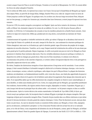 avaient conquis l'ouest de l'Iran et envahi la Géorgie, l'Arménie et le nord de la Mésopotamie. En 1243, ils avaient défait
les forces du sultan seljuqide d'Anatolie.
Vers le milieu du XIIIe siècle, ils reprirent leur avance vers l'ouest. Envoyé par le Grand Khan de Mongolie qui régnait
alors depuis Pékin, un petit-fils de Gengis Khan, Hùlâgù, franchit l'Oxus avec ordre de -onquerir toutes les terres de
l'islam jusqu'aux confins de l'Egypte. En quelques mois, les cavaliers aux cheveux longs traversèrent l'Iran, balayant
tout sur leur passage, y compris les Assassins qui, retranchés dans leurs forteresses, avaient jusque-là repoussé tous leurs
ennemis.
En janvier 1258, les armées mongoles convergèrent vers Bagdad. Après une brève tentative de résistance, le dernier
calife, al-Musta 'sim, demanda à négocier les termes de sa reddition. En vain. La ville fut prise d'assaut, pillée et
incendiée. Le 20 février, le Commandeur des croyants et tous les membres présents de sa famille furent exécutés. Ainsi
s'acheva le règne de la maison des Abbâs qui, pendant près de cinq siècles, avait présidé aux destinées de l'islam
sunnite.
L'anéantissement de la grande et vénérable institution du califat, qui même à l'époque de sa décadence était encore le
centre légal de l'islam et le symbole de son unité, marqua la fin d'une ère ; non seulement les structures politiques de
l'islam changèrent, mais aussi sa civilisation qui, après la dernière grande vague d'invasions des peuples de la steppe,
emprunta de nouvelles directions. Toutefois, sur le coup, l'impact moral de la destruction du califat ne fut sans doute pas
aussi grand qu'on l'a parfois prétendu. Depuis longtemps, le calife avait perdu tout pouvoir réel et les Mongols ne firent
qu'enterrer le fantôme d'une institution déjà morte. Pour les véritables détenteurs du pouvoir politique et militaire, la
disparition du califat ne changea pas grand-chose. Dans tous les États musulmans, le sultanat avait obtenu la
reconnaissance des juristes et des autorités religieuses, et certains sultans s'arrogeaient déjà des titres et des prérogatives
spirituelles auparavant réservés aux califes.
De même, l'ampleur des destructions mongoles et leurs répercussions à long terme ont été surestimés. A une certaine
époque, il était courant d'attribuer à la brutalité mongole le déclin de la civilisation islamique classique, voire tous les
échecs, économiques, sociaux, culturels et politiques, subis depuis lors par le Moyen-Orient. La plupart des historiens
modernes ont abandonné, ou fondamentalement modifié, cette vision des choses, une étude plus approfondie du passé et
une expérience plus directe de la guerre et de la barbarie ayant adouci les jugements d'une époque plus innocente que la
nôtre. Il est aujourd'hui admis que les effets destructeurs des conquêtes mongoles ne furent ni aussi catastrophiques, ni
aussi durables, ni même aussi étendus qu'on l'a cru. Certes, les coups portés par les Mongols, qui aujourd'hui paraîtraient
bien modestes, furent terribles, des régions entières furent ravagées, dépeuplées et ruinées. Cependant, l'Egypte qui, à
cette éooque était devenu le principal foyer de culture arabe - et le resterait - ne fut jamais conquise et donc ne souffrit
pas directement. Après la victoire décisive des armées mameloukes à la bataille de 'Ayn Jâlût (1260), la Syrie, qui
n'avait essuyé que quelques raids, fut incorporée dans le sultanat d'Egypte et protégée des attaques mongoles. Bien que
longtemps éclipsée par la monarchie mongole d'Iran, l'Anatolie fut peu touchée dans ses affaires intérieures et put même
devenir le berceau du dernier et du plus grand des empires islamiques. Certes, l'Iran fut durement secoué, mais pas dans
toutes ses provinces. Au sud, les dynasties locales se soumirent d'elles-mêmes aux Mongols, et leurs villes, épargnées
par les envahisseurs, continuèrent à prospérer. Le Fars (l'ancienne Perside) redevint un haut lieu de la vie nationale
perse, et la ville de Chiraz, à une cinquantaine de kilomètres du site de Persépolis, connut, après les Mongols, un brillant
épanouissement culturel. Parmi les grandes figures de l'époque, il convient de citer Sa'dï (1213-1291) et Hâfiz (v. 1320-
 