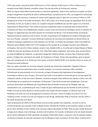 1389), deux poètes, l'astronome Qutb al-Dïn (mort en 1310) et Qawàm al-Dïn (mort en 1439), le bâtisseur de la
mosquée Gawar Shâd à Meched, considérée comme l'une des merveilles de l'architecture iranienne.
Même les régions d'Iran effectivement envahies se relevèrent rapidement. Après le choc initial de la conquête, les khans
mongols inaugurèrent une période de relative stabilité politique, reconstruisirent les villes, encouragèrent le redémarrage
de l'industrie et du commerce, soutinrent les sciences qu'ils jugeaient utiles et, après leur conversion à l'islam en 1295,
protégèrent les lettres et les études musulmanes. Dès le XIVe siècle, ils se mirent à ériger de magnifiques lieux de culte
musulmans. En fait, sur un plan au moins, les conquêtes mongoles insufflèrent une nouvelle vigueur à la civilisation
languissante du Moyen-Orient. Tout comme les premiers conquérants arabes, en réunissant dans un même État les
civilisations de l'Iran et de la Méditerranée orientale, avaient ouvert une nouvelle ère d'échanges sociaux et culturels, les
Mongols, en rapprochant sous une même dynastie les civilisations du Moyen- et de l'Extrême-Orient, favorisèrent
l'épanouissement du commerce et de la culture. En outre, ils permirent le développement de contacts avantageux pour
tous avec l'Europe ; saisissant 1 occasion offerte par la présence de souverains non musulmans au Moyen-Orient, de
nombreux Européens explorèrent les routes terrestres vers la Chine. La Somme des chroniques {Jâmi 'al-tawârïkh) de
l'historien persan Rashïd al-Dïn (1247-1318) constitue un bon exemple de ces échanges fructueux entre différentes
civilisations. Juif converti à l'islam, médecin, savant et vizir, Rashïd al-Dïn se vit confier par les khans Ghazan et Oljeitu
la tâche de concevoir une histoire universelle. Avec l'aide d'une équipe comprenant, entre autres, deux savants chinois,
un ermite bouddhiste du Cachemire, un spécialiste mongol des traditions tribales, un moine franc et plusieurs érudits
persans, il rédigea une vaste histoire du monde, de l'Angleterre à la Chine. Notons entre parenthèses, qu'en se lançant
dans cette entreprise qui ne se limitait pas à leur propre civilisation, Rashïd al-Dïn et ses mécènes étaient en avance sur
l'Europe d'un demi-millénaire.
Dans une région cependant, les invasions mongoles causèrent des destructions irréparables : Bagdad et l'Irak ne
retrouvèrent jamais leur prééminence dans le monde islamique. Les invasions eurent pour effets immédiats
l'effondrement du gouvernement civil et la ruine des ouvrages d'irrigation dont dépendaient le développement
économique et même la survie du pays. Alors qu'en Iran l'ordre et la prospérité revinrent dès que le nouveau régime fut
solidement installé, en Irak, tout resta à l'abandon. Les princes mongols d'Iran établirent leur capitale à Tabriz, une ville
d'Azerbaïdjan qui se transforma en une grande cité florissante. L'Irak devint une province périphérique, livrée aux
incursions destructrices des Bédouins qui s'engouffraient dans les brèches ouvertes par les Mongols, mais qui,
contrairement à eux, en profitaient pour rester. Coupée des pays méditerranéens par une frontière de sable et d'acier,
bordée à l'est par un centre de pouvoir iranien en plein essor auquel elle était assujettie, la vallée du Tigre et de
l'Euphrate cessa d'être une voie de passage pour le commerce est-ouest. Celui-ci se déplaça au nord et à l'est vers
l'Anatolie et l'Iran, à l'ouest et au sud vers l'Egypte et la mer Rouge, abandonnant l'Irak et l'ancienne ville des califes à
des siècles de pauvreté et de déclin.
Après la destruction du califat, le Moyen-Orient se divisa en deux grandes aires culturelles. Au nord, la zone de
civilisation persane, qui avait pour centre le plateau iranien, s'étendait de l'Anatolie et des territoires conquis en Europe
par les Turcs ottomans à l'Asie centrale et aux nouveaux empires musulmans de l'Inde. Dans ces pays, l'arabe demeurait
la langue de la religion et de la théologie, du droit et de la tradition. En revanche, la littérature et les arts étaient dominés
par les canons esthétiques de l'Iran musulman; nés pendant «l'intermède iranien », poursuivis sous les dynasties turques,
ces derniers connurent une nouvelle renaissance sous les Mongols et leurs successeurs. En Iran même, le persan était à
 