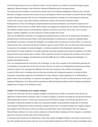 la fois la langue de tous les jours et celle de la culture. En Asie centrale et en Anatolie, de nouvelles langues turques
apparurent, donnant naissance à des littératures fortement influencées par les classiques persans.
Au sud de cette zone iranienne, se trouvaient les anciens foyers de civilisation arabophones, l'Irak, province à présent
délaissée, et l'Egypte, nouveau centre de pouvoir qui se prolongeait à l'ouest et au sud dans le continent africain. Malgré
quelques influences persanes dans les arts et notamment en architecture, la langue et les lettres persanes étaient peu
connues dans ces pays, où la culture littéraire continuait de s'inspirer des anciennes humanités arabes.
Politiquement, les Turcs et les Mongols occupaient partout une position dominante. Leurs dynasties régnaient de la
Méditerranée à l'Asie centrale et à l'Inde. Même l'empire syro-égyptien des mamelouks était soutenu et défendu par une
élite militaire d'origine turque et surtout kiptchak, importée du nord de la mer Noire. Par la suite, ceux-ci seraient
épaulés, et parfois supplantés, par des Circassiens et d'autres peuples du Caucase.
Alors que les différences culturelles et les antagonismes politiques entre ces deux aires ne faisaient que s'accentuer, le
principal facteur d'unification était l'islam, et plus particulièrement le soufisme qui ne cessait de se répandre depuis
qu'al-Ghazâlï avait réalisé, à l'époque des Seljuqides, une synthèse entre le mysticisme et l'islam officiel. Le renouveau
sunnite du XIe siècle avait beaucoup fait pour redonner vigueur et unité à l'islam, mais son œuvre était restée inachevée.
Les paysans et les nomades s'en tenaient éloignés ; ces derniers jouaient un rôle d'autant plus important que le
gouvernement civil était en déroute et le monde musulman secoué par de grands mouvements de population. Les tribus
turques furent les plus touchées par le soufisme. Elles avaient été converties à l'islam par des mystiques et des moines
itinérants, turcs pour la plupart, qui prêchaient une foi bien différente de la subtile scolastique des théologiens. La
synthèse d'al-Ghazâlï ouvrit la
voie à une interpénétration du mysticisme et de la théologie. Le choc de la conquête et de la domination païennes jeta
les théologiens et le peuple dans les bras l'un de l'autre. Dès lors, les souris et les traditionalistes professèrent la même
orthodoxie sunnite, avec cependant des différences de culte et de croyances et des conflits assez fréquents.
A partir du XIIIe siècle, le soufisme devint la forme par excellence de la religiosité populaire, le ciment de l'unité
musulmane, la principale expression de l'attachement à l'islam. Bientôt, il inspira également la vie intellectuelle et
parfois même le pouvoir politique. Les dynasties qui régnèrent en Turquie et en Iran, ces deux puissances rivales qui se
disputaient l'hégémonie sur le Moyen-Orient musulman au début de l'époque moderne, furent à l'origine profondément
marquées par les idéaux et les institutions soufis.


Chapitre VI Les lendemains de la conquête mongole
Au cours des siècles qui suivirent la conquête mongole et la destruction du califat, trois grands centres de pouvoir
apparurent au Moyen-Orient musulman: l'Iran, la Turquie et l'Egypte. Le premier était dirigé par une dynastie de khans,
d'abord païens puis convertis à l'islam mais conservant une forte identité mongole. Gouverné par des princes turcs
musulmans, le deuxième, pendant un temps sous suzeraineté mongole, fut profondément marqué par la civilisation
irano-mongole. Dirigé par des sultans mamelouks, presque toujours turcs, le troisième échappa à la conquête mongole,
mais adopta sur bien des plans la culture des maîtres du monde d'alors. Deux autres khanats situés aux marges du
Moyen-Orient, en Russie et en Asie centrale, jouèrent un certain rôle dans la politique de l'aire mongole et, notamment
après leur conversion à l'islam, dans celle du Moyen-Orient.
Le principal centre de pouvoir fut d'abord l'Iran. Après s'être emparé de Bagdad, Hùlàgù se retira dans le nord-ouest du
pays d'où, pendant près de quatre-vingts ans, lui et ses descendants régnèrent sur l'Iran et les contrées limitrophes sous le
 