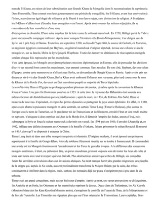 nom de Il-Khans, en raison de leur subordination aux Grands Khans de Mongolie dont ils reconnaissaient la suprématie.
Dans l'ensemble, l'Iran connut sous leur gouvernement une période de tranquillité, les Il-Khans, avant leur conversion à
l'islam, accordant un égal degré de tolérance et de liberté à tous leurs sujets, sans distinction de religion. A l'extérieur,
les Il-Khans s'efforcèrent d'étendre leurs conquêtes vers l'ouest. Après avoir soumis les sultans seljuqides, ils se
contentèrent de leur vassalité et d'une zone
d'occupation en Anatolie. D'une autre ampleur fut la lutte contre le sultanat mamelouk. En 1259, Hùlàgù partit de Tabriz
pour une nouvelle campagne militaire. Après avoir conquis l'Arménie et la Haute-Mésopotamie, il se dirigea vers la
Syrie, où il prit Alep et Damas. Toutefois, en septembre 1260, au lieu-dit 'Ayn Jâlùt, la source de Goliath, en Palestine,
un régiment égyptien commandé par Baybars, un général mamelouk d'origine kiptchak, écrasa une colonne avancée
mongole et, sur sa lancée, libéra la Syrie jusqu'à l'Euphrate. Toutes les tentatives ultérieures de réoccupation mongole
seraient chaque fois repoussées par les mamelouks.
Vers cette époque, les Mongols envoyèrent plusieurs missions diplomatiques en Europe, afin de persuader les chrétiens
d'ouvrir un second front contre les musulmans, leur ennemi commun. Sans résultat. De son côté, Baybars, devenu sultan
d'Egypte, contra cette manœuvre en s'alliant avec Berke, un descendant de Gengis Khan en Russie. Après avoir pris ses
distances vis-à-vis des Grands Khans, Berke Khan avait embrassé l'islam et son royaume, plus tard connu sous le nom
de Khanat de la Horde d'or, devenait un État musulman peuplé en majorité de Turcs kiptchaks.
Le conflit entre l'Iran et l'Egypte se prolongea pendant plusieurs décennies, et même après la conversion de Ghazan
Khan à l'islam. Une paix fut finalement conclue en 1323. A cette date, le royaume des Ilkhanides était soumis aux
mêmes facteurs de déstabilisation que ses prédécesseurs ; après la mort, en 1336, du Il-Khan Abu Sa'ïd, l'Iran se
morcela de nouveau. Cependant, Je règne des petites dynasties se partageant le pays serait éphémère. En effet, en 1380,
après avoir abattu la puissance mongole en Asie centrale, un certain Timur Lang (Timur le Boiteux), plus connu en
Europe sous le nom de Tamerlan, se fit proclamer roi de Transoxiane et du Khorezm, envahit l'Iran et s'en rendit maître
en sept ans. Vainqueur à deux reprises du khan de la Horde d'or, il détruisit l'empire des Indes, annexa l'Irak, puis
submergea la Syrie et força le sultan mamelouk à devenir son vassal. En 1394 puis en 1400, il envahit l'Anatolie et, en
1402, infligea une défaite écrasante aux Ottomans à la bataille d'Ankara, faisant prisonnier le sultan Bayazid. Il mourut
en 1405, alors qu'il se disposait à attaquer la Chine.
Timur Lang était né dans une tribu mongole turquisée et islamisée. D'origine modeste, il avait épousé une princesse
appartenant à la famille de Gengis Khan, lettre de noblesse fièrement inscrite sur sa tombe à Samarcande. Il commandait
une armée où les Mongols fournissaient l'encadrement et les Turcs le gros des troupes. A la différence des souverains
mongols antérieurs, il était, ou prétendait être, un pieux musulman, prenant toujours soin de traiter les lieux de culte et
leurs serviteurs avec tout le respect qui leur était dû. Plus destructrices encore que celles de Hiïlàgû, ses conquêtes
furent les dernières convulsions dues aux invasions altaïques. Sa mort marqua l'arrêt des grandes migrations des peuples
de la steppe qui, depuis le Xe siècle, avaient profondément transformé le Moyen-Orient; par la suite, des tribus
continuèrent à s'infiltrer dans la région, mais, surtout, les nomades déjà sur place s'intégrèrent peu à peu dans la vie
urbaine.
Timur était un grand conquérant, mais pas un bâtisseur d'empire. Après sa mort, ses vastes possessions se disloquèrent.
En Anatolie et en Syrie, les Ottomans et les mamelouks reprirent le dessus. Deux clans de Turkmènes, les Ak Koynlu
(Moutons blancs) et les Kara Koynlu (Moutons noirs), s'arrogèrent le contrôle de l'ouest de l'Iran, de la Mésopotamie et
de l'est de l'Anatolie. Les Timurides ne régnaient plus que sur l'Iran oriental et la Transoxiane. Leurs capitales, Bou-
 