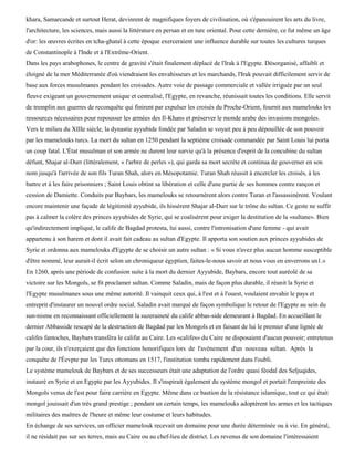 khara, Samarcande et surtout Herat, devinrent de magnifiques foyers de civilisation, où s'épanouirent les arts du livre,
l'architecture, les sciences, mais aussi la littérature en persan et en turc oriental. Pour cette dernière, ce fut même un âge
d'or: les œuvres écrites en tcha-ghataï à cette époque exerceraient une influence durable sur toutes les cultures turques
de Constantinople à l'Inde et à l'Extrême-Orient.
Dans les pays arabophones, le centre de gravité s'était finalement déplacé de l'Irak à l'Egypte. Désorganisé, affaibli et
éloigné de la mer Méditerranée d'où viendraient les envahisseurs et les marchands, l'Irak pouvait difficilement servir de
base aux forces musulmanes pendant les croisades. Autre voie de passage commerciale et vallée irriguée par un seul
fleuve exigeant un gouvernement unique et centralisé, l'Egypte, en revanche, réunissait toutes les conditions. Elle servit
de tremplin aux guerres de reconquête qui finirent par expulser les croisés du Proche-Orient, fournit aux mamelouks les
ressources nécessaires pour repousser les armées des Il-Khans et préserver le monde arabe des invasions mongoles.
Vers le milieu du XIIIe siècle, la dynastie ayyubide fondée par Saladin se voyait peu à peu dépouillée de son pouvoir
par les mamelouks turcs. La mort du sultan en 1250 pendant la septième croisade commandée par Saint Louis lui porta
un coup fatal. L'État musulman et son armée ne durent leur survie qu'à la présence d'esprit de la concubine du sultan
défunt, Shajar al-Durr (littéralement, « l'arbre de perles »), qui garda sa mort secrète et continua de gouverner en son
nom jusqu'à l'arrivée de son fils Turan Shah, alors en Mésopotamie. Turan Shah réussit à encercler les croisés, à les
battre et à les faire prisonniers ; Saint Louis obtint sa libération et celle d'une partie de ses hommes contre rançon et
cession de Damiette. Conduits par Baybars, les mamelouks se retournèrent alors contre Turan et l'assassinèrent. Voulant
encore maintenir une façade de légitimité ayyubide, ils hissèrent Shajar al-Durr sur le trône du sultan. Ce geste ne suffit
pas à calmer la colère des princes ayyubides de Syrie, qui se coalisèrent pour exiger la destitution de la «sultane». Bien
qu'indirectement impliqué, le calife de Bagdad protesta, lui aussi, contre l'intronisation d'une femme - qui avait
appartenu à son harem et dont il avait fait cadeau au sultan d'Egypte. Il apporta son soutien aux princes ayyubides de
Syrie et ordonna aux mamelouks d'Egypte de se choisir un autre sultan : « Si vous n'avez plus aucun homme susceptible
d'être nommé, leur aurait-il écrit selon un chroniqueur égyptien, faites-le-nous savoir et nous vous en enverrons un1.»
En 1260, après une période de confusion suite à la mort du dernier Ayyubide, Baybars, encore tout auréolé de sa
victoire sur les Mongols, se fit proclamer sultan. Comme Saladin, mais de façon plus durable, il réunit la Syrie et
l'Egypte musulmanes sous une même autorité. Il vainquit ceux qui, à l'est et à l'ouest, voulaient envahir le pays et
entreprit d'instaurer un nouvel ordre social. Saladin avait marqué de façon symbolique le retour de l'Egypte au sein du
sun-nisme en reconnaissant officiellement la suzeraineté du calife abbas-side demeurant à Bagdad. En accueillant le
dernier Abbasside rescapé de la destruction de Bagdad par les Mongols et en faisant de lui le premier d'une lignée de
califes fantoches, Baybars transféra le califat au Caire. Les «califes» du Caire ne disposaient d'aucun pouvoir; entretenus
par la cour, ils n'exerçaient que des fonctions honorifiques lors de l'avènement d'un nouveau sultan. Après la
conquête de l'Éevpte par les Turcs ottomans en 1517, l'institution tomba rapidement dans l'oubli.
Le système mamelouk de Baybars et de ses successeurs était une adaptation de l'ordre quasi féodal des Seljuqides,
instauré en Syrie et en Egypte par les Ayyubides. Il s'inspirait également du système mongol et portait l'empreinte des
Mongols venus de l'est pour faire carrière en Egypte. Même dans ce bastion de la résistance islamique, tout ce qui était
mongol jouissait d'un très grand prestige ; pendant un certain temps, les mamelouks adoptèrent les armes et les tactiques
militaires des maîtres de l'heure et même leur costume et leurs habitudes.
En échange de ses services, un officier mamelouk recevait un domaine pour une durée déterminée ou à vie. En général,
il ne résidait pas sur ses terres, mais au Caire ou au chef-lieu de district. Les revenus de son domaine l'intéressaient
 