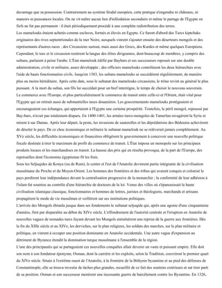 davantage que sa possession. Contrairement au système féodal européen, cette pratique n'engendra ni châteaux, ni
manoirs ni puissances locales. On ne vit naître aucun lien d'inféodation secondaire et même le partage de l'Egypte en
fiefs ne fut pas permanent : il était périodiquement procédé à une complète redistribution des terres.
Les mamelouks étaient achetés comme esclaves, formés et élevés en Egypte. Ce furent d'abord des Turcs kiptchaks
originaires des rives septentrionales de la mer Noire, auxquels vinrent s'ajouter ensuite des déserteurs mongols et des
représentants d'autres races : des Circassiens surtout, mais aussi des Grecs, des Kurdes et même quelques Européens.
Cependant, le turc et le circassien restèrent la langue des élites dirigeantes, dont beaucoup de membres, y compris des
sultans, parlaient à peine l'arabe. L'État mamelouk édifié par Baybars et ses successeurs reposait sur une double
administration, civile et militaire, assez développée ; des officiers mamelouks contrôlaient les deux hiérarchies avec
l'aide de hauts fonctionnaires civils. Jusqu'en 1383, les sultans mamelouks se succédèrent régulièrement, de manière
plus ou moins héréditaire. Après cette date, sous le sultanat des mamelouks circassiens, le trône revint au général le plus
puissant. A la mort du sultan, son fils lui succédait pour un bref interrègne, le temps de choisir le nouveau souverain.
Le commerce avec l'Europe, et plus particulièrement le commerce de transit entre celle-ci et l'Orient, était vital pour
l'Egypte qui en retirait aussi de substantielles taxes douanières. Les gouvernements mamelouks protégeaient et
encourageaient ces échanges, qui apportaient à l'Egypte une certaine prospérité. Toutefois, le péril mongol, repoussé par
Bay-bars, n'avait pas totalement disparu. En 1400-1401, les armées turco-mongoles de Tamerlan ravagèrent la Syrie et
mirent à sac Damas. Après leur départ, la peste, les invasions de sauterelles et les déprédations des Bédouins achevèrent
de désoler le pays. De ce choc économique et militaire le sultanat mamelouk ne se relèverait jamais complètement. Au
XVe siècle, les difficultés économiques et financières obligèrent le gouvernement à concevoir une nouvelle politique
fiscale destinée à tirer le maximum de profit du commerce de transit. L'État imposa un monopole sur les principaux
produits locaux et les marchandises en transit. La hausse des prix qui en résulta provoqua, de la part de l'Europe, des
représailles dont l'économie égyptienne fit les frais.
Sous les Seljuqides de Konya (ou de Rum), le centre et l'est de l'Anatolie devinrent partie intégrante de la civilisation
musulmane du Proche et du Moyen-Orient. Les hommes des frontières et des tribus qui avaient conquis et colonisé le
pays perdirent leur indépendance devant la centralisation progressive de la monarchie ; la conformité de leur adhésion à
l'islam fut soumise au contrôle d'une hiérarchie de docteurs de la loi. Venus des villes où s'épanouissait la haute
civilisation islamique classique, fonctionnaires et hommes de lettres, juristes et théologiens, marchands et artisans
propagèrent le mode de vie musulman et veillèrent sur ses institutions politiques.
L'arrivée des Mongols ébranla jusque dans ses fondements le sultanat seljuqide qui, après une agonie d'une cinquantaine
d'années, finit par disparaître au début du XIVe siècle. L'effondrement de l'autorité centrale et l'irruption en Anatolie de
nouvelles vagues de nomades turcs fuyant devant les Mongols entraînèrent une reprise de la guerre aux frontières. Dès
la fin du XIIIe siècle et au XIVe, les derviches, sur le plan religieux, les soldats des marches, sur le plan militaire et
politique, en vinrent à occuper une position dominante en Anatolie occidentale. Une autre vague d'expansion au
détriment de Byzance étendit la domination turque musulmane à l'ensemble de la région.
L'une des principautés qui se partageaient ces nouvelles conquêtes allait devenir un vaste et puissant empire. Elle doit
son nom à son fondateur éponyme, Osman, dont la carrière et les exploits, selon la Tradition, couvrirent le premier quart
du XIVe siècle. Située à l'extrême ouest de l'Anatolie, à la frontière de la Bithynie byzantine et au pied des défenses de
Constantinople, elle se trouva investie de tâches plus grandes, recueillit de ce fait des soutiens extérieurs et sut tirer parti
de sa position. Osman et son successeur menèrent une incessante guerre de harcèlement contre les Byzantins. En 1326,
 