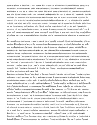 règne de Soliman le Magnifique (1520-1566) par deux Syriens, l'un originaire d'Alep, l'autre de Damas, qui ouvrirent
les premières « boutiques de café » dans la capitale turque. Ce nouveau breuvage rencontra aussitôt un succès
considérable, au point que le Syrien d'Alep retourna dans sa ville natale au bout de trois ans seulement en possession de
cinq mille pièces d'or gagnées grâce à son commerce. La fréquentation des cafés ne manqua pas d'inquiéter les autorités
politiques, qui craignaient qu'on y fomente des actions séditieuses, ainsi que les autorités religieuses, incertaines du
caractère licite ou non de ce genre de stimulant au regard de la loi musulmane. En 1633, le sultan Murad IV interdit le
café et le tabac, allant jusqu'à faire exécuter leurs amateurs. Finalement, après de longs débats, le tabac fut déclaré licite
par une fatwa du grand mufti Mehmed Bahai Efendi, lui-même fumeur invétéré, qui, en 1634, avait été destitué et
envoyé en exil parce qu'il refusait de renoncer à sa passion. Selon son contemporain, l'auteur ottoman Kâtib Çelebi, le
grand mufti n'aurait pas rendu cet arrêt poussé par son goût immodéré pour le tabac, mais en vertu du principe juridique
selon lequel tout ce qui n'est pas explicitement interdit est autorisé et par souci de « ce qui convient le mieux aux gens1
».
Fort probablement, notre homme est aussi en train de lire un journal, à moins qu'il n'écoute quelqu'un en faire la lecture
publique. L'introduction de la presse fut, à n'en pas douter, l'un des changements les plus révolutionnaires, tant sur le
plan social qu'individuel. Ce journal est imprimé en arabe, la langue qui prévaut dans la majeure partie du Moyen-
Orient. En effet, dans le Croissant fertile, en Egypte et en Afrique du Nord, les langues parlées dans l'Antiquité ont
quasiment disparu, certaines n'ayant plus qu'un usage liturgique ou un nombre extrêmement limité de locuteurs. La
seule exception est l'hébreu, que les Juifs ont conservé à travers les siècles comme langue religieuse et littéraire et qui
est redevenu une langue politique et quotidienne dans l'État moderne d'Israël. En Perse, la langue ne fut pas supplantée
par l'arabe, mais se transforma. Après l'avènement de l'islam, elle adopta l'alphabet arabe et s'enrichit de nombreux
emprunts. Il en alla de même du turc, jusqu'au moment où Kemal Atatùrk, prenant l'initiative d'une grande réforme
culturelle, abolit l'alphabet arabe au profit de l'alphabet latin. Plusieurs républiques turcophones de l'ex-Union
soviétique ont récemment fait le même choix.
L'écriture se pratique au Moyen-Orient depuis la plus haute Antiquité. Invention moyen-orientale, l'alphabet représenta
un immense progrès par rapport aux divers systèmes de signes et de pictogrammes qui le précédèrent et dont quelques-
uns subsistent encore dans certaines parties du monde. Les alphabets latin, grec, hébreu et arabe dérivent tous du
premier alphabet inventé par les peuples maritimes du Levant. Si l'alphabet simplifia la rédaction et le déchiffrement des
textes, l'introduction du papier en provenance de Chine au VIIIe siècle de notre ère facilita leur production et leur
diffusion. Toutefois, pour une raison mystérieuse, lorsqu'elle se fraya un chemin vers l'Occident, une autre invention
chinoise, l'imprimerie, contourna le Moyen-Orient. Elle n'y était cependant pas totalement inconnue, car des documents
attestent l'existence, au Moyen Age, de formes de bois gravées. On sait même qu'à la fin du XIIIe siècle, les princes
mongols de Perse firent imprimer des billets de banque, mais comme ils payaient leurs employés avec tout en
continuant à exiger le versement des impôts en or, ce papier-monnaie fut accueilli avec défiance. Malheureuse,
l'expérience resta sans lendemain. Lorsque l'imprimerie finit par arriver au Moyen-Orient, ce fut non de Chine mais
d'Occident où, fait remarquable, son introduction avait attiré l'attention des Turcs. Ne s'intéressant guère d'habitude à ce
qui se passait dans les contrées des infidèles, les chroniqueurs ottomans allèrent jusqu'à consacrer quelques lignes à
Gutenberg et à sa première presse. Il semble que ce soit des Juifs expulsés d'Espagne en 1492 qui aient introduit
l'imprimerie au Moyen-Orient. Entre autres objets, idées et savoir-faire occidentaux, ils apportèrent le livre imprimé et
l'art de le fabriquer. D'autres communautés non musulmanes s'y lancèrent à leur tour. Bien que n'ayant pas d'impact
 