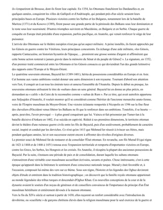 ils s'emparèrent de Brousse, dont ils firent leur capitale. En 1354, les Ottomans franchirent les Dardanelles et, en
quelques années, conquirent les villes de Gallipoli et d'Andrinople, qui pendant près d'un siècle seraient leurs
principales bases en Europe. Plusieurs victoires contre les Serbes et les Bulgares, notamment lors de la bataille de
Maritza (1371) et du Kosovo (1389), firent passer une grande partie de la péninsule des Balkans sous leur domination et
le reste sous leur suzeraineté. D'autres triomphes suivirent en Macédoine, en Bulgarie et en Serbie. Chaque guerre de
conquête en Europe était précédée d'une expansion, parfois pacifique, en Anatolie, qui venait renforcer le siège de leur
puissance.
L'arrivée des Ottomans sur le théâtre européen n'eut pas qu'un aspect militaire. A peine installés, ils furent approchés par
les Génois en guerre contre les Vénitiens, leurs principaux concurrents. En échange d'une aide militaire, «les Génois,
rapporte Cantacuzène, un historien byzantin de l'époque, ... promirent une grosse somme d'argent et affirmèrent que
cette bonne action resterait à jamais gravée dans la mémoire du Sénat et du peuple de Gênes2 ». La signature, en 1352,
d'un premier traité commercial entre les Ottomans et les Génois consacra ce qui deviendrait l'un des grands leitmotive
des rapports entre l'Europe et le Moyen-Orient.
Le quatrième souverain ottoman, Bayazid Ier (1389-1401), hérita de possessions considérables en Europe et en Asie.
Cet homme aux vastes ambitions voulait donner une autre dimension à son royaume. Tournant d'abord son attention
vers l'est, il conquit un à un tous les émirats turcs et annexa l'ensemble de l'Anatolie. Depuis le début ou presque, les
souverains ottomans utilisaient le titre de «sultan» dans un sens général. Bayazid lui en donna un plus précis, en
demandant au « calife » du Caire de le reconnaître comme « sultan de Rum ». Par ce titre, qui avait autrefois appartenu
aux Seljuqides d'Anatolie, il voulait montrer qu'il se considérait comme l'héritier de l'ancienne monarchie anato-lienne,
voire de l'Empire musulman du Moyen-Orient. Une victoire éclatante remportée à Nicopolis en 1396 sur la fine fleur
des chevaliers d'Occident venus libérer les Balkans ne fit que le renforcer dans ses ambitions. Toutefois, il se heurta —
après, peut-être, l'avoir provoqué — à plus grand conquérant que lui. Vaincu et fait prisonnier par Tamer-lan à la
bataille décisive d'Ankara en 1402, il se suicida en captivité. Réduit à ses premières dimensions, le territoire ottoman
devint le théâtre d'une ruineuse guerre civile entre les fils de Bayazid, puis d'un soulèvement, probablement de caractère
social, inspiré et conduit par les derviches. Ce n'est qu'en 1413 que Mehmed Ier réussit à évincer ses frères, mais
pendant quelques années, lui et son successeur eurent encore à affronter des révoltes d'origines diverses.
Le premier souci de Mehmed fut de restaurer et de consolider l'État ottoman. En revanche, son fils Murad II (qui régna
de 1421 à 1444 et de 1446 à 1451) renoua avec l'expansion territoriale et remporta d'importantes victoires en Europe,
contre les Grecs, les Serbes, les Hongrois et les croisés. En Anatolie, il récupéra la plupart des anciennes possessions de
Bayazid. Par la suite, s'instaura une période de paix et de consolidation, durant laquelle les sultans ottomans
s'entourèrent d'une véritable cour musulmane accueillant écrivains, savants et poètes. Chose intéressante, c'est à cette
époque qu'apparaît dans la littérature le sentiment d'une conscience nationale turque. Murad y était favorable et, à
l'occasion, composait lui-même des vers sur ce thème. Sous son règne, l'histoire et les légendes des Oghuz devinrent
objets d'étude et entrèrent dans la tradition historiographique ; on découvrit que la famille royale ottomane appartenait
au monde légendaire des tribus turques et descendait d'Oghuz Khan. Ces nouvelles conceptions de la cour et de la
dynastie avaient le soutien d'un noyau de généraux et de conseillers convaincus de l'importance du principe d'un État
musulman héréditaire et entièrement dévoués à la maison ottomane.
Vers la fin du XIVe siècle et surtout à partir de 1430, elles reçurent un renfort considérable avec l'introduction du
devshirme, ou «cueillette » de garçons chrétiens élevés dans la religion musulmane pour le seul exercice de la guerre et
 