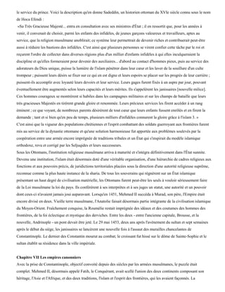 le service du prince. Voici la description qu'en donne Sadeddin, un historien ottoman du XVIe siècle connu sous le nom
de Hoca Efendi :
«Sa Très Gracieuse Majesté... entra en consultation avec ses ministres d'État ; il en ressortit que, pour les années à
venir, il convenait de choisir, parmi les enfants des infidèles, de jeunes garçons valeureux et travailleurs, aptes au
service, que la religion musulmane anoblirait; ce système leur permettrait de devenir riches et contribuerait peut-être
aussi à réduire les bastions des infidèles. C'est ainsi que plusieurs personnes se virent confier cette tâche par le roi et
reçurent l'ordre de collecter dans diverses régions plus d'un millier d'enfants infidèles à qui elles inculqueraient la
discipline et qu'elles formeraient pour devenir des auxiliaires... d'abord au contact d'hommes pieux, puis au service des
adorateurs du Dieu unique, puisse la lumière de l'islam pénétrer dans leur cœur et les laver de la souillure d'un culte
trompeur ; puissent leurs désirs se fixer sur ce qui en est digne et leurs espoirs se placer sur les progrès de leur carrière ;
puissent-ils accomplir avec loyauté leurs devoirs et leur service. Leurs gages furent fixés à un aspre par jour, pouvant
éventuellement être augmentés selon leurs capacités et leurs mérites. Ils s'appelèrent les janissaires [nouvelle milice].
Ces hommes courageux se montrèrent si habiles dans les campagnes militaires et sur les champs de bataille que leurs
très gracieuses Majestés en tirèrent grande gloire et renommée. Leurs précieux services les firent accéder à un rang
éminent ; ce que voyant, de nombreux parents désirèrent de tout cœur que leurs enfants fussent enrôlés et en firent la
demande ; tant et si bien qu'en peu de temps, plusieurs milliers d'infidèles connurent la gloire grâce à l'islam 3. »
C'est ainsi que la vigueur des populations chrétiennes et l'esprit combattant des soldats guerroyant aux frontières furent
mis au service de la dynastie ottomane et qu'une solution harmonieuse fut apportée aux problèmes soulevés par la
coopération entre une armée encore imprégnée de traditions tribales et un État qui s'inspirait du modèle islamique
orthodoxe, revu et corrigé par les Seljuqides et leurs successeurs.
Sous les Ottomans, l'institution religieuse musulmane arriva à maturité et s'intégra définitivement dans l'État sunnite.
Devenu une institution, l'islam était désormais doté d'une véritable organisation, d'une hiérarchie de cadres religieux aux
fonctions et aux pouvoirs précis, de juridictions territoriales placées sous la direction d'une autorité religieuse suprême,
reconnue comme la plus haute instance de la sharia. De tous les souverains qui régnèrent sur un État islamique
présentant un haut degré de civilisation matérielle, les Ottomans furent peut-être les seuls à vouloir sérieusement faire
de la Loi musulmane la loi du pays. Ils conférèrent à ses interprètes et à ses juges un statut, une autorité et un pouvoir
dont ceux-ci n'avaient jamais joui auparavant. Lorsqu'en 1451, Mehmed II succéda à Murad, son père, l'Empire était
encore divisé en deux. Vieille terre musulmane, l'Anatolie faisait désormais partie intégrante de la civilisation islamique
du Moyen-Orient. Fraîchement conquise, la Roumélie restait imprégnée des idéaux et des coutumes des hommes des
frontières, de la foi éclectique et mystique des derviches. Entre les deux - entre l'ancienne capitale, Brousse, et la
nouvelle, Andrinople - un pont devait être jeté. Le 29 mai 1453, deux ans après l'avènement du sultan et sept semaines
après le début du siège, les janissaires se lancèrent une nouvelle fois à l'assaut des murailles chancelantes de
Constantinople. Le dernier des Constantin mourut au combat; le croissant fut hissé sur le dôme de Sainte-Sophie et le
sultan établit sa résidence dans la ville impériale.


Chapitre VII Les empires canonniers
Avec la prise de Constantinople, objectif convoité depuis des siècles par les armées musulmanes, le puzzle était
complet. Mehmed II, désormais appelé Fatih, le Conquérant, avait scellé l'union des deux continents composant son
héritage, l'Asie et l'Afrique, et des deux traditions, l'islam et l'esprit des frontières, qui les avaient façonnés. La
 