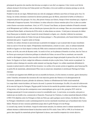 principauté de guerriers des marches était devenue un empire et son chef, un empereur. Cette victoire avait fait du
sultanat ottoman le fer de lance de l'islam pointé vers l'Occident, et lui avait conféré un immense prestige au sein du
monde musulman.
Pendant le reste de son règne, Mehmed mena une série de campagnes militaires aussi bien en Europe qu'en Asie. En
Europe, les armées ottomanes soumirent les derniers potentats grecs de Morée, annexèrent la Serbie et la Bosnie et
conquirent plusieurs îles grecques. En Asie, elles prirent Amasya aux Génois, Sinope à l'émir musulman qui y régnait et
Trébizonde à l'empereur byzantin. Fait révélateur, le sultan refusa de se laisser entraîner plus à l'est ou dans un combat
contre d'autres souverains musulmans. Ainsi, en 1473, il écrasa Uzun Hasan, un dynaste turkmène d'Anatolie orientale
et de Mésopotamie qui le défiait, mais ne chercha pas à pousser plus loin son avantage. Dans une conversation rapportée
par Kemal Pacha Zadeh, un historien du XVIe siècle, le sultan donne ses raisons : il était juste et nécessaire de châtier
Uzun Hasan pour sa témérité, mais il aurait été erroné d'anéantir sa lignée, car « chercher à détruire les anciennes
dynasties des grands sultans de l'islam n'est pas de bonne pratique1 ». Plus précisément, cela l'aurait distrait d'une affaire
autrement plus grave : la guerre sainte en Europe.
Toutefois, les sultans ottomans ne pouvaient pas se permettre de négliger ce qui se passait dans les pays musulmans
situés au sud et à l'est de leur empire. D'importantes transformations y étaient en cours ; ainsi, le sultanat mamelouk
installé en Egypte et en Syrie depuis le milieu du XIIIe siècle connaissait un déclin manifeste. En un sens, il était
devenu, sur la fin, une sorte de Byzance arabe. Au nord et à l'est, sur les plateaux d'Anatolie et en Iran, chez les Turcs et
les Perses qui avaient pris la direction politique et culturelle de l'islam, un nouvel État se constituait, une nouvelle
société se développait, porteuse d'une nouvelle civilisation ayant pour langue principale le persan d'un côté, le turc de
l'autre. En Egypte et en Syrie, malgré des influences orientales de plus en plus fortes, l'ordre ancien se perpétuait. La
première culture islamique de caractère arabe entamait son long âge d'argent. Les soldats mamelouks défendaient le
royaume et préservaient la vallée du Nil des invasions. Les scribes et les savants syriens et égyptiens, pour beaucoup fils
ou petits-fils de mamelouks, administraient l'État, tout en conservant, interprétant et enrichissant l'héritage de l'islam
classique.
Le sultanat syro-égyptien était affaibli par tout un ensemble de facteurs, à la fois internes et externes: guerre destructrice
contre Tamerlan, tarissement des ressources dû à une mauvaise gestion des finances et à la désorganisation de
l'économie, épidémies de peste, périodes de sécheresse, famines et effondrement de l'ordre social mamelouk.
Les coups fatals vinrent du dehors, de l'ouest et du nord. Le premier fut économique. En effet, à la suite de la découverte
de la route du Cap par les Portugais, l'Egypte perdit l'exclusivité du marché des produits indiens transitant vers l'Europe.
A long terme, cela n'eut pas des conséquences aussi catastrophiques qu'on a pu le dire, puisqu'au XVF siècle les
échanges passant par le Levant connurent un nouvel et considérable essor. A court terme, en revanche, cette perte se
traduisit par une double crise, commerciale et financière. Poussé par les Vénitiens, le sultan mamelouk Qansuh al-Ghuri
(1500-1516) dépêcha contre les Portugais en Inde une flotte qui, après quelques succès initiaux, fut détruite. Dès lors,
les Portugais s'attachèrent à couler systématiquement les navires marchands musulmans qui se hasardaient dans l'océan
Indien. Plusieurs de leurs vaisseaux pénétrèrent jusque dans le golfe Persique et la mer Rouge.
Le second coup, mortel, fut militaire. Jusque-là relativement amicales, les relations entre le sultanat mamelouk et le
sultanat ottoman se détériorèrent durant la deuxième moitié du XVe siècle. Entre 1485 et 1490, ils se livrèrent une
guerre dans laquelle les mamelouks prirent légèrement le dessus, sans toutefois remporter de victoire décisive.
 