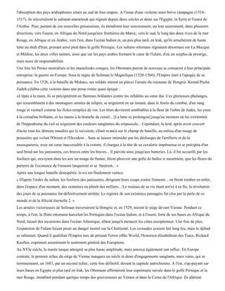 l'absorption des pays arabophones situés au sud de leur empire. A l'issue d'une violente mais brève campagne (1516-
1517), ils renversèrent le sultanat mamelouk qui régnait depuis deux siècles et demi sur l'Egypte, la Syrie et l'ouest de
l'Arabie. Puis, partant de ces nouvelles possessions, ils étendirent leur souveraineté, ou leur suzeraineté, dans plusieurs
directions, vers l'ouest, en Afrique du Nord jusqu'aux frontières du Maroc, vers le sud, le long des deux rives de la mer
Rouge, en Afrique et en Arabie, vers l'est, dans l'océan Indien et, un peu plus tard, en Irak, qu'ils arrachèrent de haute
lutte au shah d'Iran, prenant ainsi pied dans le golfe Persique. Les sultans ottomans régnaient désormais sur La Mecque
et Médine, les deux villes saintes, ainsi que sur les pays arabes formant le cœur de l'islam, d'où un surplus de prestige,
mais aussi de responsabilités.
Une fois les Perses neutralisés et les mamelouks conquis, les Ottomans purent de nouveau se consacrer à leur principale
entreprise: la guerre en Europe. Sous le règne de Soliman le Magnifique (1520-1566), l'Empire était à l'apogée de sa
puissance. En 1526, à la bataille de Mohacs, ses soldats mirent en pièces l'armée du royaume de Hongrie. Kemal Pacha
Zadeh célébra cette victoire dans une prose rimée quasi épique :
«L'épée à la main, ils se précipitèrent en flammes brûlantes contre les infidèles au cœur dur. Ces glorieuses phalanges,
qui ressemblaient à des montagnes semées de tulipes, se teignirent en un instant, dans le festin du combat, d'un sang
rouge et vermeil comme les fioles remplies de vin. Les têtes devinrent semblables à la fleur de l'arbre de Judée, les yeux
à la cornaline brillante, et les mains à la branche de corail... [La lutte se prolongea] jusqu'au moment où les extrémités
de l'hippodrome du ciel se teignirent des couleurs sanglantes du crépuscule... Cependant, le kral, après avoir couvert
d'acier tous les démons maudits qui le suivaient, s'était avancé sur le champ de bataille, au milieu d'un nuage de
poussière qui voilait l'Orient et l'Occident... Sans se laisser intimider par les décharges de l'artillerie et de la
mousqueterie, avec un cœur inaccessible à la crainte, il chargea à la tête de sa cavalerie impétueuse et se précipita d'un
seul bond sur les janissaires, ces braves entre les braves... Il parvint ainsi jusqu'aux batteries. Là, il fut accueilli par les
fusiliers qui, envoyant dans les airs un nuage de fumée, firent pleuvoir une grêle de balles si meurtrière, que les fleurs du
parterre de l'existence de l'ennemi languirent et se fanèrent... »
Après une longue bataille désespérée, le roi est finalement vaincu:
« D'après l'ordre du sultan, les fusiliers des janissaires, dirigeant leurs coups contre l'ennemi... en firent tomber en enfer,
dans l'espace d'un moment, des centaines ou plutôt des milliers... Le rouleau de sa vie étant arrivé à sa fin, la révolution
des jours de sa puissance fut définitivement arrêtée. Le registre de son existence passagère fut clos par la perte de ce
monde et de la félicité éternelle 2. »
Les armées victorieuses de Soliman traversèrent la Hongrie et, en 1529, mirent le siège devant Vienne. Pendant ce
temps, à l'est, la flotte ottomane harcelait les Portugais dans l'océan Indien, et à l'ouest, forte de ses bases en Afrique du
Nord, faisait des incursions dans l'océan Atlantique, allant jusqu'à menacer les côtes européennes. Une fois de plus,
l'expansion de l'islam faisait peser un danger mortel sur la Chrétienté. Les croisades avaient fait long feu, mais le djihad
se rallumait. Quand il qualifiait l'Empire turc de présent Terror ofthe World, l'historien élisabéthain des Turcs, Richard
Knolles, exprimait assurément le sentiment général des Européens.
Au XVIe siècle, la marée turque atteignit sa plus haute amplitude, mais amorça également son reflux. En Europe
centrale, le premier échec du siège de Vienne inaugura un siècle et demi d'engagements sanglants, mais vains, qui se
termineraient, en 1683, par un second échec, cette fois définitif, devant la capitale autrichienne. A l'est, s'ap-puyant sur
leurs bases en Egypte et plus tard en Irak, les Ottomans affirmèrent leur suprématie navale dans le golfe Persique et la
mer Rouge, installant pendant quelque temps des gouverneurs au Yémen et dans la Corne de l'Afrique. Ils allèrent
 