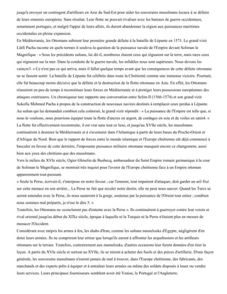 jusqu'à envoyer un contingent d'artilleurs en Asie du Sud-Est pour aider les souverains musulmans locaux à se défaire
de leurs ennemis européens. Sans résultat. Leur flotte ne pouvait rivaliser avec les bateaux de guerre occidentaux,
notamment portugais, et malgré l'appui de leurs alliés, ils durent abandonner la région aux puissances maritimes
occidentales en pleine expansion.
En Méditerranée, les Ottomans subirent leur première grande défaite à la bataille de Lépante en 1571. Le grand vizir
Lûtfi Pacha raconte en quels termes il souleva la question de la puissance navale de l'Empire devant Soliman le
Magnifique : « Sous les précédents sultans, lui dit-il, nombreux étaient ceux qui régnaient sur la terre, mais rares ceux
qui régnaient sur la mer. Dans la conduite de la guerre navale, les infidèles nous sont supérieurs. Nous devons les
vaincre3. » Ce n'est pas ce qui arriva, mais il fallut quelque temps avant que les conséquences de cette défaite ottomane
ne se fassent sentir. La bataille de Lépante fut célébrée dans toute la Chrétienté comme une immense victoire. Pourtant,
elle fut beaucoup moins décisive que la défaite et la destruction de la flotte ottomane en Asie. En effet, les Ottomans
réussirent en peu de temps à reconstituer leurs forces en Méditerranée et à protéger leurs possessions européennes des
attaques extérieures. Un chroniqueur turc rapporte une conversation entre Selim II (1566-1574) et son grand vizir
Sokollu Mehmed Pacha à propos de la construction de nouveaux navires destinés à remplacer ceux perdus à Lépante.
Au sultan qui lui demandait combien cela coûterait, le grand vizir répondit : « La puissance de l'Empire est telle que, si
nous le voulions, nous pourrions équiper toute la flotte d'ancres en argent, de cordages en soie et de voiles en satin4. »
La flotte fut effectivement reconstruite, il est vrai sans tout ce luxe, et jusqu'au XVIIe siècle, les musulmans
continuèrent à dominer la Méditerranée et à s'aventurer dans l'Atlantique à partir de leurs bases du Proche-Orient et
d'Afrique du Nord. Bien que le rapport de forces entre le monde islamique et l'Europe chrétienne eût déjà commencé à
basculer en faveur de cette dernière, l'imposante puissance militaire ottomane masquait encore ce changement, aussi
bien aux yeux des chrétiens que des musulmans.
Vers le milieu du XVIe siècle, Ogier Ghiselin de Busbecq, ambassadeur du Saint Empire romain germanique à la cour
de Soliman le Magnifique, se montrait très inquiet pour l'avenir de l'Europe chrétienne face à un Empire ottoman
apparemment tout-puissant.
« Seule la Perse, écrivait-il, s'interpose en notre faveur ; car l'ennemi, tout impatient d'attaquer, doit garder un œil fixé
sur cette menace en son arrière... La Perse ne fait que reculer notre destin; elle ne peut nous sauver. Quand les Turcs se
seront entendus avec la Perse, ils nous sauteront à la gorge, soutenus par la puissance de l'Orient tout entier ; combien
nous sommes mal préparés, je n'ose le dire 5. »
Toutefois, les Ottomans ne «conclurent pas d'entente avec la Perse ». Ils continuèrent à guerroyer contre leur voisin et
rival oriental jusqu'au début du XIXe siècle, époque à laquelle ni la Turquie ni la Perse n'étaient plus en mesure de
menacer l'Occident.
Considérant avec mépris les armes à feu, les shahs d'Iran, comme les sultans mamelouks d'Egypte, négligèrent d'en
doter leurs armées. Ils ne comprirent leur erreur que lorsqu'ils eurent à affronter les arquebusiers et les artilleurs
ottomans sur le terrain. Toutefois, contrairement aux mamelouks, d'autres occasions leur furent données d'en tirer la
leçon. A partir du XVIe siècle et surtout au XVIIe, ils se mirent à acheter des fusils et des pièces d'artillerie. D'une façon
générale, les souverains musulmans n'eurent jamais de mal à trouver, dans l'Europe chrétienne, des fabricants, des
marchands et des experts prêts à équiper et à entraîner leurs armées ou même des soldats disposés à louer ou vendre
leurs services. Leurs principaux fournisseurs semblent avoir été Venise, le Portugal et l'Angleterre.
 