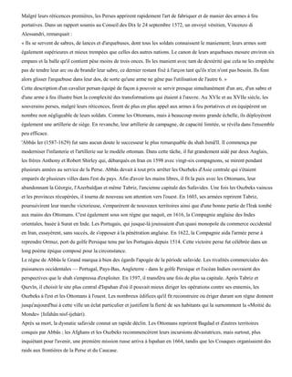 Malgré leurs réticences premières, les Perses apprirent rapidement l'art de fabriquer et de manier des armes à feu
portatives. Dans un rapport soumis au Conseil des Dix le 24 septembre 1572, un envoyé vénitien, Vincenzo di
Alessandri, remarquait :
« Ils se servent de sabres, de lances et d'arquebuses, dont tous les soldats connaissent le maniement; leurs armes sont
également supérieures et mieux trempées que celles des autres nations. Le canon de leurs arquebuses mesure environ six
empans et la balle qu'il contient pèse moins de trois onces. Ils les manient avec tant de dextérité que cela ne les empêche
pas de tendre leur arc ou de brandir leur sabre, ce dernier restant fixé à l'arçon tant qu'ils n'en n'ont pas besoin. Ils font
alors glisser l'arquebuse dans leur dos, de sorte qu'une arme ne gêne pas l'utilisation de l'autre 6. »
Cette description d'un cavalier persan équipé de façon à pouvoir se servir presque simultanément d'un arc, d'un sabre et
d'une arme à feu illustre bien la complexité des transformations qui étaient à l'œuvre. Au XVIe et au XVIIe siècle, les
souverains perses, malgré leurs réticences, firent de plus en plus appel aux armes à feu portatives et en équipèrent un
nombre non négligeable de leurs soldats. Comme les Ottomans, mais à beaucoup moins grande échelle, ils déployèrent
également une artillerie de siège. En revanche, leur artillerie de campagne, de capacité limitée, se révéla dans l'ensemble
peu efficace.
'Abbâs Ier (1587-1629) fut sans aucun doute le successeur le plus remarquable du shah Ismâ'ïl. Il commença par
moderniser l'infanterie et l'artillerie sur le modèle ottoman. Dans cette tâche, il fut grandement aidé par deux Anglais,
les frères Anthony et Robert Shirley qui, débarqués en Iran en 1598 avec vingt-six compagnons, se mirent pendant
plusieurs années au service de la Perse. Abbâs devait à tout prix arrêter les Ouzbeks d'Asie centrale qui s'étaient
emparés de plusieurs villes dans l'est du pays. Afin d'avoir les mains libres, il fit la paix avec les Ottomans, leur
abandonnant la Géorgie, l'Azerbaïdjan et même Tabriz, l'ancienne capitale des Safavides. Une fois les Ouzbeks vaincus
et les provinces récupérées, il tourna de nouveau son attention vers l'ouest. En 1603, ses armées reprirent Tabriz,
poursuivirent leur marche victorieuse, s'emparèrent de nouveaux territoires ainsi que d'une bonne partie de l'Irak tombé
aux mains des Ottomans. C'est également sous son règne que naquit, en 1616, la Compagnie anglaise des Indes
orientales, basée à Surat en Inde. Les Portugais, qui jusque-là jouissaient d'un quasi monopole du commerce occidental
en Iran, essayèrent, sans succès, de s'opposer à la pénétration anglaise. En 1622, la Compagnie aida l'armée perse à
reprendre Ormuz, port du golfe Persique tenu par les Portugais depuis 1514. Cette victoire perse fut célébrée dans un
long poème épique composé pour la circonstance.
Le règne de Abbâs le Grand marqua à bien des égards l'apogée de la période safavide. Les rivalités commerciales des
puissances occidentales — Portugal, Pays-Bas, Angleterre - dans le golfe Persique et l'océan Indien ouvraient des
perspectives que le shah s'empressa d'exploiter. En 1597, il transféra une fois de plus sa capitale. Après Tabriz et
Qazvïn, il choisit le site plus central d'Ispahan d'où il pouvait mieux diriger les opérations contre ses ennemis, les
Ouzbeks à l'est et les Ottomans à l'ouest. Les nombreux édifices qu'il fit reconstruire ou ériger durant son règne donnent
jusqu'aujourd'hui à cette ville un éclat particulier et justifient la fierté de ses habitants qui la surnomment la «Moitié du
Monde» {Isfahân nisf-ijehàri).
Après sa mort, la dysnatie safavide connut un rapide déclin. Les Ottomans reprirent Bagdad et d'autres territoires
conquis par Abbâs ; les Afghans et les Ouzbeks recommencèrent leurs incursions dévastatrices, mais surtout, plus
inquiétant pour l'avenir, une première mission russe arriva à Ispahan en 1664, tandis que les Cosaques organisaient des
raids aux frontières de la Perse et du Caucase.
 