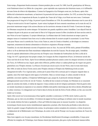 Entre-temps, d'importants bouleversements s'étaient produits plus au nord. En 1480, Ivan III, grand-prince de Moscou,
avait finalement réussi à se libérer du « joug tatar », pour reprendre une expression des historiens russes, et à s'affranchir
de toute forme de tribut et de dépendance. Comme les Espagnols et les Portugais avant eux, les Russes, après s'être
défaits de la domination musulmane, se lancèrent à la poursuite de leurs anciens maîtres. En 1552, au terme d'un long et
difficile combat, ils s'emparèrent de Kazan, la capitale des Tatars de la Volga, et en firent une terre russe. Continuant
leur progression le long de la Volga, ils prirent le port d'Astrakhan en 1556. Ils contrôlaient désormais tout le cours de la
Volga et avaient accès à la mer Caspienne. Ayant vaincu la plupart de leurs ennemis musulmans sur la route du sud, ils
pouvaient maintenant songer à des actions directes sur les territoires ottoman et tatar de Crimée. Conscients du danger,
les Ottomans essayèrent de contre-attaquer. Ils lancèrent une grande expédition contre Astrakhan. Leur objectif était de
s'emparer du port et de percer un canal entre le Don et la Volga pour assurer la libre circulation de leurs navires entre la
mer Noire et la mer Caspienne. Ce projet n'aboutit pas. Les Khans tatars de Crimée réussirent un temps à parer les
attaques russes et à maintenir leurs liens avec le sultan ottoman dont ils avaient accepté la suzeraineté. La mer Noire
resta pour l'heure sous le contrôle des Turcs et des Tatars et, entre la Crimée et Istanbul, se développa un commerce
important, notamment de denrées alimentaires et d'esclaves originaires d'Europe orientale.
Toutefois, la voie était désormais ouverte à l'expansion russe en Asie. Au cours du XVIIe siècle, partant d'Astrakhan,
celle-ci se fit au détriment des États musulmans indépendants du nord du Caucase. Peu de temps après, Astrakhan
devint la capitale administrative d'une province de l'Empire russe s'étendant de l'embouchure du Don à celle de la
Volga. En 1637, agissant pour leur propre compte, les Cosaques du Don s'emparèrent d'Azov, la forteresse navale des
Turcs non loin de la mer Noire. Après l'avoir défendue pendant plusieurs années contre les attaques terrestres et navales
des Turcs, ils l'offrirent au tsar, lequel, après mûre réflexion, préféra refuser ce cadeau plutôt que de risquer une guerre
généralisée avec l'Empire ottoman. Les Russes n'avaient pas encore accès à la mer Noire, mais la route était tracée.
Dès 1606, le traité de Zsitva-Torok conclu entre l'Empire ottoman et l'Empire des Habsbourg révéla un autre
changement de taille. Il ne s'agissait plus, comme par le passé d'une trêve octroyée par le vainqueur siégeant dans sa
capitale, mais d'un traité négocié entre égaux à la frontière. Dans sa version turque, le sultan concède le titre de
padishah, souverain suprême, à l'empereur habsbourgeois que, jusque-là, le protocole ottoman désignait
dédaigneusement sous le titre de «roi de Vienne». Au début de leur avancée en Europe, les Ottomans ne se souciaient
guère de conclure des traités, ni même de négocier. Conçu comme un devoir religieux permanent, l'état de guerre entre
un monde musulman en expansion et ses ennemis infidèles était parfois interrompu par des trêves dictées d'Istanbul par
le sultan victorieux. Ce changement sur le fond et dans la forme du traité de Zsitva-Torok reflétait, en fait, une nouvelle
réalité sur le terrain.
Après s'être ouvert sur la reconnaissance d'une égalité concédée à contrecœur, le XVIIe siècle s'acheva, pour les
Ottomans, par un clair aveu de défaite. L'évolution du rapport de forces politique et militaire entre le monde musulman
et le monde chrétien fut lente et graduelle, si bien qu'il fallut du temps pour en mesurer la portée. Les disparités
économiques furent encore moins immédiatement apparentes; pourtant, elles furent plus profondes et plus décisives.
Après les grands voyages d'exploration des océans, les principaux centres européens de commerce, et donc de pouvoir,
se déplacèrent de la Méditerranée vers l'Atlantique, du centre et du sud de l'Europe vers les pays maritimes de l'ouest du
continent.
Dans leurs rapports avec les pays musulmans, les Occidentaux bénéficiaient d'avantages considérables. Conçus pour
affronter les tempêtes de l'Atlantique, leurs bateaux étaient plus puissants, plus gros et plus facilement manœuvrables
 