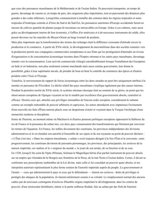 que ceux des puissances musulmanes de la Méditerranée et de l'océan Indien. Ils pouvaient transporter, en temps de
guerre, davantage de canons et, en temps de paix, des cargaisons plus importantes, tout en parcourant des distances plus
grandes à des coûts inférieurs. Lorsqu'elles commencèrent à installer des colonies dans les régions tropicales et semi-
tropicales d'Amérique centrale et d'Asie du Sud et du Sud-Est, les puissances maritimes d'Europe occidentale furent en
mesure de cultiver quantité de plantes jusque-là inconnues ou introuvables en Europe. Grâce à ces cultures, mais aussi
grâce au développement interne de leur économie, à l'afflux d'or américain et à de nouveaux instruments de crédit, elles
purent déverser sur les marchés du Moyen-Orient un large éventail de produits.
Mais plus importante que la transformation des termes des échanges était la différence croissante d'attitude envers la
production et le commerce. A partir du XVIe siècle, le développement du mercantilisme dans des sociétés tournées vers
la production permit aux compagnies commerciales européennes et aux États qui les protégeaient d'atteindre un niveau
d'organisation et de concentration économique inconnu dans l'Empire ottoman et les autres pays musulmans, davantage
tournés vers la consommation. Leur activité commerciale s'élargit considérablement lorsque l'installation des Européens
en Inde et en Indonésie, non plus seulement comme marchands mais aussi comme gouvernants, leur donna la
possibilité, grâce à leur suprématie navale, de prendre de bout en bout le contrôle du commerce des épices et d'autres
produits entre l'Asie et l'Europe.
Toutefois, le renversement du rapport de forces économique entre les deux mondes ne peut être uniquement attribué à la
montée en puissance de l'Occident. Le déclin relatif des pays musulmans s'explique également par des causes internes.
Pendant la première moitié du XVIe siècle, le système ottoman classique était au sommet de sa gloire, au point que les
observateurs européens de l'époque voyaient en lui le modèle par excellence d'un gouvernement absolu, centralisé et
efficace. Hormis ceux qui, attachés aux privilèges immuables de l'ancien ordre européen, considéraient le sultanat
comme un exemple redoutable de pouvoir arbitraire et capricieux, les autres attendaient avec impatience l'avènement
d'une nouvelle ère faite d'États-nations placés sous un despotisme éclairé et voyaient dans la Turquie l'archétype d'une
monarchie moderne et disciplinée.
Ironie de l'histoire, au moment même où Machiavel et d'autres penseurs politiques européens opposaient la faiblesse du
roi de France et la puissance du sultan turc, ces deux pays connaissaient des transformations qui finiraient par renverser
les termes de l'équation. En France, les nobles devenaient des courtisans, les provinces indépendantes des divisions
administratives et le roi étendait son autorité à l'ensemble de ses sujets et de son royaume au point de pouvoir déclarer :
« L'État c'est moi. » Dans les empires musulmans, « sultan » avait toujours désigné à la fois l'État et le souverain ; mais
progressivement, les courtisans devinrent de puissants personnages, les provinces, des principautés, les esclaves de la
maison impériale, ses maîtres et le « seigneur du monde », le jouet de son armée, de sa fonction et de sa cour.
En 1520, lorsqu'il fut ceint de l'épée d'Osman, Soliman le Magnifique hérita d'un parfait instrument de pouvoir absolu
sur un empire qui s'étendait de la Hongrie aux frontières de la Perse, de la mer Noire à l'océan Indien. Certes, il devait se
conformer aux prescriptions inaltérables de la Loi divine, mais celle-ci lui concédait un pouvoir quasi absolu, et ses
interprètes autorisés représentaient le plus ferme soutien de l'autorité impériale auprès du peuple. Le gouvernement et
l'armée — ceux qui administraient le pays et ceux qui le défendaient — étaient ses esclaves : dotés de privilèges et
protégés des attaques de la population, ils étaient entièrement soumis à sa volonté. Le remplacement normal des anciens
cadres par de nouveaux contingents d'esclaves d'humble origine empêchait le développement, dans les centres de
pouvoir, d'une aristocratie héréditaire, même si la petite noblesse féodale, liée au sultan par des fiefs de fonction
 