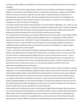 révocables, se sentait suffisamment installée dans ses biens pour assurer la prospérité de l'agriculture et le bien-être des
campagnes.
Le grand défi du XVIe siècle qui obligea l'Europe à chercher de nouveaux modes de développement économique et
politique ne concernait pas vraiment l'Empire ottoman. La Turquie était le seul des pays européens à posséder déjà le
territoire, les ressources humaines et matérielles, ainsi que le pouvoir centralisé nécessaires à l'édification et au
financement d'un nouvel appareil militaire. Alors que les peuples d Europe entraient dans une ère bouillonnante de
découvertes et de progrès, les Turcs pouvaient se reposer sur leurs lauriers et se contenter de rester immobiles ; mais
l'immobilisme est le plus sûr chemin vers la régression.
Les historiens ottomans font remonter le déclin de l'Empire à la mort de Soliman le Magnifique ; c'est, en effet, au cours
de la seconde moitié du XVIe siècle que commencèrent à apparaître les premières failles dans les institutions impériales.
Celles-ci font d'ailleurs l'objet de toute une série de remarquables mémoires historiques rédigés par des responsables
politiques et des hauts fonctionnaires de la fin du XVIe siècle aux derniers jours de l'Empire.
Ainsi, nombreux sont les mémorialistes qui évoquent le dépérissement de la classe des sipahi- la petite noblesse féodale,
épine dorsale de l'État ottoman à ses débuts et, pendant longtemps, l'une de ses composantes essentielles. Plusieurs
facteurs sont à mettre en cause. Tout d'abord, le fait que le sultan préférait, aux levées féodales, des armées de métier
composées d'« esclaves », jugés plus efficaces et moins remuants. Ensuite, les progrès techniques de la guerre qui
exigeaient la création de régiments de plus en plus spécialisés de canonniers, de bombardiers, de sapeurs, lesquels
réduisaient l'importance de la cavalerie féodale.
Le timar, ou fief militaire, était révocable, transférable et dépendait de l'accomplissement du service militaire. Si, en
pratique, il était fréquent qu'un fils de sipahi hérite du fief de son père, ce n'était pas un droit et il devait, pour ce faire,
servir dans l'armée. Les sipahi pouvaient être déplacés d'un fief à un autre ou d'une province à une autre - ce qui se
produisait souvent. Vers la fin du XVIe siècle, il devint de plus en plus courant qu'à la mort ou à la mutation de leur
détenteur, les terres perdent leur statut de timar et réintègrent le domaine du sultan. L'examen des cadastres montre, à
partir du XVIe siècle, en Europe, mais surtout en Asie, une diminution régulière du nombre des fiefs et une
augmentation correspondante des terres domaniales.
Tandis que la cavalerie féodale périclitait, les effectifs de l'armée régulière, et donc le coût de son entretien, ne cessaient
d'augmenter. Cet accroissement des dépenses explique sans doute en partie la saisie des fiefs vacants. Pour s'assurer des
rentrées d'argent rapides et faciles, le sultan n'administrait pas directement les revenus de ces terres, mais les affermait
selon différents types de baux ou de concessions, tous de nature monétaire, et non plus militaire. D'abord accordée à
titre temporaire, cette dotation se transforma en concession à vie, puis, par abus, devint transmissible et aliénable. Le
système se répandit rapidement sur toute l'étendue de l'Empire et ne concerna plus seulement les terres de la couronne.
De nombreux fiefs furent distribués à des dignitaires ou des favoris de la cour qui les exploitèrent de la même façon, et
quantité de sipahi finirent, eux aussi, par affermer les revenus de leur timar.
Restant toujours entre les mêmes mains, les baux et les fermages des impôts donnèrent naissance, dans les provinces, à
une nouvelle et puissante classe de propriétaires qui commencèrent bientôt à occuper une place de premier plan dans les
affaires locales. Jouant le rôle d'intermédiaires entre le gouvernement et la masse des paysans, ils interceptaient une
bonne part des recettes. En théorie, ils ne possédaient des terres qu'à titre de locataires à bail ou fermiers des impôts,
mais plus le pouvoir central s'affaiblissait et perdait le contrôle des provinces, et plus ils augmentaient le volume de
 