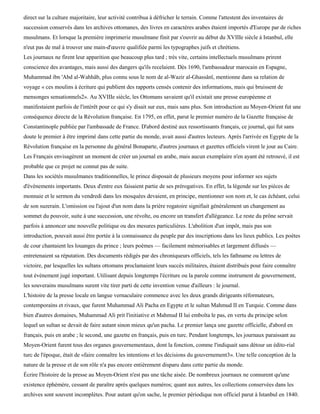 direct sur la culture majoritaire, leur activité contribua à défricher le terrain. Comme l'attestent des inventaires de
succession conservés dans les archives ottomanes, des livres en caractères arabes étaient importés d'Europe par de riches
musulmans. Et lorsque la première imprimerie musulmane finit par s'ouvrir au début du XVIIIe siècle à Istanbul, elle
n'eut pas de mal à trouver une main-d'œuvre qualifiée parmi les typographes juifs et chrétiens.
Les journaux ne firent leur apparition que beaucoup plus tard ; très vite, certains intellectuels musulmans prirent
conscience des avantages, mais aussi des dangers qu'ils recelaient. Dès 1690, l'ambassadeur marocain en Espagne,
Muhammad ibn 'Abd al-Wahhâb, plus connu sous le nom de al-Wazir al-Ghassânï, mentionne dans sa relation de
voyage « ces moulins à écriture qui publient des rapports censés contenir des informations, mais qui bruissent de
mensonges sensationnels2». Au XVIIIe siècle, les Ottomans savaient qu'il existait une presse européenne et
manifestaient parfois de l'intérêt pour ce qui s'y disait sur eux, mais sans plus. Son introduction au Moyen-Orient fut une
conséquence directe de la Révolution française. En 1795, en effet, parut le premier numéro de la Gazette française de
Constantinople publiée par l'ambassade de France. D'abord destiné aux ressortissants français, ce journal, qui fut sans
doute le premier à être imprimé dans cette partie du monde, avait aussi d'autres lecteurs. Après l'arrivée en Egypte de la
Révolution française en la personne du général Bonaparte, d'autres journaux et gazettes officiels virent le jour au Caire.
Les Français envisagèrent un moment de créer un journal en arabe, mais aucun exemplaire n'en ayant été retrouvé, il est
probable que ce projet ne connut pas de suite.
Dans les sociétés musulmanes traditionnelles, le prince disposait de plusieurs moyens pour informer ses sujets
d'événements importants. Deux d'entre eux faisaient partie de ses prérogatives. En effet, la légende sur les pièces de
monnaie et le sermon du vendredi dans les mosquées devaient, en principe, mentionner son nom et, le cas échéant, celui
de son suzerain. L'omission ou l'ajout d'un nom dans la prière rogatoire signifiait généralement un changement au
sommet du pouvoir, suite à une succession, une révolte, ou encore un transfert d'allégeance. Le reste du prône servait
parfois à annoncer une nouvelle politique ou des mesures particulières. L'abolition d'un impôt, mais pas son
introduction, pouvait aussi être portée à la connaissance du peuple par des inscriptions dans les lieux publics. Les poètes
de cour chantaient les louanges du prince ; leurs poèmes — facilement mémorisables et largement difïusés —
entretenaient sa réputation. Des documents rédigés par des chroniqueurs officiels, tels les fathname ou lettres de
victoire, par lesquelles les sultans ottomans proclamaient leurs succès militaires, étaient distribués pour faire connaître
tout événement jugé important. Utilisant depuis longtemps l'écriture ou la parole comme instrument de gouvernement,
les souverains musulmans surent vite tirer parti de cette invention venue d'ailleurs : le journal.
L'histoire de la presse locale en langue vernaculaire commence avec les deux grands dirigeants réformateurs,
contemporains et rivaux, que furent Muhammad Ali Pacha en Egypte et le sultan Mahmud II en Turquie. Comme dans
bien d'autres domaines, Muhammad Ali prit l'initiative et Mahmud II lui emboîta le pas, en vertu du principe selon
lequel un sultan se devait de faire autant sinon mieux qu'un pacha. Le premier lança une gazette officielle, d'abord en
français, puis en arabe ; le second, une gazette en français, puis en turc. Pendant longtemps, les journaux paraissant au
Moyen-Orient furent tous des organes gouvernementaux, dont la fonction, comme l'indiquait sans détour un édito-rial
turc de l'époque, était de «faire connaître les intentions et les décisions du gouvernement3». Une telle conception de la
nature de la presse et de son rôle n'a pas encore entièrement disparu dans cette partie du monde.
Écrire l'histoire de la presse au Moyen-Orient n'est pas une tâche aisée. De nombreux journaux ne connurent qu'une
existence éphémère, cessant de paraître après quelques numéros; quant aux autres, les collections conservées dans les
archives sont souvent incomplètes. Pour autant qu'on sache, le premier périodique non officiel parut à Istanbul en 1840.
 
