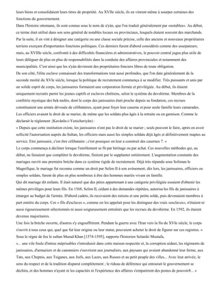 leurs biens et consolidaient leurs titres de propriété. Au XVIIe siècle, ils en vinrent même à usurper certaines des
fonctions du gouvernement.
Dans l'histoire ottomane, ils sont connus sous le nom de a'yàn, que l'on traduit généralement par «notables». Au début,
ce terme était utilisé dans son sens général de notables locaux ou provinciaux, lesquels étaient souvent des marchands.
Par la suite, il en vint à désigner une catégorie ou une classe sociale précise, celle des anciens et nouveaux propriétaires
terriens exerçant d'importantes fonctions politiques. Ces derniers furent d'abord considérés comme des usurpateurs;
mais, au XVIIIe siècle, confronté à des difficultés financières et administratives, le pouvoir central jugea plus utile de
leurs déléguer de plus en plus de responsabilités dans la conduite des affaires provinciales et notamment des
municipalités. C'est ainsi que les a'yàn devinrent des propriétaires fonciers libres de toute obligation.
De son côté, l'élite esclave connaissait des transformations tout aussi profondes, que l'on date généralement de la
seconde moitié du XVIe siècle, lorsque la politique de recrutement commença à se modifier. Très puissants et unis par
un solide esprit de corps, les janissaires formaient une corporation fermée et privilégiée. Au début, ils étaient
uniquement recrutés parmi les jeunes captifs et esclaves chrétiens, selon le système du devshirme. Membres de la
confrérie mystique des bek-tashis, dont le corps des janissaires était proche depuis sa fondation, ces recrues
constituaient une armée dévouée de célibataires, ayant pour foyer leur caserne et pour seule famille leurs camarades.
Les officiers avaient le droit de se marier, de même que les soldats plus âgés à la retraite ou en garnison. Comme le
déclarait le règlement {Kavânïn-i-Yenicheriyân) :
« Depuis que cette institution existe, les janissaires n'ont pas le droit de se marier ; seuls peuvent le faire, après en avoir
sollicité l'autorisation auprès du Sultan, les officiers mais aussi les simples soldats déjà âgés et définitivement inaptes au
service. Etre janissaire, c'est être célibataire ; c'est pourquoi on leur a construit des casernes 7. »
Le corps commença à décliner lorsque l'enrôlement se fit par héritage ou par achat. Ces nouvelles méthodes qui, au
début, ne faisaient que compléter le devshirme, finirent par le supplanter entièrement. L'augmentation constante des
mariages ouvrit une première brèche dans ce système rigide de recrutement. Déjà très répandu sous Soliman le
Magnifique, le mariage fut reconnu comme un droit par Selim II à son avènement; dès lors, les janissaires, officiers ou
simples soldats, furent de plus en plus nombreux à être des hommes mariés vivant en famille.
Qui dit mariage dit enfants. Il était naturel que des pères appartenant à une catégorie privilégiée essaient d'obtenir les
mêmes privilèges pour leurs fils. En 1568, Selim II, cédant à des demandes répétées, autorisa les fils de janissaires à
émarger au budget de l'armée. D'abord cadets, ils recevaient des rations et une petite solde, puis devenaient membres à
part entière du corps. Ces « fils d'esclaves », comme on les appelait pour les distinguer des vrais «esclaves», n'étaient ni
aussi rigoureusement sélectionnés ni aussi soigneusement entraînés que les recrues du devshirme. En 1592, ils étaient
devenus majoritaires.
Une fois la brèche ouverte, d'autres s'y engouffrèrent. Pendant la guerre avec l'Iran vers la fin du XVIe siècle, le corps
s'ouvrit à tous ceux qui, quel que fut leur origine ou leur statut, pouvaient acheter le droit de figurer sur ces registres. «
Sous le règne de feu le sultan Murad Khan [1574-1595], rapporte l'historien Selaniki Mustafa,
«... une vile foule d'intrus méprisables s'introduisit dans cette maison respectée et, la corruption aidant, les régiments de
janissaires, d'armuriers et de canonniers s'ouvrirent aux journaliers, aux paysans qui avaient abandonné leur ferme, aux
Tats, aux Chepnis, aux Tsiganes, aux Juifs, aux Lazes, aux Russes et au petit peuple des villes... Avec leur arrivée, le
sens du respect et de la tradition disparut complètement ; le rideau de déférence qui entourait le gouvernement se
déchira, et des hommes n'ayant ni les capacités ni l'expérience des affaires s'emparèrent des postes de pouvoir8... »
 