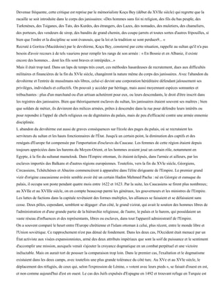 Devenue fréquente, cette critique est reprise par le mémorialiste Koçu Bey (début du XVIIe siècle) qui regrette que la
racaille se soit introduite dans le corps des janissaires: «Des hommes sans foi ni religion, des fils du bas peuple, des
Turkmènes, des Tsiganes, des Tats, des Kurdes, des étrangers, des Lazes, des nomades, des muletiers, des chameliers,
des porteurs, des vendeurs de sirop, des bandits de grand chemin, des coupe-jarrets et toutes sortes d'autres fripouilles, si
bien que l'ordre et la discipline se sont évanouis, que la loi et la tradition se sont perdues9... »
Recruté à Goritza (Macédoine) par le devshirme, Koçu Bey, consterné par cette situation, rappelle au sultan qu'il n'a pas
besoin d'avoir recours à de tels vauriens pour remplir les rangs de son armée : « En Bosnie et en Albanie, il existe
encore des hommes... dont les fils sont braves et intrépides...»
Mais il était trop tard. Dans un laps de temps très court, ces méthodes hasardeuses de recrutement, dues aux difficultés
militaires et financières de la fin du XVIe siècle, changèrent la nature même du corps des janissaires. Avec l'abandon du
devshirme et l'entrée de musulmans nés libres, celui-ci devint une corporation héréditaire défendant jalousement ses
privilèges, individuels et collectifs. On pouvait y accéder par héritage, mais aussi moyennant espèces sonnantes et
trébuchantes : plus d'un marchand ou d'un artisan achetèrent pour eux, ou leurs descendants, le droit d'être inscrit dans
les registres des janissaires. Bien que théoriquement esclaves du sultan, les janissaires étaient souvent ses maîtres ; bien
que soldats de métier, ils devinrent des milices armées, prêtes à descendre dans la rue pour défendre leurs intérêts ou
pour repondre à l'appel de chefs religieux ou de dignitaires du palais, mais de peu d'efficacité contre une armée ennemie
disciplinée.
L abandon du devshirme eut aussi de graves conséquences sur l'école des pages du palais, où se recrutaient les
serviteurs du sultan et les hauts fonctionnaires de l'État. Jusqu'à un certain point, la diminution des captifs et des
renégats d'Europe fut compensée par l'importation d'esclaves du Caucase. Les femmes de cette région étaient depuis
toujours appréciées dans les harems du Moyen-Orient, et les hommes avaient joué un certain rôle, notamment en
Egypte, à la fin du sultanat mamelouk. Dans l'Empire ottoman, ils étaient éclipsés, dans l'armée et ailleurs, par les
esclaves importés des Balkans et d'autres régions européennes. Toutefois, vers la fin du XVIe siècle, Géorgiens,
Circassiens, Tchétchènes et Abazins commencèrent à apparaître dans l'élite dirigeante de l'Empire. Le premier grand
vizir d'origine caucasienne avérée semble avoir été un certain Hadim Mehmed Pacha : né en Géorgie et eunuque du
palais, il occupa son poste pendant quatre mois entre 1622 et 1623. Par la suite, les Caucasiens se firent plus nombreux;
au XVIIe et au XVIIIe siècle, on en compte beaucoup parmi les généraux, les gouverneurs et les ministres de l'Empire.
Les luttes de factions dans la capitale revêtaient des formes multiples, les alliances se faisaient et se défaisaient sans
cesse. Deux pôles, cependant, semblent se dégager: d'un côté, le grand vizirat, qui avait le soutien des hommes libres de
l'administration et d'une grande partie de la hiérarchie religieuse, de l'autre, le palais et le harem, qui possédaient un
vaste réseau d'influences et des représentants, libres ou esclaves, dans tout l'appareil administratif de l'Empire.
On a souvent comparé le heurt entre l'Europe chrétienne et l'islam ottoman à celui, plus récent, entre le monde libre et
l'Union soviétique. Ce rapprochement n'est pas dénué de fondement. Dans les deux cas, l'Occident était menacé par un
État activiste aux visées expansionnistes, armé des deux attributs impériaux que sont la soif de puissance et le sentiment
d'accomplir une mission, auxquels venait s'ajouter la croyance dogmatique en un combat perpétuel et une victoire
inéluctable. Mais on aurait tort de pousser la comparaison trop loin. Dans le premier cas, l'exaltation et le dogmatisme
existaient dans les deux camps, avec toutefois une plus grande tolérance du côté turc. Au XVe et au XVIe siècle, le
déplacement des réfugiés, de ceux qui, selon l'expression de Lénine, « votent avec leurs pieds », se faisait d'ouest en est,
et non comme aujourd'hui d'est en ouest. Le cas des Juifs expulsés d'Espagne en 1492 et trouvant refuge en Turquie est
 