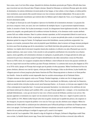 bien connu, mais il est loin d'être unique. Quantité de chrétiens dissidents persécutés par l'Eglise officielle dans leurs
pays trouvèrent une terre d'accueil dans l'Empire ottoman. Quand les Ottomans se retirèrent d'Europe après des siècles
de domination, les nations chrétiennes n'avaient perdu ni leur langue, ni leur culture, ni leur religion, ni même parfois
leurs institutions; aussi purent-elles aussitôt renouer avec leur existence nationale indépendante. On ne peut en dire
autant des communautés musulmanes qui restèrent dans les Balkans après le départ des Turcs, ou en Espagne après la
fin de la domination arabe.
Ces réfugiés ne furent pas les seuls Européens à éprouver les bienfaits de la domination ottomane. Les paysans des
provinces conquises virent, eux aussi, leur sort s'améliorer de multiples façons. Le gouvernement impérial instaura
l'ordre, la sécurité et l'unité. Sur le plan économique et social, les changements furent également de taille. Au cours des
guerres de conquête, une grande partie de la noblesse terrienne fut détruite, et les domaines restés vacants attribués
comme fiefs aux soldats ottomans. Dans le système ottoman cependant, un fief correspondait d'abord et avant tout au
droit de collecter des revenus. Il était, en principe, accordé à vie, ou pour une période plus courte, et cessait lorsque son
détenteur quittait les rangs de l'armée. Il n'impliquait aucun droit héréditaire, aucune juridiction seigneuriale. Les
paysans, en revanche, jouissaient d'une sorte de propriété quasi héréditaire, dans la mesure où l'usage ottoman protégeait
les terres aussi bien du partage que de la concentration. Leur liberté était donc plus grande que sous les souverains
chrétiens. Les impôts dont ils devaient s'acquitter étaient plus modestes et collectés avec plus d'humanité que sous les
régimes antérieurs, mais aussi voisins. Cette sécurité et cette prospérité contribuèrent à les réconcilier avec d'autres
aspects, moins agréables, de la domination ottomane et expliquent, en grande partie, la longue période de calme que
connurent les provinces ottomanes jusqu'à l'irruption déstabilisatrice des idées nationalistes venues de l'Occident.
Encore au XIXe siècle, les voyageurs européens dans les Balkans s émerveillaient de trouver des paysans satisfaits de
leur sort, lequel était souvent bien meilleur que dans l'Europe chrétienne. Le contraste était encore plus frappant au XVe
et au XVIe siècle, époque où l'Europe était ravagée par de grandes révoltes paysannes. Même l'enrôlement de force de
jeunes chrétiens, dénoncé avec tant de vigueur, n'était pas dénué d'avantages. Grâce au devshirme, le plus humble des
villageois pouvait se hisser jusqu'aux plus hautes fonctions de l'État. Beaucoup prirent ce chemin et en firent profiter
leur famille - forme de mobilité sociale impensable dans les sociétés aristocratiques de la Chrétienté d'alors.
L'Empire ottoman eut des rapports variés avec l'Europe. Pendant longtemps, et même une fois le danger passé, il
représenta un ennemi dont le seul nom suscitait l'effroi. Pour les marchands, les fabricants, et plus tard, les financiers,
c'était un marché riche et de plus en plus ouvert; pour beaucoup d'autres - et, là encore, ce n'est pas sans rappeler le face
à face contemporain évoqué plus haut - il exerçait une puissante fascination. Les mécontents et les ambitieux de tout
poil étaient attirés par les chances qu'il semblait offrir ; ceux que l'Europe appelait des « renégats » et les musulmans des
muhtadï (littéralement, « ceux qui ont trouvé la vraie voie ») firent souvent de brillantes carrières à son service. Des
paysans opprimés se tournaient avec espoir vers les ennemis de leurs maîtres. Dans son « Appel à la prière contre les
Turcs» publié en 1541, Martin Luther lançait cette mise en garde: écrasés par la cupidité des princes, des seigneurs et
des bourgeois, les pauvres risquent de préférer vivre sous les Turcs que sous des chrétiens aussi indignes. Même les
défenseurs de l'ordre établi ne cachaient pas leur admiration pour l'efficacité politique et militaire de l'Empire ottoman
alors à son apogée. Une bonne partie de l'immense littérature européenne consacrée au péril turc rend hommage aux
mérites de son système politique et souligne la sagesse qu'il y aurait à s'en inspirer.
Dans la nuit du 5 au 6 septembre 1566, durant le siège de Szigétvâr en Hongrie, Soliman le Magnifique rendit l'âme
sous sa tente. La bataille faisait encore rage, l'issue était incertaine, et l'héritier du trône se trouvait à des milles de
 