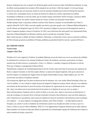 distance. Redoutant une crise, le grand vizir décida de garder secrète la mort du sultan. Partiellement embaumé, le corps
du défunt continua pendant trois semaines d'être transporté sur une litière, à l'abri des regards. Ce n'est que lorsque
parvint la nouvelle que son successeur, Selim II, avait été couronné à Istanbul que la mort de Soliman fut annoncée.
Le sultan mort, commandant encore ses armées de derrière les rideaux de sa litière, représentait un symbole.
Incompétent et débauché, le nouveau sultan, que les annales turques surnomment «Selim l'Ivrogne», annonça le début
du déclin de l'Empire. Ses armées s'étaient retirées de Vienne, sa flotte avait dû quitter l'océan Indien.
Pendant quelque temps, sa puissance militaire continua à faire illusion, à masquer un incontestable recul. Dans la
capitale, Murad IV (1623-1640), souverain capable mais féroce, puis deux grands vizirs, l'Albanais Mehmed Kôprùlù et
son fils Ahmed, qui dirigèrent le pays de 1656 à 1678, réussirent à endiguer le processus de décomposition interne et
même à remporter quelques victoires à l'extérieur. En 1683, sous la direction d'un autre grand vizir, Karamustafa Pacha,
beau-frère d'Ahmed Kôprùliï, les Ottomans tentèrent, pour la seconde fois, de prendre Vienne.
Mais il était trop tard. La défaite fut totale et définitive. Désormais, ce n'était plus la force, mais au contraire la faiblesse
de l'État ottoman qui posait un problème à l'Europe, problème qui prendrait bientôt le nom de « question d'Orient ».


QUATRIEME PARTIE
Transversales
Chapitre VIII L'État


D'Arabie où il vivait, rapporte la Tradition, le prophète Mahomet envoya des lettres aux rois et aux princes des infidèles,
les informant de sa mission et les sommant d'embrasser l'islam. De nombreux souverains, gouverneurs et évêques
auraient reçu de telles missives, en particulier « César » et « Khosro », entendez, l'empereur de Byzance et celui de
Perse qui, à l'époque, se partageaient le Moyen-Orient.
Naturellement, l'empereur de Constantinople portait le titre de «César», parce qu'il était le successeur des empereurs de
Rome et, depuis Constantin, le chef d'un empire chrétien. La nature de la dignité impériale, telle que la concevait la
nouvelle religion, est expliquée par Agapet, diacre de l'église Sainte-Sophie (en grec, Hagia Sophia), qui, vers 530,
écrivait dans une adresse à l'empereur Justinien :
«En exerçant une dignité que l'on place au-dessus de tous les honneurs, sire, vous rendez d'abord hommage à Dieu, qui
vous l'a conférée ; Il vous a donné le sceptre du pouvoir temporel à l'image du royaume céleste, afin que vous ordonniez
aux hommes de faire prévaloir la cause de la justice et de réprimer les rugissements de ceux qui se déchaînent contre
elle ; étant vous-même sous la souveraineté de la loi de justice et roi légitime de ceux qui sont vos sujetsl. »
Dans la Rome païenne, l'empereur était roi, prêtre et même, en un sens, dieu. Après sa conversion au christianisme, il
cessa de revendiquer un caractère divin et finit par reconnaître l'existence d'une distinction -mais non d'une séparation -
entre Yimperium et le sacerdotium, entre le pouvoir impérial et le pouvoir sacerdotal. Cette distinction entre le politique
et le religieux — ou, pour employer un langage plus moderne, entre l'État et l'Eglise — est déjà implicite dans les
Évangiles, où, comme il est dit, le fondateur du christianisme enjoint à ses disciples de rendre «à César ce qui est à
César, et à Dieu ce qui est à Dieu» (Matthieu, XXII, 21). C'est apparemment l'empereur Justinien qui la rendit explicite.
Dans la préface à la sixième novella qu'il adressa au patriarche de Constantinople à propos de l'ordination des évêques et
autres membres du clergé, on peut lire :
 
