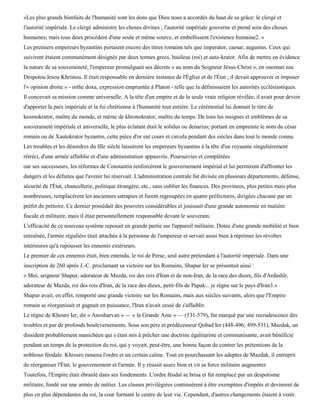 «Les plus grands bienfaits de l'humanité sont les dons que Dieu nous a accordés du haut de sa grâce: le clergé et
l'autorité impériale. Le clergé administre les choses divines ; l'autorité impériale gouverne et prend soin des choses
humaines; mais tous deux procèdent d'une seule et même source, et embellissent l'existence humaine2. »
Les premiers empereurs byzantins portaient encore des titres romains tels que imperator, caesar, augustus. Ceux qui
suivirent étaient communément désignés par deux termes grecs, basileus (roi) et auto-krator. Afin de mettre en évidence
la nature de sa souveraineté, l'empereur promulguait ses décrets « au nom du Seigneur Jésus-Christ », en onomati tou
Despotou Iesou Khristou. Il était responsable en dernière instance de l'Église et de l'État ; il devait approuver et imposer
l'« opinion droite » - orthe doxa, expression empruntée à Platon - telle que la définissaient les autorités ecclésiastiques.
Il concevait sa mission comme universelle. A la tête d'un empire et de la seule vraie religion révélée, il avait pour devoir
d'apporter la paix impériale et la foi chrétienne à l'humanité tout entière. Le cérémonial lui donnait le titre de
kosmokrator, maître du monde, et même de khronokrator, maître du temps. De tous les insignes et emblèmes de sa
souveraineté impériale et universelle, le plus éclatant était le solidus ou denarius; portant en empreinte le nom du césar
romain ou de Xautokrator byzantin, cette pièce d'or eut cours et circula pendant des siècles dans tout le monde connu.
Les troubles et les désordres du IIIe siècle laissèrent les empereurs byzantins à la tête d'un royaume singulièrement
rétréci, d'une armée affaiblie et d'une administration appauvrie. Poursuivies et complétées
oar ses successeurs, les réformes de Constantin renforcèrent le gouvernement impérial et lui permirent d'affronter les
dangers et les défaites que l'avenir lui réservait. L'administration centrale fut divisée en plusieurs départements, défense,
sécurité de l'État, chancellerie, politique étrangère, etc., sans oublier les finances. Des provinces, plus petites mais plus
nombreuses, remplacèrent les anciennes satrapies et furent regroupées en quatre préfectures, dirigées chacune par un
préfet du prétoire. Ce dernier possédait des pouvoirs considérables et jouissait d'une grande autonomie en matière
fiscale et militaire, mais il était personnellement responsable devant le souverain.
L'efficacité de ce nouveau système reposait en grande partie sur l'appareil militaire. Dotée d'une grande mobilité et bien
entraînée, l'armée régulière était attachée à la personne de l'empereur et servait aussi bien à réprimer les révoltes
intérieures qu'à repousser les ennemis extérieurs.
Le premier de ces ennemis était, bien entendu, le roi de Perse, seul autre prétendant à l'autorité impériale. Dans une
inscription de 260 après J.-C. proclamant sa victoire sur les Romains, Shapur Ier se présentait ainsi :
« Moi, seigneur Shapur, adorateur de Mazda, roi des rois d'Iran et de non-Iran, de la race des dieux, fils d'Ardashïr,
adorateur de Mazda, roi des rois d'Iran, de la race des dieux, petit-fils de Papak... je règne sur le pays d'Iran3.»
Shapur avait, en effet, remporté une grande victoire sur les Romains, mais aux siècles suivants, alors que l'Empire
romain se réorganisait et gagnait en puissance, l'Iran n'avait cessé de s'affaiblir.
Le règne de Khosro Ier, dit « Anosharvan » — « la Grande Ame » — (531-579), fut marqué par une recrudescence des
troubles et par de profonds bouleversements. Sous son père et prédécesseur Qobad Ier (448-496; 499-531), Mazdak, un
dissident probablement manichéen qui s était mis à prêcher une doctrine égalitariste et communisante, avait bénéficié
pendant un temps de la protection du roi, qui y voyait, peut-être, une bonne façon de contrer les prétentions de la
noblesse féodale. Khrosro ramena l'ordre et un certain calme. Tout en pourchassant les adeptes de Mazdak, il entreprit
de réorganiser l'État, le gouvernement et l'armée. Il y réussit assez bien et vit sa force militaire augmenter.
Toutefois, l'Empire était ébranlé dans ses fondements. L'ordre féodal se brisa et fut remplacé par un despotisme
militaire, fondé sur une armée de métier. Les classes privilégiées continuèrent à être exemptées d'impôts et devinrent de
plus en plus dépendantes du roi, la cour formant le centre de leur vie. Cependant, d'autres changements étaient à venir.
 