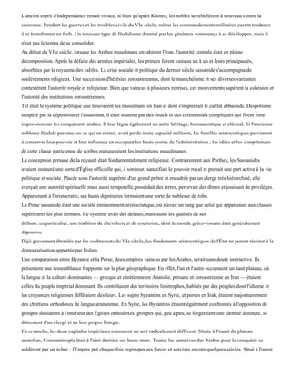 L'ancien esprit d'indépendance restait vivace, si bien qu'après Khosro, les nobles se rebellèrent à nouveau contre la
couronne. Pendant les guerres et les troubles civils du VIe siècle, même les commandements militaires eurent tendance
à se transformer en fiefs. Un nouveau type de féodalisme dominé par les généraux commença à se développer, mais il
n'eut pas le temps de se consolider.
Au début du VIIe siècle, lorsque les Arabes musulmans envahirent l'Iran, l'autorité centrale était en pleine
décomposition. Après la défaite des armées impériales, les princes furent vaincus un à un et leurs principautés,
absorbées par le royaume des califes. La crise sociale et politique du dernier siècle sassanide s'accompagna de
soulèvements religieux. Une succession d'hérésies zoroastriennes, dont le manichéisme et ses diverses variantes,
contestèrent l'autorité royale et religieuse. Bien que vaincus à plusieurs reprises, ces mouvements sapèrent la cohésion et
l'autorité des institutions zoroastriennes.
Tel était le système politique que trouvèrent les musulmans en Iran et dont s'inspirerait le califat abbasside. Despotisme
tempéré par la déposition et l'assassinat, il était soutenu par des rituels et des cérémonials compliqués qui firent forte
impression sur les conquérants arabes. Il leur légua également un autre héritage, bureaucratique et clérical. Si l'ancienne
noblesse féodale persane, ou ce qui en restait, avait perdu toute capacité militaire, les familles aristocratiques parvinrent
à conserver leur pouvoir et leur influence en occupant les hauts postes de l'administration ; les idées et les compétences
de cette classe patricienne de scribes marqueraient les institutions musulmanes.
La conception persane de la royauté était fondamentalement religieuse. Contrairement aux Parthes, les Sassanides
avaient instauré une sorte d'Église officielle qui, à son tour, sanctifiait le pouvoir royal et prenait une part active à la vie
politique et sociale. Placée sous l'autorité suprême d'un grand prêtre et encadrée par un clergé très hiérarchisé, elle
exerçait une autorité spirituelle mais aussi temporelle, possédait des terres, percevait des dîmes et jouissait de privilèges.
Appartenant à l'aristocratie, ses hauts dignitaires formaient une sorte de noblesse de robe.
La Perse sassanide était une société éminemment aristocratique, où n'avait un rang que celui qui appartenait aux classes
supérieures les plus fermées. Ce système avait des défauts, mais aussi les qualités de ses
défauts: en particulier, une tradition de chevalerie et de courtoisie, dont le monde gréco-romain était généralement
dépourvu.
Déjà gravement ébranlés par les soubresauts du VIe siècle, les fondements aristocratiques de l'État ne purent résister à la
démocratisation apportée par l'islam.
Une comparaison entre Byzance et la Perse, deux empires vaincus par les Arabes, serait sans doute instructive. Ils
présentent une ressemblance frappante sur le plan géographique. En effet, l'un et l'autre occupaient un haut plateau, où
la langue et la culture dominantes — grecque et chrétienne en Anatolie, persane et zoroastrienne en Iran — étaient
celles du peuple impérial dominant. Ils contrôlaient des territoires limitrophes, habités par des peuples dont l'idiome et
les croyances religieuses différaient des leurs. Les sujets byzantins en Syrie, et perses en Irak, étaient majoritairement
des chrétiens orthodoxes de langue araméenne. En Syrie, les Byzantins étaient également confrontés à l'opposition de
groupes dissidents à l'intérieur des Églises orthodoxes, groupes qui, peu à peu, se forgeraient une identité distincte, se
doteraient d'un clergé et de leur propre liturgie.
En revanche, les deux capitales impériales connurent un sort radicalement différent. Située à l'ouest du plateau
anatolien, Constantinople était à l'abri derrière ses hauts murs. Toutes les tentatives des Arabes pour la conquérir se
soldèrent par un échec ; l'Empire put chaque fois regrouper ses forces et survivre encore quelques siècles. Situé à l'ouest
 