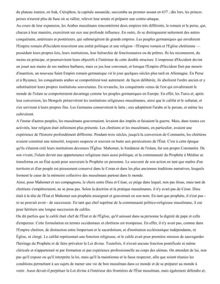 du plateau iranien, en Irak, Ctésiphon, la capitale sassanide, succomba au premier assaut en 637 ; dès lors, les princes
perses n'eurent plus de base où se rallier, relever leur armée et préparer une contre-attaque.
Au cours de leur expansion, les Arabes musulmans rencontrèrent deux empires très différents, le romain et le perse, qui,
chacun à leur manière, exercèrent sur eux une profonde influence. En outre, ils se distinguaient nettement des autres
conquérants, antérieurs et postérieurs, qui submergèrent de grands empires. Les peuples germaniques qui envahirent
l'Empire romain d'Occident trouvèrent une entité politique et une religion - l'Empire romain et l'Eglise chrétienne —
possédant leurs propres lois, leurs institutions, leur hiérarchie de fonctionnaires ou de prêtres. Ils les reconnurent, du
moins en principe, et poursuivirent leurs objectifs à l'intérieur de cette double structure. L'empereur d'Occident devint
un jouet aux mains de ses maîtres barbares, mais ce jeu leur convenait, et lorsque l'Empire d'Occident finit par mourir
d'inanition, un nouveau Saint Empire romain germanique vit le jour quelques siècles plus tard en Allemagne. En Perse
et à Byzance, les conquérants arabes se comportèrent tout autrement: de façon délibérée, ils abolirent l'ordre ancien et y
substituèrent leurs propres institutions souveraines. En revanche, les conquérants venus de l'est qui envahiraient le
monde de l'islam se comporteraient davantage comme les peuples germaniques en Europe. En effet, les Turcs et, après
leur conversion, les Mongols préservèrent les institutions religieuses musulmanes, ainsi que le califat et le sultanat, et
s'en servirent à leurs propres fins. Les Germains conservèrent le latin ; eux adoptèrent l'arabe et le persan, et même les
cultivèrent.
A l'instar d'autres peuples, les musulmans gouvernaient, levaient des impôts et faisaient la guerre. Mais, dans toutes ces
activités, leur religion était infiniment plus présente. Les chrétiens et les musulmans, en particulier, avaient une
expérience de l'histoire profondément différente. Pendant trois siècles, jusqu'à la conversion de Constantin, les chrétiens
avaient constitué une minorité, toujours suspecte et souvent en butte aux persécutions de l'État. C'est à cette époque
qu'ils s'étaient créé leurs institutions devenues l'Église. Mahomet, le fondateur de l'islam, fut son propre Constantin. De
son vivant, l'islam devint une appartenance religieuse mais aussi politique, et la communauté du Prophète à Médine se
transforma en un État ayant pour souverain le Prophète en personne. Le souvenir de son action en tant que maître d'un
territoire et d'un peuple est pieusement conservé dans le Coran et dans les plus anciennes traditions narratives, lesquels
forment le cœur de la mémoire collective des musulmans partout dans le monde.
Ainsi, pour Mahomet et ses compagnons, le choix entre Dieu et César, ce piège dans lequel, non pas Jésus, mais tant de
chrétiens s'empêtreraient, ne se posa pas. Selon la doctrine et la pratique musulmanes, il n'y avait pas de César. Dieu
était à la tête de l'État et Mahomet son prophète enseignait et gouvernait en son nom. En tant que prophète, il n'eut pas -
ni ne pouvait avoir - de successeur. En tant que chef suprême de la communauté politico-religieuse musulmane, il eut
pour héritiers une longue succession de califes.
On dit parfois que le calife était chef de l'État et de l'Église, qu'il unissait dans sa personne la dignité de pape et celle
d'empereur. Cette formulation en termes occidentaux et chrétiens est trompeuse. En effet, il n'y avait pas, comme dans
l'Empire chrétien, de distinction entre ïimperium et le sacerdotium, ni d'institution ecclésiastique indépendante, ni
Église, ni clergé. Le califat représentait une fonction religieuse, et le calife avait pour première mission de sauvegarder
l'héritage du Prophète et de faire prévaloir la Loi divine. Toutefois, il n'avait aucune fonction pontificale ni même
cléricale et n'appartenait ni par formation ni par expérience professionnelle au corps des ulémas. On attendait de lui, non
pas qu'il expose ou qu'il interprète la loi, mais qu'il la maintienne et la fasse respecter, afin que soient réunies les
conditions permettant à ses sujets de mener une vie de bon musulman dans ce monde et de se préparer au monde à
venir. Aussi devait-il perpétuer la Loi divine à l'intérieur des frontières de l'État musulman, mais également défendre et,
 