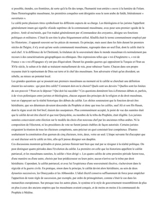 si possible, étendre, ces frontières, de sorte qu'à la fin des temps, l'humanité tout entière s ouvre à la lumière de l'islam.
Dans l'historiographie musulmane, les premières conquêtes sont désignées sous le nom arabe de futûh, littéralement «
ouvertures ».
Le calife porte plusieurs titres symbolisant les différents aspects de sa charge. Les théologiens et les juristes l'appellent
généralement imam qui signifie «Guide suprême» de la communauté musulmane, avec pour sens premier «guide de la
prière». Amïr al-mu'minîn, que l'on traduit généralement par «Commandeur des croyants», désigne ses fonctions
politiques et militaires. C'était là son titre le plus fréquemment utilisé. Khalïfa était le terme communément employé par
les Historiens ; il apparaît souvent sur les pièces de monnaie. En principe, mais aussi dans les faits durant les premiers
siècles de l'hégire, il n'y avait qu'une seule communauté musulmane, regroupée dans un seul État, dont le calife était le
seul chef. A la différence de la Chrétienté, la titulature de la souveraineté dans le monde musulman n'a normalement pas
recours à des caractérisations géographiques ou ethniques. Des expressions telles que « roi d'Angleterre », « roi de
France » ou « roi d'Espagne» n'y ont pas d'équivalent. Durant les grandes guerres qui opposèrent la Turquie et l'Iran au
XVIe siècle, le sultan et le shah se traitaient mutuellement de rois, pour rabaisser l'autre. Chacun dans son propre
royaume était le représentant de Dieu sur terre et le chef des musulmans. Son adversaire n'était qu'un dissident, un
rebelle, au mieux un potentat local.
Les grandes questions qui se posaient aux premiers musulmans au moment où le califat se cherchait une définition
étaient les suivantes : qui peut être calife? Comment doit-on le choisir? Quels sont ses devoirs ? Quelles sont les limites
de son pouvoir ? Peut-on le déposer ? Qui doit lui succéder ? Ces questions donnèrent lieu à d'intenses débats et, parfois,
à de vives polémiques entre juristes et théologiens, chacun arguant des principes de la religion et du droit musulman,
tout en s'appuyant sur la réalité historique des débuts du califat. Les shiites soutenaient que la fonction devait être
héréditaire, que ses détenteurs devaient descendre du Prophète et donc que tous les califes, sauf Ali et son fils Hasan,
dont le règne avait été fort bref, étaient des usurpateurs. Plus communément accepté, le point de vue des sunnites était
que le califat devait être électif et que tout Qurayshite, ou membre de la tribu du Prophète, était éligible. Les juristes
sunnites concevaient cette élection sur le modèle du choix d'un nouveau chef par les anciennes tribus arabes. Ni la
composition de l'électorat, ni les procédures de vote ne furent jamais établies de façon autorisée. Certains juristes
exigeaient la réunion de tous les électeurs compétents, sans préciser en quoi consistait leur compétence. D'autres
souhaitaient la constitution d'un quorum de cinq électeurs, trois, deux, voire un seul. L'étape suivante fut d'accepter que
ce seul électeur soit le calife en titre, afin qu'il puisse désigner son dauphin.
Ces discussions montrent qu'érudits et pieux juristes finirent tant bien que mal par se résigner à la réalité politique. On
peut distinguer quatre périodes dans l'évolution du califat. La première est celle que les historiens appellent le califat
patriarcal, et les musulmans sunnites, le califat « bien dirigé ». Les quatre califes de cette première période furent tous,
d'une manière ou d'une autre, choisis par leur prédécesseur ou leurs pairs; aucun n'arriva sur le trône par droit
héréditaire. Cependant, le califat patriarcal, et avec lui l'expérience d'une souveraineté élective, s'achevèrent dans le
régicide et la guerre civile. En pratique, sinon dans le principe, le califat devint alors héréditaire, au sein de deux
dynasties successives, les Omeyyades et les Abbassides. L'idéal électif conserva suffisamment de force pour empêcher
l'apparition de toute règle de succession, par exemple, par ordre de primogéniture, comme c'était le cas dans les
monarchies européennes. Sur presque tous les autres plans, le système et le style de gouvernement ressemblèrent de plus
en plus à ceux des anciens empires que les musulmans avaient conquis, et de moins en moins à la communauté du
Prophète à Médine.
 