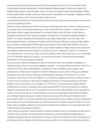 Les pouvoirs dont disposaient les premiers califes n'avaient pas grand-chose à voir avec ceux des despotes qui les
avaient précédés et qui leur succéderaient. Ils étaient limités par l'éthique politique de l'islam, par les mœurs et les
traditions antiautoritaires de l'ancienne Arabie. Dans un vers qui lui est attribué, le poète arabe préislamique 'Abïd ibn
al-Abras qualifie sa tribu de laqàh, vocable qui, selon les anciens commentateurs et lexicographes, s'applique à celle qui
ne s'est jamais soumise à un roi. Comme le souligne 'Abïd avec fierté :
« Ils refusaient de servir des rois et ne furent jamais gouvernés par aucun ; Mais lorsqu'on les appelait en renfort pour la
guerre, ils acceptaient avec joie4.»
Comme les anciens israélites décrits dans le Livre des Juges et dans Samuel, les anciens Arabes se méfiaient des rois et
de la royauté. Certes, ils savaient que plusieurs pays voisins s'étaient dotés d'une monarchie, et certains d'entre eux
furent même conduits à adopter cette institution. Il y avait des rois dans les États de l'Arabie du Sud et dans les
principautés frontalières du Nord ; mais tous occupaient, à des degrés divers, une position marginale par rapport à
l'Arabie. Les royaumes sédentaires du Sud parlaient une autre langue et appartenaient à une autre culture. Bien
qu'authentiquement arabes, les principautés frontalières du Nord subissaient l'influence du système politique impérial
perse et byzantin, et représentaient un élément quelque peu étranger à l'ancien monde arabe. Pourtant, le titre de roi
n'était pas entièrement inconnu des tribus. En effet, la plus ancienne inscription en langue arabe qui nous soit parvenue -
une inscription funéraire découverte à Namara, aux frontières de la Syrie, et datant de 328 après J.-C. -commémore
Imru'1-Qays ibn 'Amr, «roi de tous les Arabes, qui porta le diadème et soumit Asad, Nizâr et leurs rois ». Cette épitaphe
se clôt sur l'affirmation qu'aucun roi, jusque-là, « ne s'était élevé aussi haut5». Celui qu'elle honore ainsi régna
probablement sur l'une des principautés frontalières.
Encore mal connue, l'histoire préislamique de l'Arabie est entourée de toutes sortes de mythes et de légendes. La
tradition historique conserve le souvenir d'une éphémère monarchie — le royaume de Kinda qui fleurit à la fin du Ve et
au début du VIe siècle. Après sa désintégration, les habitants de l'Arabie, sédentaires comme nomades, eurent
généralement une attitude hostile à l'égard de la monarchie. Même dans une oasis comme La Mecque, ils préférèrent
être dirigés par des chefs consensuels, plutôt que commandés par des monarques. Cette méfiance vis-à-vis de la
monarchie se retrouve dans le Coran et les traditions. Le mot malik (roi) y apparaît comme l'un des attributs de Dieu et,
à ce titre, revêt un caractère sacré. Mais lorsqu'il est appliqué à des hommes, il revêt généralement une connotation
péjorative. Ainsi, dans le Coran (voir, par exemple, X, 83 ; XXVIII, 4), il sert communément à désigner Pharaon,
archétype du pouvoir injuste et tyrannique. Dans un autre passage (XXVII, 34), la reine de Saba dit au roi Salomon:
«Quand les rois pénètrent dans une cité, ils la saccagent et ils font de ses plus nobles habitants, les plus misérables des
hommes. C'est ainsi qu'ils agissent. » Connaissant d'assez près le pouvoir monarchique tel que l'exerçaient l'Empire
perse et l'Empire byzantin, les premiers musulmans étaient convaincus que l'État fondé par le Prophète et ensuite
gouverné par les califes, ses successeurs, représentait un système politique nouveau et différent. Aussi ne manquaient-ils
pas de critiquer tout ce qui leur paraissait être une volonté de transformer la direction religieuse de l'islam en un nouvel
Empire. Dans un pamphlet justifiant le renversement des Omeyyades par les Abbassides, l'écrivain arabe du IXe siècle,
al-Jâhiz dénonce le comportement de Mu'âwiya :
«Alors l'année qu'ils nomment "année de la réunion", Mu'àwiya s'installa au pouvoir et se proclama seul chef, contre la
volonté des autres conseillers et de la communauté des musulmans, aussi bien les défenseurs [médinois] que les
compagnons [mecquois]. Mais loin d'être l'année de la réunion, ce fut celle de la division, de la force, de l'oppression et
de la violence, l'année où l'imamat revêtit les atours du royaume de Khosro et le califat ceux de la tyrannie de César6. »
 