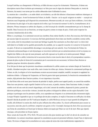 Lorsqu'il attribue ces changements à Mu'àwiya, al-Jâhiz devance un peu les événements. Néanmoins, il donne une
description exacte d'une évolution qui commença à se faire jour sous le règne des derniers Omeyyades et, ironie de
l'histoire, fut menée à son terme par les califes abbassides dont il défendait la cause.
La mention des « conseillers », en arabe shûrà est révélatrice, car elle fait allusion à d'anciennes traditions islamiques et
même préislamiques. Avant l'avènement de l'islam, le cheikh - l'ancien - ou le sayyid -seigneur ou maître — exerçait ses
fonctions aussi longtemps qu'il disposait du consentement, librement accordé, de «ceux qui lient et délient», c'est-à-dire
des hommes les plus âgés et les plus respectés de la tribu à qui il revenait de nommer le chef et, éventuellement, de le
démettre. Primus interpares et arbitre des disputes, ce chef n'exerçait de véritable commandement que sur le champ de
bataille. Dans l'exercice de ses fonctions, en temps de guerre comme en temps de paix, il était censé respecter les
coutumes immémoriales de la tribu.
Même si, en pratique, il se cantonnait souvent aux membres d'une même famille, le choix d'un nouveau chef n'était régi
par aucune règle de succession. Ce nouveau chef était généralement choisi dans une famille considérée comme noble,
voire sainte, dont les descendants recevaient par héritage la garde d'un sanctuaire ou d'un objet sacré. Le choix était
individuel et se fondait sur les qualités personnelles du candidat, sur sa capacité à susciter et à conserver la loyauté de
ses pairs. Il devait ses responsabilités davantage à son prestige qu'à son autorité. Avec l'avènement de l'islam, les
sentiments antimonarchiques et anti-dynastiques se trouvèrent renforcés par un antiaristocratisme né de la croyance en
l'égalité des fidèles et du rejet de toute primauté, sauf celle reposant sur la piété ou le mérite personnel. Malgré
l'évolution de fait u cahfet, la doctrine de la succession élective resta inscrite dans le droit et la jurisprudence sunnites ;
prenant de plus en plus la forme de la nomination par le souverain de son successeur, la fiction d'une élection se
perpétua jusqu'aux dernières dynasties califales.
Il ne fait pas de doute que les premiers musulmans considéraient le califat comme une variante élargie de l'autorité du
cheikh, s'étendant non plus à une seule tribu, mais à toutes les tribus qui, réunies, formaient la communauté politique de
l'islam; en elle, la religion et la loi musulmanes avaient successivement complété, modifié, incorporé et supplanté les
traditions tribales. A l'époque de l'expansion, où l'état de guerre était quasi permanent, la fonction de commandant des
armées, déjà présente dans l'ancien système, vit son importance s'accroître.
Le chef d'une tribu avait aussi pour fonction de présider le majlis, parfois aussi appelé jamâ'a, ou conseil des notables.
Dans leur sens premier, majlis signifie l'endroit où l'on est assis, et jamâ'a, réunion. Dans l'ancienne Arabie, le majlis
semble avoir été une sorte de conseil oligarchique, où le chef, entouré de notables, dispensait la justice, prenait des
décisions politiques, recevait des visiteurs, écoutait des poètes et dirigeait les débats sur des sujets d'actualité. Cette
pratique se prolongea sous les premiers califes, avec cependant une étiquette et un cérémonial plus strictement réglés.
Lorsque l'Empire s'agrandit et que sa vie politique devint plus complexe, le majlis à l'ancienne ne suffit plus à la tâche.
Quand il décida de prendre son fils Yazïd pour dauphin, le calife Mu'âwiya envoya et reçut quantité de délégations
(wafd), afin d'obtenir le soutien des chefs les plus influents des tribus arabes. Il y réussit suffisamment pour assurer sa
succession, mais dut, pour la confirmer, remporter une guerre civile. L'exemple classique du choix d'un successeur par
une forme de consultation est fourni par la fameuse shûrâ convoquée par Omar sur son lit de mort. Bien que réputée
classique, cette procédure ne fut pas reprise.
Deux versets du Coran (III, 159 et XLII, 38) sont souvent cités pour montrer que le chef a le devoir de consulter ses
subordonnés. Les auteurs musulmans opposent la consultation au pouvoir personnel arbitraire, louant l'une et réprouvant
l'autre. On trouve à l'appui de la consultation un vaste corpus de textes dus à des traditionnistes rapportant les
 
