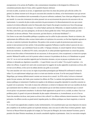 enseignements et les actions du Prophète, à des commentateurs interprétant et développant les références à la
consultation présentes dans le Coran, enfin à quantité d'auteurs ultérieurs
écrivant en arabe, en persan ou en turc, et appartenant aussi bien à la classe des juristes qu'à celle des scribes. En
général, les ulémas insistent sur le fait que le souverain doit consulter les ulémas, et les fonctionnaires ceux qui servent
l'État. Mais si la consultation était recommandée et le pouvoir arbitraire condamné, l'une n'était pas obligatoire et l'autre
pas interdit. Le cours des événements lui-même poussait vers un accroissement des pouvoirs du souverain et de ses
représentants. Le caractère de plus en plus autoritaire du gouvernement et le désenchantement de ceux qui avaient
soutenu la révolution abbasside contre les Omeyyades dans l'espoir d'un progrès ressortent avec force d'un passage
souvent repris par les auteurs classiques. Un certain Sudayf, partisan des Abbassides, s'y répand en plaintes amères : «
Par Dieu, notre butin, que nous partagions, est devenu la chasse gardée des riches. Notre gouvernement, qui était
consultatif, est devenu arbitraire. Notre succession, qui était élective, est devenue héréditaire7. »
Une forme ou une autre d'assemblée publique se perpétua sous les califes les plus autocrates. Durant ces réunions, des
représentants des différents ordres sociaux étaient admis en la présence du souverain, ou d'un haut dignitaire agissant en
son nom, et autorisés à présenter des pétitions. Des poètes et des savants en quête de protecteurs pouvaient aussi y
assister et ainsi promouvoir leur carrière. Cette procédure augmenta l'influence et parfois même le pouvoir de ceux -
chambellans et autres - qui contrôlaient l'accès au calife. A l'époque ottomane, le conseil impérial {divan-i humayuri)
devint une institution. Au début du XVe siècle, sinon plus tôt, le sultan présidait régulièrement un conseil des pachas.
Entre la mort d'un sultan et l'intronisation de son successeur, le divan pouvait, à titre exceptionnel, se réunir de sa propre
autorité. Mehmed II semble avoir été le premier sultan à renoncer à la présidence du divan, et à l'abandonner au grand
vizir. Si 1 on en croit une anecdote rapportée par les historiens ottomans, un jour un paysan se présenta avec une
doléance et demanda aux dignitaires rassemblés : « Lequel d'entre vous est le sultan ? J'ai un grief à exprimer. » Le
sultan s'en offensa ; le grand vizir saisit cette occasion pour lui suggérer de ne plus apparaître en personne au divan, afin
d éviter un tel affront, et d'en suivre les débats derrière une grille ou un écran8.
Vue cette anecdote soit vraie ou non, les règles de procédure promulguées par Mehmed II confirment le retrait du
sultan. Il y est explicitement indiqué que celui-ci se tient assis derrière un écran. Il en fut ainsi jusqu'à Soliman le
Magnifique, qui renonça définitivement à assister aux travaux de ce conseil. Au XVIe siècle, le divan se réunissait
quatre fois par semaine, dès l'aube, pour examiner les affaires de l'État. La matinée était généralement réservée à des
séances publiques et notamment à l'audition de requêtes et de doléances auxquelles répondait le conseiller concerné ou
le grand vizir en personne. Vers midi, la masse des solliciteurs se retirait et le déjeuner était servi aux membres du divan
qui examinaient alors les affaires en suspens. Les descriptions qui en sont faites montrent clairement que ce conseil
n'avait qu'une voix purement consultative: la décision finale appartenait au grand vizir et, au-delà, au sultan. Face à un
problème précis, le grand vizir pouvait demander de plus amples informations et, éventuellement, un avis à l'un ou
l'autre des membres du divan, mais jamais au divan à titre collectif. Les affaires militaires étaient transmises à l'aga des
janissaires, les affaires navales au grand amiral, kapudan pacha, les affaires juridiques aux hauts magistrats, et ainsi de
suite.
Si ce conseil nous apparaît plus complexe et plus institutionnalisé, c'est assurément parce que nous disposons de sources
plus complètes et de meilleure qualité sur la période ottomane, mais c'est aussi le reflet d'une évolution générale. Après
l'arrivée au Moyen-Orient des peuples de la steppe, les Turcs puis les Mongols, des textes attestent l'existence, pour la
première fois dans l'histoire musulmane, de conseils consultatifs réguliers et permanents. Ainsi, les souverains mongols
 