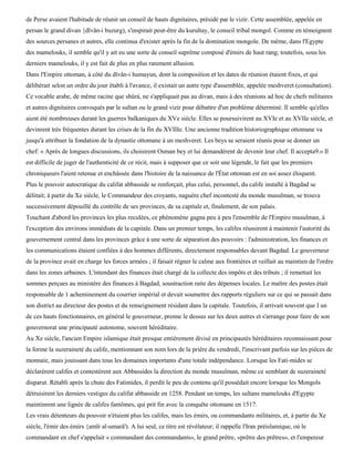de Perse avaient l'habitude de réunir un conseil de hauts dignitaires, présidé par le vizir. Cette assemblée, appelée en
persan le grand divan {dïvân-i buzurg), s'inspirait peut-être du kurultay, le conseil tribal mongol. Comme en témoignent
des sources persanes et autres, elle continua d'exister après la fin de la domination mongole. De même, dans l'Egypte
des mamelouks, il semble qu'il y ait eu une sorte de conseil suprême composé d'émirs de haut rang; toutefois, sous les
derniers mamelouks, il y est fait de plus en plus rarement allusion.
Dans l'Empire ottoman, à côté du dïvân-i humayun, dont la composition et les dates de réunion étaient fixes, et qui
délibérait selon un ordre du jour établi à l'avance, il existait un autre type d'assemblée, appelée meshveret (consultation).
Ce vocable arabe, de même racine que shûrà, ne s'appliquait pas au divan, mais à des réunions ad hoc de chefs militaires
et autres dignitaires convoqués par le sultan ou le grand vizir pour débattre d'un problème déterminé. Il semble qu'elles
aient été nombreuses durant les guerres balkaniques du XVe siècle. Elles se poursuivirent au XVIe et au XVIIe siècle, et
devinrent très fréquentes durant les crises de la fin du XVIIIe. Une ancienne tradition historiographique ottomane va
jusqu'à attribuer la fondation de la dynastie ottomane à un meshveret. Les beys se seraient réunis pour se donner un
chef: « Après de longues discussions, ils choisirent Osman bey et lui demandèrent de devenir leur chef. Il accepta9.» Il
est difficile de juger de l'authenticité de ce récit, mais à supposer que ce soit une légende, le fait que les premiers
chroniqueurs l'aient retenue et enchâssée dans l'histoire de la naissance de l'État ottoman est en soi assez éloquent.
Plus le pouvoir autocratique du califat abbasside se renforçait, plus celui, personnel, du calife installé à Bagdad se
délitait; à partir du Xe siècle, le Commandeur des croyants, naguère chef incontesté du monde musulman, se trouva
successivement dépouillé du contrôle de ses provinces, de sa capitale et, finalement, de son palais.
Touchant d'abord les provinces les plus reculées, ce phénomène gagna peu à peu l'ensemble de l'Empire musulman, à
l'exception des environs immédiats de la capitale. Dans un premier temps, les califes réussirent à maintenir l'autorité du
gouvernement central dans les provinces grâce à une sorte de séparation des pouvoirs : l'administration, les finances et
les communications étaient confiées à des hommes différents, directement responsables devant Bagdad. Le gouverneur
de la province avait en charge les forces armées ; il faisait régner le calme aux frontières et veillait au maintien de l'ordre
dans les zones urbaines. L'intendant des finances était chargé de la collecte des impôts et des tributs ; il remettait les
sommes perçues au ministère des finances à Bagdad, soustraction raite des dépenses locales. Le maître des postes était
responsable de 1 acheminement du courrier impérial et devait soumettre des rapports réguliers sur ce qui se passait dans
son district au directeur des postes et du renseignement résidant dans la capitale. Toutefois, il arrivait souvent que I un
de ces hauts fonctionnaires, en général le gouverneur, prenne le dessus sur les deux autres et s'arrange pour faire de son
gouvernorat une principauté autonome, souvent héréditaire.
Au Xe siècle, l'ancien Empire islamique était presque entièrement divisé en principautés héréditaires reconnaissant pour
la forme la suzeraineté du calife, mentionnant son nom lors de la prière du vendredi, l'inscrivant parfois sur les pièces de
monnaie, mais jouissant dans tous les domaines importants d'une totale indépendance. Lorsque les Fati-mides se
déclarèrent califes et contestèrent aux Abbassides la direction du monde musulman, même ce semblant de suzeraineté
disparut. Rétabli après la chute des Fatimides, il perdit le peu de contenu qu'il possédait encore lorsque les Mongols
détruisirent les derniers vestiges du califat abbasside en 1258. Pendant un temps, les sultans mamelouks d'Egypte
maintinrent une lignée de califes fantômes, qui prit fin avec la conquête ottomane en 1517.
Les vrais détenteurs du pouvoir n'étaient plus les califes, mais les émirs, ou commandants militaires, et, à partir du Xe
siècle, l'émir des émirs {amïr al-umarâ'). A lui seul, ce titre est révélateur; il rappelle l'Iran préislamique, où le
commandant en chef s'appelait « commandant des commandants», le grand prêtre, «prêtre des prêtres», et l'empereur
 
