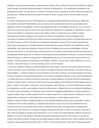 seljuqide et son porte-parole protestèrent vigoureusement lorsqu'un calife, profitant d'un moment de faiblesse du régime,
voulut s'arroger une parcelle d'autorité politique. Il s'agissait là, affirmèrent-ils, d'un empiétement intolérable sur les
prérogatives du sultan. Le calife devait se consacrer à ses devoirs d'imam, de guide de la prière, tâche la plus haute et la
plus glorieuse, véritable bouclier des souverains du monde, et laisser au sultan, à qui il avait été confié, le soin de
gouverner11.
Les auteurs musulmans écrivant sur l'art de gouverner et la politique étaient parfaitement conscients de l'apparition
d'une double souveraineté. Naturellement, cette conscience était encore plus nette chez ceux qui possédaient une
expérience concrète de la politique. Toutefois, elle apparaît aussi chez les théologiens et les juristes. Ni les uns ni les
autres ne la concevaient selon les termes de la vieille dichotomie chrétienne entre imperium et sacerdotium, et encore
moins sur le modèle de la séparation moderne entre l'Eglise et l'État. Au même titre que le califat, le sultanat
représentait une institution religieuse soutenue par la Loi divine et la perpétuant; sous les Seljuqides et leurs
successeurs, les relations entre l'État et les ulémas devinrent beaucoup plus étroites qu'elles ne l'avaient jamais été sous
les califes. En outre, le calife et les ulémas ne constituaient aucunement un clergé. Pour les auteurs musulmans du
Moyen Age, surtout persans, la véritable distinction résidait entre deux espèces d'autorité, l'une prophétique, l'autre
monarchique, mais toutes deux religieuses. Envoyé de Dieu, le Prophète a pour mission de promulguer et de faire
prévaloir la Loi divine. La cité qu'il fonde est de nature divine. En revanche, la cité humaine doit être gouvernée par un
monarque qui obtient son pouvoir, le conserve et l'exerce par des moyens politiques et militaires. Ce pouvoir l'autorise à
donner des ordres et à châtier les transgresseurs, indépendamment de la Loi divine, encore qu'il ne puisse aller à son
encontre. Toutes les époques n'ont pas besoin d'un Prophète ; d'ailleurs, il n'y en a pas eu depuis Mahomet, et il n'y en
aura plus ; mais il doit toujours y avoir un monarque, sinon ce serait l'anarchie.
Le lien entre orthodoxie religieuse et stabilité politique était bien compris. Il est tout entier contenu dans une maxime
souvent citée par les auteurs musulmans, soit comme un exemple de l'ancienne sagesse persane, soit même comme un
dit du Prophète : « L'islam (la religion) et le gouvernement sont des frères jumeaux. L'un ne peut prospérer sans l'autre.
L'islam est fondation, et le gouvernement gardien. Ce qui n'a pas de fondation s'effondre, ce qui n'a pas de gardien périt.
» Le sultan choisissait et nommait lui-même le calife, puis lui prêtait allégeance en tant que chef de la communauté et
symbole de l'unité sunnite. La distinction entre les deux fonctions rappelle celle qu'établissait Walter Bagehot entre les
parties « nobles » et les parties « efficientes » du gouvernement - entre celles qui « suscitent et entretiennent le respect
de la population » et celles « par lesquelles il gouverne effectivement ». Bagehot décrivait la constitution britannique et
les relations entre la monarchie et le Parlement, mais sa distinction s'applique parfaitement au système musulman en
vigueur au Moyen Age. Le calife incarnait l'autorité ; le sultan, le pouvoir. Le sultan nommait le calife qui, en retour, le
légitimait dans sa fonction. Le calife régnait mais ne gouvernait pas ; le sultan régnait et gouvernait.
Pendant un temps, le sultanat seljuqide bénéficia du statut respecté d'institution sunnite, une et universelle. Lorsqu'il
s'effondra, le titre de sultan commença à se répandre plus largement et, peu à peu, devint le titre habituel de tout
souverain sunnite ne reconnaissant aucun suzerain. Au début du XVIe siècle, trois grands États se partageaient le
Moyen-Orient. Deux d'entre eux, la Turquie et l'Egypte, étaient gouvernés par un sultan, et le troisième, l'Iran, par un
shah. Après la conquête de l'Egypte par les Ottomans en 1517, le dernier des califes abbassides fantômes fut envoyé à
Istanbul, et revint au Caire quelques années plus tard comme simple personne privée. Par la suite, il n'y eut plus de
califes, et les sultans ottomans, de même que leurs pâles épi-gones ailleurs, régnèrent seuls, maîtres suprêmes dans leurs
royaumes, chaque sultan étant son propre calife. « Calife » devint l'un des nom-reux titres que les sultans ajoutaient à
 