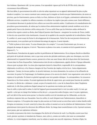 leur titulature. Quasiment vidé <je tout contenu, il ne reprendrait vigueur qu'à la fin du XVIIIe siècle, dans des
circonstances bien différentes.
Dès leur début, le gouvernement du calife et celui du sultan reposèrent sur un appareil administratif de plus en plus
étendu et complexe. Les sources montrent sans conteste que la conquête ne bouleversa pas l'administration, du moins en
province, que les fonctionnaires, perses en Irak et en Iran, chrétiens en Syrie et en Egypte, continuèrent à administrer les
différents services, à expédier les affaires courantes et à collecter les impôts à peu près comme avant. Seule différence,
ils remettaient désormais le produit de leur collecte aux nouvelles autorités arabes. L'arabisation et la standardisation des
procédures gouvernementales, de même que la création d'une administration impériale centrale semblent avoir été en
grande partie l'œuvre des derniers califes omeyya-des. C'est au calife Omar que les historiens arabes attribuent la
création d'un registre central ou dïwân, dont l'objectif premier était financier : enregistrer les recettes du Trésor, établir
la liste de ceux ayant droit à des émoluments, s'assurer de la rapidité et du caractère équitable de la redistribution. Omar
II, semble-t-il, aurait essayé de freiner le développement de la bureaucratie. Selon l'un des tout premiers historiens du
gouvernement, à son secrétaire qui lui réclamait davantage de papyrus, il aurait répondu :
« "Taille ta plume et écris moins. Tu seras d'autant plus vite compris." A un autre fonctionnaire qui, lui aussi, se
plaignait du manque de papyrus, il écrivit: "Raccourcis ta plume et tes mots, et contente-toi de la quantité dont tu
disposes12..." »
Naturellement, l'introduction du papier accéléra la prolifération de l'administration. On ne dispose d'archives détaillées
qu'à partir de la période ottomane, mais ce que nous savons des périodes antérieures, grâce aux chroniques, aux écrits
administratifs et à quantité d'autres sources, permet de se faire une assez bonne idée de la façon dont elle fonctionnait.
Comme dans les États d'aujourd'hui, l'administration était divisée en départements, appelés dïwân à l'époque abbasside,
chacun ayant sa propre tâche. Les deux plus importants étaient la chancellerie, responsable de la correspondance
(diplomatie et archives), et les finances chargées de fixer l'assiette des impôts et de les lever. Autres départements
importants : l'armée, les travaux publics, la sécurité intérieure, les terres domaniales, les esclaves et les affranchis du
souverain, les postes Cet l'espionnage), les fondations pieuses et les œuvres de charité. Leur organisation varia selon les
régimes et les périodes. Ils étaient en général regroupés sous trois grandes rubriques : la correspondance, les ressources
financières et les forces armées. Il existait également des dïwân de supervision, qui avaient pour fonction de contrôler
les autres. Le dïwân des « doléances » jouait, un peu à la manière de la « cour de la chancellerie» dans l'Angleterre
médiévale, le rôle d'une juridiction d'appel statuant sur les questions non traitées par la sharia.
Sous le calife, et plus tard le sultan, le chef de l'appareil gouvernemental était le vizir (en arabe wazïr). Ce mot, qui
signifie « celui qui est chargé d'un fardeau ou d'un devoir », est peut-être arabe d'origine, mais il se peut, également,
qu'il soit dérivé d'un ancien terme persan. La fonction semble avoir été introduite par les Abbassides, au titre des
nombreux emprunts faits aux Sassanides. Sous les califes, le wazïr dirigeait toute l'administration, chancellerie et
finances comprises. A l'exception des temps les plus anciens où il était recruté au sein d'une seule et même famille noble
d'origine est-iranienne, le wazïr venait de la classe des scribes et montait un à un les échelons de l'administration. Il était
généralement choisi parmi les directeurs des différents dïwân. Sa charge étant essentiellement civile, il prenait rarement,
sinon jamais, part aux opérations militaires.
La montée en puissance des émirs s'accompagna d'un déclin de la fonction de wazïr. Les Buyides avaient aussi leur
wazïr, premier secrétaire et intendant des finances, mais celui-ci, comme son maître, était aussi un commandant
militaire. Le vizirat réapparut, transformé, sous les sultans et acquit une nouvelle importance. Hommes d'épée, les
 