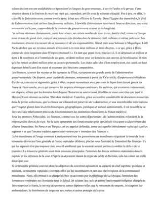 sultans étaient souvent analphabètes et ignoraient les langues du gouvernement, à savoir l'arabe et le persan. Cette
situation donna à la fonction du wazïr un répit qui, cependant, prit fin avec le sultanat seljuqide. Peu à peu, en effet, le
contrôle de l'administration, comme tout le reste, échut aux officiers de l'armée. Dans l'Egypte des mamelouks, le chef
de l'administration était un haut fonctionnaire militaire, I dawâdâr (littéralement «encrier»). Sous sa direction, une vaste
ureaucratie vit le jour, responsable de la conduite du gouvernement et aussi de sa longévité.
^es sultans ottomans choisissaient, parmi leurs émirs, un certain nombre de leurs vizirs, dont le chef, connu en Europe
nous le nom de grand vizir, exerçait des pouvoirs très étendus dans le domaine civil, militaire et même judiciaire. Ses
émoluments étaient à la mesure de sa puissance et de ses responsabilités. Grand vizir sous Soliman le Magnifique, Lûtfi
Pacha déclare que ses revenus annuels s'élevaient à environ deux millions et demi d'aspres, « ce qui, grâce à Dieu,
permet de vivre largement dans l'Empire ottoman13 ». En tant que grand vizir, précise-t-il, il en dépensait un million et
demi à la nourriture et à l'entretien de ses gens, un demi-million pour les donations aux œuvres de bienfaisance, si bien
qu'il lui restait un demi-million pour sa cassette personnelle. Les shahs safavides d'Iran employaient, eux aussi, un haut
dignitaire bénéficiant d'un statut et assumant des fonctions comparables.
Les finances, à savoir les recettes et les dépenses de l'État, occupaient une grande partie de l'administration
gouvernementale. On dispose, pour la période ottomane, notamment à partir du XVIe siècle, d'importantes collections
d'archives, centrales et régionales; grâce à elles, on peut reconstituer avec précision la façon dont étaient gérées les
finances. En revanche, en ce qui concerne les empires islamiques antérieurs, les archives, qui existaient certainement,
ont disparu, si bien que les données dont dispose l'historien ne sont ni aussi détaillées ni aussi concrètes que pour le
Moyen-Orient ottoman ou même l'Occident médiéval. Toutefois, grâce au nombre considérable de documents conservés
dans de petites collections, que la chance ou le hasard ont préservés de la destruction, et aux innombrables informations
que l'on peut glaner dans les écrits historiques, géographiques, juridiques et surtout administratifs, il est possible de se
faire une idée relativement précise du fonctionnement des institutions financières de l'islam médiéval.
Sous les premiers Abbassides, les finances, comme tous les autres départements de l'administration, relevaient de la
responsabilité directe du vizir. Par la suite apparurent des fonctionnaires plus spécialisés s'occupant exclusivement des
affaires financières. En Perse et en Turquie, on les appelait defterdâr, terme qui signifie littéralement «celui qui tient les
registres » et que l'on peut traduire approximativement par « intendant des finances ».
La loi musulmane et l'usage commun à pratiquement tous les gouvernements musulmans exigeaient la tenue de deux
trésoreries distinctes l'une générale et l'autre «spéciale» (kbâssa), placées sous l'autorité de l'intendant des finances. Ce
qui les séparait n'est pas toujours clair, mais il semblerait que la seconde servait parfois à combler le déficit de la
première. La trésorerie générale avait deux missions principales: l'entretien des forces militaires stationnées dans la
capitale et les dépenses de la cour. D'après un document datant du règne du calife al-Ma'mûn, cela lui coûtait six mille
dinars par jour.
Si la trésorerie générale couvrait donc les dépenses du souverain agissant en sa capacité de chef suprême, politique et
militaire, la trésorerie «spéciale» couvrait celles qui lui incombaient en tant que chef religieux de la communauté
musulmane. Ainsi, elle prenait à sa charge les frais occasionnés par le pèlerinage de La Mecque, l'entretien des
forteresses construites aux frontières pour le djihad, les salaires des cadis et autres fonctionnaires religieux chargés de
faire respecter la sharia, le service des postes et autres dépenses telles que le versement de rançons, la réception des
ambassadeurs, la distribution de largesses aux poètes et autres protégés de la cour.
 