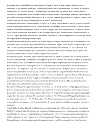 En principe, les revenus de l'État provenaient d'impôts fixés par la sharia : la dîme (zakât ou 'ushr) due par les
musulmans, la taxe foncière {kharâj) et la capitation {djizyd) dues par les non-musulmans. Les recettes de ces impôts
étaient versées à la trésorerie générale. Vinrent s'y ajouter par la suite toute une série de taxes, de droits et autres
contributions regroupés sous le nom de mukûs. Bien que critiqués et même condamnés par les juristes, ils étaient levés
par tous les souverains musulmans. Les ressources de la trésorerie « spéciale » provenaient des domaines et des revenus
du calife, ainsi que des amendes, des confiscations de biens et des déshérences.
Les impôts étaient fixés et collectés aussi bien en espèces qu'en nature. En Irak et en Iran, anciens territoires sassanides,
comme dans leurs prolongements en Asie centrale et en Inde du Nord-Ouest, l'unité monétaire était le dirham d'argent.
Dans les anciens territoires byzantins, a savoir le Levant et l'Egypte, mais aussi dans l'ouest et le sud-ouest de l'Arabie,
c'était le dinar, monnaie d'or. Bien entendu, le taux de change entre ces deux monnaies variait en fonction du cours de
l'or et de 1 argent. En théorie, un dinar valait dix dirhams. Toutefois, les livres de comptes officiels révèlent que le dinar
s'échangeait parfois contre vingt dirhams ou plus.
Les archives contiennent plusieurs tableaux sur lesquels figurent les revenus nets encaissés par le Trésor impérial, une
fois déduite la part revenant aux gouvernements locaux et provinciaux. Le plus ancien remonte au règne d'al-Hàdî (785-
786) ; un autre, à celui d'Hârûn al-Rashïd (786-809). Ceux des derniers califes illustrent à la fois la continuité et le
changement. Les chiffres montrent que le gouvernement central tirait des provinces orientales environ quatre cents
millions de dirhams et cinq millions de dinars des provinces occidentales.
Les registres conservés énumèrent, à côté des revenus en espèces, les impôts et les tributs fixés et collectés en nature.
Ceux du Sind, par exemple, comprenaient trois éléphants, quatre mille ceintures, mille paires de sandales et quatre cents
maunds de bois d'aloès. Ceux de Qûmis s'élevaient à deux mille lingots d'argent et quarante mille grenades. Ceux du
Fars, à cent cinquante mille ratls de grenades et de coings, trente mille flacons d'eau de rose et quinze mille ratls de
fruits confits. Ceux d'Ispahan, à vingt mille ratls de miel et autant de cire ; ceux du Sijistan, à trois cents vêtements à
carreaux et vingt mille ratls de sucre; ceux d'Arménie, à vingt tapis brodés, cinquante-huit ratls d'étoffes diverses et
vingt mille ratls (dix mille de chaque) de deux variétés de poisson salé. Habituées depuis les Romains et les Byzantins à
régler leur dû en espèces, la Syrie et l'Egypte livraient de bien moins grandes quantités en nature. Il s'agissait
essentiellement de denrées alimentaires et, secondairement, de vêtements et de tissus. Chevaux, mules, faucons et
esclaves pouvaient également faire partie des livraisons en nature.
Les registres ultérieurs font apparaître une baisse des recettes. Les versements en nature sont peu à peu supprimés, au
profit de ceux en espèces. Mais ces derniers diminuent également, à cause des changements économiques, mais aussi
parce que les gouverneurs de province, les émirs et les fermiers de l'impôt prélèvent au passage un pourcentage de plus
en plus élevé des sommes collectées. Un récapitulatif pour l'année 918-919 du règne d'al-Muqtadir fait état d'un revenu
net global des provinces de 14 501 904 dinars, dont 1 768 000 provenant des terres domaniales. Il énonce tous les
revenus effectivement perçus, y compris les confiscations de biens et les droits qui ne figuraient pas dans les registres
antérieurs.
Avec le déclin du califat abbasside et l'effritement de son administration, les chiffres se font plus rares et perdent en
fiabilité. Ce n'est qu'à la période ottomane que les données fiscales sont de nouveau systématiquement consignées sur
toute l'étendue de l'Empire. Le budget établi pour l'année financière 1669-1670 constitue une bonne illustration. Les
chiffres sont donnés en aspres {akçeen turc), à l'origine petite pièce d'argent correspondant à peu près au dirham de
l'époque classique, puis monnaie de compte s'échangeant à des taux variables contre des devises fortes. Pour cette
 