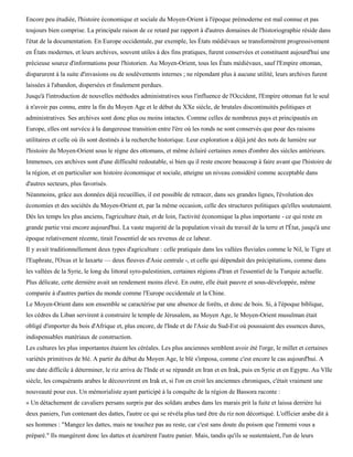 Encore peu étudiée, l'histoire économique et sociale du Moyen-Orient à l'époque prémoderne est mal connue et pas
toujours bien comprise. La principale raison de ce retard par rapport à d'autres domaines de l'historiographie réside dans
l'état de la documentation. En Europe occidentale, par exemple, les États médiévaux se transformèrent progressivement
en États modernes, et leurs archives, souvent utiles à des fins pratiques, furent conservées et constituent aujourd'hui une
précieuse source d'informations pour l'historien. Au Moyen-Orient, tous les États médiévaux, sauf l'Empire ottoman,
disparurent à la suite d'invasions ou de soulèvements internes ; ne répondant plus à aucune utilité, leurs archives furent
laissées à l'abandon, dispersées et finalement perdues.
Jusqu'à l'introduction de nouvelles méthodes administratives sous l'influence de l'Occident, l'Empire ottoman fut le seul
à n'avoir pas connu, entre la fin du Moyen Age et le début du XXe siècle, de brutales discontinuités politiques et
administratives. Ses archives sont donc plus ou moins intactes. Comme celles de nombreux pays et principautés en
Europe, elles ont survécu à la dangereuse transition entre l'ère où les ronds ne sont conservés que pour des raisons
utilitaires et celle où ils sont destinés à la recherche historique. Leur exploration a déjà jeté des nots de lumière sur
l'histoire du Moyen-Orient sous le règne des ottomans, et même éclairé certaines zones d'ombre des siècles antérieurs.
Immenses, ces archives sont d'une difficulté redoutable, si bien qu il reste encore beaucoup à faire avant que l'histoire de
la région, et en particulier son histoire économique et sociale, atteigne un niveau considéré comme acceptable dans
d'autres secteurs, plus favorisés.
Néanmoins, grâce aux données déjà recueillies, il est possible de retracer, dans ses grandes lignes, l'évolution des
économies et des sociétés du Moyen-Orient et, par la même occasion, celle des structures politiques qu'elles soutenaient.
Dès les temps les plus anciens, l'agriculture était, et de loin, l'activité économique la plus importante - ce qui reste en
grande partie vrai encore aujourd'hui. La vaste majorité de la population vivait du travail de la terre et l'État, jusqu'à une
époque relativement récente, tirait l'essentiel de ses revenus de ce labeur.
Il y avait traditionnellement deux types d'agriculture : celle pratiquée dans les vallées fluviales comme le Nil, le Tigre et
l'Euphrate, l'Oxus et le Iaxarte — deux fleuves d'Asie centrale -, et celle qui dépendait des précipitations, comme dans
les vallées de la Syrie, le long du littoral syro-palestinien, certaines régions d'Iran et l'essentiel de la Turquie actuelle.
Plus délicate, cette dernière avait un rendement moins élevé. En outre, elle était pauvre et sous-développée, même
comparée à d'autres parties du monde comme l'Europe occidentale et la Chine.
Le Moyen-Orient dans son ensemble se caractérise par une absence de forêts, et donc de bois. Si, à l'époque biblique,
les cèdres du Liban servirent à construire le temple de Jérusalem, au Moyen Age, le Moyen-Orient musulman était
obligé d'importer du bois d'Afrique et, plus encore, de l'Inde et de l'Asie du Sud-Est où poussaient des essences dures,
indispensables matériaux de construction.
Les cultures les plus importantes étaient les céréales. Les plus anciennes semblent avoir été l'orge, le millet et certaines
variétés primitives de blé. A partir du début du Moyen Age, le blé s'imposa, comme c'est encore le cas aujourd'hui. A
une date difficile à déterminer, le riz arriva de l'Inde et se répandit en Iran et en Irak, puis en Syrie et en Egypte. Au VIIe
siècle, les conquérants arabes le découvrirent en Irak et, si l'on en croit les anciennes chroniques, c'était vraiment une
nouveauté pour eux. Un mémorialiste ayant participé à la conquête de la région de Bassora raconte :
« Un détachement de cavaliers persans surpris par des soldats arabes dans les marais prit la fuite et laissa derrière lui
deux paniers, l'un contenant des dattes, l'autre ce qui se révéla plus tard être du riz non décortiqué. L'officier arabe dit à
ses hommes : "Mangez les dattes, mais ne touchez pas au reste, car c'est sans doute du poison que l'ennemi vous a
préparé." Ils mangèrent donc les dattes et écartèrent l'autre panier. Mais, tandis qu'ils se sustentaient, l'un de leurs
 
