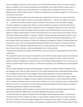 chevaux se dégagea de ses liens et se mit à manger le riz. Ils allaient abattre l'animal, afin de s'en nourrir avant que le
poison ne contamine sa chair, lorsque le propriétaire leur dit d'attendre, qu'il le ferait lui-même le moment voulu. Le
lendemain matin, constatant que le cheval était toujours en excellente santé, ils allumèrent un feu sous le riz et le
débarrassèrent de sa balle. L'officier dit alors: "Prononcez la bénédiction au nom d'Allah et mangez-le." Ils obéirent et le
trouvèrent fort à leur goût1.»
Sous la domination arabe, la culture et la consommation du riz progressèrent vers l'ouest. Les sources mentionnent
d'autres céréales, dont le sorgho. On cultivait aussi des plantes légumineuses — haricots, pois, lentilles, pois chiches,
etc. — nourriture de base dans de nombreuses parties du Moyen-Orient jusqu'à nos jours, notamment en Egypte.
Les plantes oléagineuses occupaient, bien entendu, une place très importante, puisqu'on avait besoin d'huile pour la
cuisine, l'éclairage et les articles de toilette, en particulier le savon. La principale culture, d'est en ouest, était l'olivier.
L'huile était également extraite d'une grande diversité de graines. Venue d'Extrême-Orient, la canne à sucre fit son
apparition à l'époque arabo-musulmane. En Perse, elle possédait deux noms, sheker et qand, encore présents, sous une
forme dérivée, dans la langue anglaise - et française - moderne. Très peu connu dans le monde gréco-romain, le sucre
n'était utilisé qu'à des fins médicales, et encore. Le cas échéant, la nourriture et les boissons étaient adoucies avec du
miel. Pendant le Moyen Age musulman, la culture et le raffinage du sucre gagnèrent l'Egypte et l'Afrique du Nord, tant
et si bien que le sucre devint le principal produit d'exportation du Moyen-Orient islamique vers l'Europe chrétienne.
D'Afrique du Nord, les techniques de plantation de la canne et sa culture passèrent avec les Arabes en Espagne, puis
dans les îles de l'océan Atlantique et finalement débarquèrent dans le Nouveau Monde.
Les épices étaient cultivées un peu partout au Moyen-Orient, mais aussi importées en grande quantité de l'Asie du Sud
et du Sud-Est.
Elles occupèrent une place de choix parmi les exportations vers le monde occidental, jusqu'au moment où les puissances
maritimes européennes ouvrirent une route océanique vers l'Asie, puis en prirent le contrôle. Avant l'invention des
méthodes modernes de réfrigération, la nourriture dans ces climats chauds se gâtait rapidement. Pour la conserver, on la
salait ou on la faisait mariner de diverses façons, et il fallait beaucoup d'épices et de condiments pour la rendre agréable
au goût.
Dans des sociétés dépendant très largement de l'élevage pour le transport et la viande, les plantes fourragères avaient
une importance vitale ; dans une région où la laine et le cuir, matières premières les plus communément utilisées ailleurs
pour se protéger du froid, étaient souvent inadaptées, d'autres plantes industrielles servaient à la fabrication des
vêtements. Ainsi, le lin était cultivé au Moyen-Orient depuis la plus haute Antiquité, notamment en Egypte, comme en
témoignent les bandelettes enveloppant les momies. Originaire d'Extrême-Orient, le coton est d'abord attesté en Perse,
d'où il se répandit continûment vers l'ouest. Nourrissant la chenille du ver à soie, le mûrier était cultivé au Moyen-Orient
depuis le VIe siècle. Les soies de Perse et de Syrie étaient particulièrement appréciées. Diverses plantes tinctoriales et
odoriférantes permettaient de parfaire la mise des élégants.
Autre culture d'importance capitale, le papyrus, roseau des bords du Nil, constituait le principal support de l'écriture
dans le bassin oriental de la Méditerranée, avant d'être supplanté par le parchemin, puis le papier.
La culture des fruits et des légumes était également très développée. Dans des temps plus anciens, les fruits les plus
consommés étaient le raisin, les figues et les dattes. La vigne n'était pas seulement cultivée pour le raisin, mais aussi
pour le vin et semble avoir été beaucoup plus répandue avant l'avènement de l'islam qu'après. Les dattes constituaient
une denrée de base dans les oasis et les régions semi-désertiques. La plupart des autres fruits présents au Moyen-Orient,
 