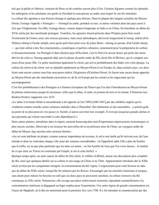 tels que la pêche et l'abricot, venaient de Perse ou de contrées encore plus à l'est. Certains légumes comme les épinards,
les aubergines et les artichauts ont gardé en Occident le nom persan ou arabe sous lequel ils ont été introduits.
La culture des agrumes a une histoire étrange et quelque peu obscure. Dans la plupart des langues actuelles du Moyen-
Orient, l'orange s'appelle « Portugal » — bortaqal en arabe, portakal en turc, et autres variantes dans des pays aussi à
l'est que l'Afghanistan. En effet, l'orange douce, connue depuis longtemps en Inde et en Chine, fut introduite au début du
XVIe siècle par des marchands portugais. Toutefois, les agrumes étaient présents dans l'Empire perse bien avant
l'avènement de l'islam; ainsi, des sources persanes, mais aussi talmudiques, décrivent longuement le turunj, cédrat (d'où
l'hébreu ethrôg et l'arabe utrûjd), ainsi qu'un petit fruit amer avec de jolies fleurs - nârang en persan, d'où l'arabe nâranj
— qui était utilisé à des fins ornementales, cosmétiques et parfois culinaires, notamment pour la préparation de sorbets
et d'assaisonnements. Au Portugal et dans d'autres pays d'Occident, c'est le fruit à la saveur douce qui porte des noms
dérivés de celui-ci. Narang apparaît déjà sous la plume du poète arabe du IXe siècle Ibn al-Mu'tazz, qui le compare aux
joues d'une jeune fille. Ce poète mentionne également le citron, qui arriva probablement des Indes vers cette époque. La
culture du citron et du citron vert se répandit rapidement au Moyen-Orient et en Europe où, dans certains pays, ces deux
fruits sont encore connus sous leur nom perso-indien. Originaires d'Extrême-Orient, ils furent sans aucun doute apportés
au Moyen-Orient par des marchands caravaniers et, de là, en Europe par les croisés et les négociants qui les
accompagnaient.
C'est fort probablement à des Portugais et à d'autres Européens de l'Ouest que l'on doit l'introduction au Moyen-Orient
de plantes américaines jusque-là inconnues, telles que le tabac, le maïs, la pomme de terre et la tomate. L'historien turc
Ibrahim Pechevi rapportait vers 1635:
«Le tabac à la fumée fétide et nauséabonde a été apporté en l'an 1009 [1600-1601] par des infidèles anglais qui le
vendaient comme remède contre certaines maladies dues à l'humidité. Des hédonistes et des sensualités... y prirent goût,
au point de ne plus pouvoir s'en passer et, bientôt, d autres suivirent leur exemple. Il n'est pas jusqu'aux grands ulémas et
aux puissants qui n'aient succombé à cette dépendance2.»
Deux autres plantes, introduites dans la région, auraient beaucoup plus tard d'importantes répercussions économiques et
plus encore sociales. Décrivant à ses lecteurs les merveilles de la mystérieuse terre de Chine, un voyageur arabe du
début du Moyen Age raconte cette curieuse histoire :
«Au roi sont attribués en propre, comme sources importantes de revenus, le sel et une herbe qu'ils boivent avec de l'eau
chaude et dont on vend dans chaque ville pour des sommes considérables : ils l'appellent sakh. Elle a plus de feuilles
que le trèfle, est un peu plus parfumée que lui mais est amère : on fait bouillir de l'eau que l'on verse dessus... la totalité
de ce qui entre au Trésor est constituée par l'impôt, le sel et cette herbe3. »
Quelque temps après, un autre auteur du début du XIe siècle, le célèbre al-Bïrûnï, donne une description plus complète
du thé, ainsi que quelques détails sur sa culture et son usage en Chine et au Tibet. Apparemment introduite dès le XIIIe
siècle en Iran par les conquérants mongols, la consommation du thé végéta. L'engouement pour cette boisson ne date
que du début du XIXe siècle, lorsqu'elle fut relancée par les Russes. Encouragée par les autorités iraniennes et turques,
sans doute pour réduire les besoins en café que ces deux pays ne pouvaient satisfaire, la culture extensive du thé
commença au XXe siècle. Néanmoins, elle occupa une place relativement restreinte, répondant essentiellement à la
consommation intérieure et dégageant un léger surplus pour l'exportation. Une autre région de grande consommation est
l'ouest du Maghreb, où le thé est mentionné pour la première fois vers 1700. Il y fut introduit et commercialisé par des
 