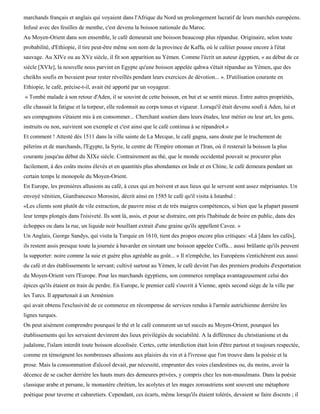 marchands français et anglais qui voyaient dans l'Afrique du Nord un prolongement lucratif de leurs marchés européens.
Infusé avec des feuilles de menthe, c'est devenu la boisson nationale du Maroc.
Au Moyen-Orient dans son ensemble, le café demeurait une boisson beaucoup plus répandue. Originaire, selon toute
probabilité, d'Ethiopie, il tire peut-être même son nom de la province de Kaffa, où le caféier pousse encore à l'état
sauvage. Au XIVe ou au XVe siècle, il fit son apparition au Yémen. Comme l'écrit un auteur égyptien, « au début de ce
siècle [XVIe], la nouvelle nous parvint en Egypte qu'une boisson appelée qahwa s'était répandue au Yémen, que des
cheikhs soufis en buvaient pour rester réveillés pendant leurs exercices de dévotion... ». D'utilisation courante en
Ethiopie, le café, précise-t-il, avait été apporté par un voyageur.
« Tombé malade à son retour d'Aden, il se souvint de cette boisson, en but et se sentit mieux. Entre autres propriétés,
elle chassait la fatigue et la torpeur, elle redonnait au corps tonus et vigueur. Lorsqu'il était devenu soufi à Aden, lui et
ses compagnons s'étaient mis à en consommer... Cherchant soutien dans leurs études, leur métier ou leur art, les gens,
instruits ou non, suivirent son exemple et c'est ainsi que le café continua à se répandre4.»
Et comment ! Attesté dès 1511 dans la ville sainte de La Mecque, le café gagna, sans doute par le truchement de
pèlerins et de marchands, l'Egypte, la Syrie, le centre de l'Empire ottoman et l'Iran, où il resterait la boisson la plus
courante jusqu'au début du XIXe siècle. Contrairement au thé, que le monde occidental pouvait se procurer plus
facilement, à des coûts moins élevés et en quantités plus abondantes en Inde et en Chine, le café demeura pendant un
certain temps le monopole du Moyen-Orient.
En Europe, les premières allusions au café, à ceux qui en boivent et aux lieux qui le servent sont assez méprisantes. Un
envoyé vénitien, Gianfrancesco Morosini, décrit ainsi en 1585 le café qu'il visita à Istanbul :
«Les clients sont plutôt de vile extraction, de pauvre mise et de très maigres compétences, si bien que la plupart passent
leur temps plongés dans l'oisiveté. Ils sont là, assis, et pour se distraire, ont pris l'habitude de boire en public, dans des
échoppes ou dans la rue, un liquide noir bouillant extrait d'une graine qu'ils appellent Cavee. »
Un Anglais, George Sandys, qui visita la Turquie en 1610, tient des propos encore plus critiques: «Là [dans les cafés],
ils restent assis presque toute la journée à bavarder en sirotant une boisson appelée Coffa... aussi brûlante qu'ils peuvent
la supporter: noire comme la suie et guère plus agréable au goût... » Il n'empêche, les Européens s'entichèrent eux aussi
du café et des établissements le servant; cultivé surtout au Yémen, le café devint l'un des premiers produits d'exportation
du Moyen-Orient vers l'Europe. Pour les marchands égyptiens, son commerce remplaça avantageusement celui des
épices qu'ils étaient en train de perdre. En Europe, le premier café s'ouvrit à Vienne, après second siège de la ville par
les Turcs. Il appartenait à un Arménien
qui avait obtenu l'exclusivité de ce commerce en récompense de services rendus à l'armée autrichienne derrière les
lignes turques.
On peut aisément comprendre pourquoi le thé et le café connurent un tel succès au Moyen-Orient, pourquoi les
établissements qui les servaient devinrent des lieux privilégiés de sociabilité. A la différence du christianisme et du
judaïsme, l'islam interdit toute boisson alcoolisée. Certes, cette interdiction était loin d'être partout et toujours respectée,
comme en témoignent les nombreuses allusions aux plaisirs du vin et à l'ivresse que l'on trouve dans la poésie et la
prose. Mais la consommation d'alcool devait, par nécessité, emprunter des voies clandestines ou, du moins, avoir la
décence de se cacher derrière les hauts murs des demeures privées, y compris chez les non-musulmans. Dans la poésie
classique arabe et persane, le monastère chrétien, les acolytes et les mages zoroastriens sont souvent une métaphore
poétique pour taverne et cabaretiers. Cependant, ces écarts, même lorsqu'ils étaient tolérés, devaient se faire discrets ; il
 