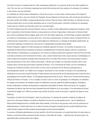 n'existait ni taverne ni estaminet dans les villes musulmanes médiévales. Les maisons de thé et les cafés remplirent ce
vide. Très vite, des voix s'élevèrent, reprochant aux cafés d'être devenus des lieux propices à la calomnie, à la sédition
et, pire encore, aux jeux de hasard.
Les méthodes de culture étaient rudimentaires. Encore de nos jours, on trouve dans certaines parties de la région la
simple charrue en bois, sans roue, héritée de l'Antiquité. Souvent dépourvue d'avant-train, elle est tirée par des bœufs ou
des mules, parfois des buffles, exceptionnellement des chevaux. Dans les riches vallées fluviales, on obtenait sans trop
de peine jusqu'à deux ou trois récoltes abondantes par an, ce qui n'incitait guère à chercher à améliorer les techniques,
comme dans les contrées au climat plus rude et aux sols plus lourds.
Ce retard s'explique peut-être aussi par l'absence, dans ces sociétés, de deux phénomènes typiquement européens, d'une
part, le monastère où des hommes instruits se consacraient avec ferveur à l'agriculture, d'autre part, le fermier éclairé
qui, comme le gentleman-farmer anglais, après avoir suivi des études supérieures, revenait diriger sa propre exploitation
en mettant ses connaissances au service de la terre. A de rares exceptions près, un homme instruit, au Moyen-Orient, ne
s'intéressait pas à l'agriculture. Les paysans étaient dépourvus d'instruction. Le mélange de discipline intellectuelle, de
savoir-faire technique et d'intérêt pour cette activité si indispensable au progrès faisait défaut.
Hormis l'irrigation, l'apport de l'islam classique aux méthodes agricoles fut mince ; en revanche, les paysans et les
marchands du Moyen-Orient musulman enrichirent considérablement l'éventail des plantes cultivées, en particulier
celles destinées à l'alimentation. La progression vers l'ouest de certaines productions originaires d'Asie de l'Est et du Sud
avait déjà commencé avant l'avènement de l'islam ; ainsi, comme l'attestent des textes moyen-persans et talmudiques, on
cultivait déjà diverses plantes asiatiques dans l'ancienne Perse et en Irak. Plus à l'ouest, elles étaient parfois connues,
mais passaient pour un luxe aussi coûteux qu'exotique. A Rome, par exemple, on connaissait la pêche, dont le nom
moderne dérive du latin persicum malum («pomme de Perse»). Avec l'avènement de l'islam, une aire s'étendant de
l'Europe aux frontières de l'Inde et de la Chine se trouva, pour la première fois de l'histoire, politiquement et
économiquement unifiée. Les soldats et les voyageurs musulmans en Asie centrale, les marins et les marchands qui
sillonnaient les mers entre le golfe Persique et l'Inde jouèrent sans aucun doute un rôle déterminant dans la découverte et
la propagation de nouvelles cultures. A cette époque progressèrent d'est en ouest - d'Iran et du Croissant fertile jusqu'en
Afrique du Nord et en Europe - le riz, le sorgho, la canne à sucre, le coton, les pastèques, les aubergines, les artichauts,
les oranges et les bananes, de nombreux épices et condiments, ainsi que quantité de plantes potagères, fourragères,
textiles, médicinales et d'autres entrant dans la composition de produits de beauté. Dans leurs écrits, les voyageurs
musulmans du Moyen Age font état d'une étonnante diversité d'espèces et de sous-espèces. Une description du littoral
nord-africain rédigée vers 1400 cite soixante-cinq variétés de raisins, trente-six de poires, vingt-huit de figues et seize
d'abricots.
Cependant, c'est dans l'art de l'irrigation - dans la construction et 1 entretien de systèmes complexes de digues, de
réservoirs et de canaux destinés à recueillir et distribuer les eaux de crue des grands neuves - que les habitants du
Moyen-Orient déployèrent leur véritable talent. Bien entendu, ce fut l'œuvre des paysans, mais aussi de techniciens et
d'administrateurs. Certains historiens ont vu dans les travaux d'irrigation entrepris par des sociétés bénéficiant d'une
vallée fluviale l'origine de l'État moderne bureaucratique et de l'économie planifiée.
La moisson s'effectuait généralement avec des faucilles, afin d'éviter toute perte, et le grain était broyé à la main dans un
mortier ou entre des meules actionnées par des esclaves ou des bêtes de somme — spectacle que l'on peut encore voir
aujourd'hui dans certaines parties de la région.
 