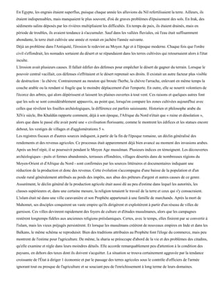 En Egypte, les engrais étaient superflus, puisque chaque année les alluvions du Nil refertilisaient la terre. Ailleurs, ils
étaient indispensables, mais manquaient le plus souvent, d'où de graves problèmes d'épuisement des sols. En Irak, des
sédiments salins déposés par les rivières multipliaient les difficultés. En temps de paix, ils étaient drainés, mais en
période de troubles, ils avaient tendance à s'accumuler. Sauf dans les vallées fluviales, où l'eau était suffisamment
abondante, la terre était cultivée une année et restait en jachère l'année suivante.
Déjà un problème dans l'Antiquité, l'érosion le redevint au Moyen Age et à l'époque moderne. Chaque fois que l'ordre
civil s'effondrait, les nomades sortaient du désert et se répandaient dans les terres cultivées qui retournaient alors à l'état
inculte.
L'érosion avait plusieurs causes. Il fallait édifier des défenses pour empêcher le désert de gagner du terrain. Lorsque le
pouvoir central vacillait, ces défenses s'effritaient et le désert reprenait ses droits. Il existait un autre facteur plus visible
de destruction : la chèvre. Contrairement au mouton qui broute l'herbe, la chèvre l'arrache, enlevant en même temps la
couche arable ou la rendant si fragile que le moindre déplacement d'air l'emporte. En outre, elle se nourrit volontiers de
l'écorce des arbres, qui alors dépérissent et laissent les plaines ouvertes à tout vent. Ces raisons et quelques autres font
que les sols se sont considérablement appauvris, au point que, lorsqu'on compare les zones cultivées aujourd'hui avec
celles que révèlent les fouilles archéologiques, la différence est parfois saisissante. Historien et philosophe arabe du
XIVe siècle, Ibn Khaldûn rapporte comment, déjà à son époque, l'Afrique du Nord n'était que « ruine et désolation »,
alors que dans le passé elle avait porté une « civilisation florissante, comme le montrent les édifices et les statues encore
debout, les vestiges de villages et d'agglomérations 5 ».
Les registres fiscaux et d'autres sources indiquent, à partir de la fin de l'époque romaine, un déclin généralisé des
rendements et des revenus agricoles. Ce processus était apparemment déjà bien avancé au moment des invasions arabes.
Après un bref répit, il se poursuivit pendant le Moyen Age musulman. Plusieurs indices en témoignent. Les découvertes
archéologiques - puits et fermes abandonnés, terrasses effondrées, villages désertés dans de nombreuses régions du
Moyen-Orient et d'Afrique du Nord - sont confirmées par les sources littéraires et documentaires indiquant une
réduction de la production et donc des revenus. Cette évolution s'accompagna d'une baisse de la population et d'un
exode rural généralement attribués au poids des impôts, aux abus des prêteurs d'argent et autres causes de ce genre.
Assurément, le déclin général de la production agricole était aussi dû au peu d'estime dans lequel les autorités, les
classes supérieures et, dans une certaine mesure, la religion tenaient le travail de la terre et ceux qui s'y consacraient.
L'islam était né dans une ville caravanière et son Prophète appartenait à une famille de marchands. Après la mort de
Mahomet, ses disciples conquirent un vaste empire qu'ils dirigèrent et exploitèrent à partir d'un réseau de villes de
garnison. Ces villes devinrent rapidement des foyers de culture et d'études musulmanes, alors que les campagnes
restèrent longtemps fidèles aux anciennes religions préislamiques. Certes, avec le temps, elles finirent par se convertir à
l'islam, mais les vieux préjugés persistèrent. Et lorsque les musulmans créèrent de nouveaux empires en Inde et dans les
Balkans, le même schéma se reproduisit. Bien des traditions attribuées au Prophète font l'éloge du commerce, mais peu
montrent de l'estime pour l'agriculture. De même, la sharia se préoccupe d'abord de la vie et des problèmes des citadins,
qu'elle examine et règle dans leurs moindres détails. Elle accorde remarquablement peu d'attention à la condition des
paysans, en dehors des taxes dont ils doivent s'acquitter. La situation se trouva certainement aggravée par la tendance
croissante de l'État à diriger 1 économie et par le passage des terres agricoles sous le contrôle d'officiers de l'armée
ignorant tout ou presque de l'agriculture et se souciant peu de l'enrichissement à long terme de leurs domaines.
 