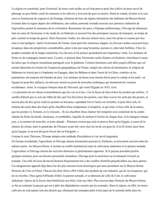 La région est constituée, pour l'essentiel, de terres semi-arides au sol trop pauvre pour être cultivé ou pour servir de
pâturage au gros bétail, oeuls les moutons et les chèvres y trouvent de quoi se nourrir. Outre la viande, la laine et le cuir,
ceux-ci fournissent du yogourt et du fromage, éléments de base du régime alimentaire des habitants du Moyen-Orient.
Existant dans la région depuis des millénaires, une culture pastorale nomade associée aux premiers rudiments de
l'agriculture permit la naissance de la civilisation. Remontant, lui aussi, à l'époque préhistorique, l'élevage de chameaux
était au cœur de l'économie et du mode de vie bédouins et assurait l'un des principaux moyens de transport, en temps de
paix comme en temps de guerre. Dans l'ancienne Arabie, les chevaux étaient rares, mais très prisés et connus par leur
nom et leur pedigree. Après l'avènement de l'islam, tirant parti des immenses steppes, les éleveurs arabes accrurent leurs
troupeaux dans des proportions considérables, grâce à des pur-sang byzantins, persans et, plus tard, berbères. Chez les
peuples nomades de la steppe eurasienne, les chevaux et les poneys possédaient une importance vitale. Les animaux de
ferme ou de compagnie étaient rares. Le porc, si présent dans l'économie rurale d'autres civilisations, était banni à cause
du tabou que la religion musulmane partageait avec le judaïsme. Certains historiens sont allés jusqu'à affirmer que cet
animal détermina les limites de l'expansion géographique de l'islam: malgré des siècles de domination, la religion de
Mahomet ne réussit pas à s'implanter en Espagne, dans les Balkans et dans l'ouest de la Chine, contrées où les
populations ont toujours été friandes de porc. Les animaux de basse-cour étaient élevés pour la viande et les œufs ; en
Egypte (et peut-être ailleurs), les éleveurs mirent au point de nouvelles techniques qui étonnèrent les visiteurs
occidentaux. Ainsi, le voyageur français Jean de Thévenot, qui visita l'Egypte en 1655, écrit:
« La première de ces choses extraordinaires que j'ai vue au Caire, c'est la façon de faire éclore les poulets par artifice ; il
semble d'abord que ce soit une fable de dire que l'on fait éclore des poulets, sans faire couver les œufs par des poules, et
encore plus de dire qu'on vend ces poulets au boisseau, cependant l'un et l'autre est véritable, et pour faire cela, ils
mettent des œufs dans des fours qu'ils chauffent d'une température si tempérée, et qui imite si bien celle de la nature,
que les poulets s'y forment, et s'y éclosent... Ils les chauffent d'une chaleur fort tempérée avec seulement de la cendre
chaude de fiente de bœufs, chameaux, et semblables, laquelle ils mettent à l'entrée de chaque four, et la changent chaque
jour, y en mettant de nouvelle, et toute chaude... Plusieurs croient que cela ne peut se faire qu'en Egypte, à cause de la
chaleur du climat, mais le grand-duc de Florence ayant fait venir chez lui un de ces gens-là, il en fit éclore aussi bien
qu'en Egypte, et on m'a dit qu'on l'avait fait en Pologne6. »
Comme le note Thévenot, l'Europe adopta cette méthode d'incubation et s'en servit largement.
En Europe occidentale, l'agriculture et l'élevage étaient étroitement associés et, d'ailleurs, se trouvaient souvent entre les
mêmes mains. Au Moyen-Orient, il existait un conflit immémorial entre le cultivateur sédentaire et le pasteur nomade.
L'agriculture et l'élevage étaient des activités distinctes et généralement opposées. Si le paysan possédait parfois
quelques animaux pour ses besoins personnels immédiats, l'élevage pour la nourriture ou le transport revenait au
nomade. Une telle division du travail donnait fréquemment lieu à des conflits d'intérêts préjudiciables aux deux parties.
Cet antagonisme apparaît déjà dans l'un des plus anciens récits historiques que nous possédons sur le Moyen-Orient:
l'histoire de Caïn et d'Abel. Chacun des deux frères offrit à Dieu des produits de son industrie, qui de ses troupeaux, qui
de ses récoltes. Dieu agréa l'offrande d'Abel, le pasteur nomade, et se détourna de celle de Caïn, le cultivateur
sédentaire. Jaloux de la faveur dont bénéficiait son frère, Caïn tua Abel. Plus souvent dans l'histoire du Moyen-Orient,
ce fut au contraire le paysan qui eut à pâtir des déprédations causées par les nomades. Dans la région, en effet, les terres
cultivées ne sont jamais loin des déserts que sillonnent des nomades prêts à tirer parti de la moindre faille dans les
 