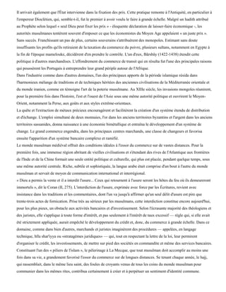 Il arrivait également que l'État intervienne dans la fixation des prix. Cette pratique remonte à l'Antiquité, en particulier à
l'empereur Dioclétien, qui, semble-t-il, fut le premier à avoir voulu le faire à grande échelle. Malgré un hadith attribué
au Prophète selon lequel « seul Dieu peut fixer les prix » - éloquente déclaration de laisser-faire économique -, les
autorités musulmanes tentèrent souvent d'imposer ce que les économistes du Moyen Age appelaient « un juste prix ».
Sans succès. Franchissant un pas de plus, certains souverains s'attribuèrent des monopoles. Estimant sans doute
insuffisants les profits qu'ils retiraient de la taxation du commerce du poivre, plusieurs sultans, notamment en Egypte à
la fin de l'époque mamelouke, décidèrent d'en prendre le contrôle. L'un d'eux, Bârsbây (1422-1438) étendit cette
politique à d'autres marchandises. L'effondrement du commerce de transit qui en résulta fut l'une des principales raisons
qui poussèrent les Portugais à entreprendre leur grand périple autour de l'Afrique.
Dans l'industrie comme dans d'autres domaines, l'un des principaux apports de la période islamique résida dans
l'harmonieux mélange de traditions et de techniques héritées des anciennes civilisations de la Méditerranée orientale et
du monde iranien, comme en témoigne l'art de la poterie musulmane. Au XIIIe siècle, les invasions mongoles réunirent,
pour la première fois dans l'histoire, l'est et l'ouest de l'Asie sous une même autorité politique et ouvrirent le Moyen-
Orient, notamment la Perse, aux goûts et aux styles extrême-orientaux.
La quête et l'extraction de métaux précieux encouragèrent et facilitèrent la création d'un système étendu de distribution
et d'échange. L'emploi simultané de deux monnaies, l'or dans les anciens territoires byzantins et l'argent dans les anciens
territoires sassanides, donna naissance à une économie bimétallique et entraîna le développement d'un système de
change. Le grand commerce engendra, dans les principaux centres marchands, une classe de changeurs et favorisa
ensuite l'apparition d'un système bancaire complexe et ramifié.
Le monde musulman médiéval offrait des conditions idéales à l'essor du commerce sur de vastes distances. Pour la
première fois, une immense région abritant de vieilles civilisations et s'étendant des rives de l'Atlantique aux frontières
de l'Inde et de la Chine formait une seule entité politique et culturelle, qui plus est placée, pendant quelque temps, sous
une même autorité centrale. Riche, subtile et sophistiquée, la langue arabe était comprise d'un bout à l'autre du monde
musulman et servait de moyen de communication international et interrégional.
« Dieu a permis la vente et il a interdit l'usure... Ceux qui retournent à l'usure seront les hôtes du feu où ils demeureront
immortels », dit le Coran (II, 275). L'interdiction de l'usure, exprimée avec force par les Écritures, revient avec
insistance dans les traditions et les commentaires, dont l'un va jusqu'à affirmer qu'un seul délit d'usure est pire que
trente-trois actes de fornication. Prise très au sérieux par les musulmans, cette interdiction constitue encore aujourd'hui,
pour les plus pieux, un obstacle aux activités bancaires et d'investissement. Selon l'écrasante majorité des théologiens et
des juristes, elle s'applique à toute forme d'intérêt, et pas seulement à l'intérêt de taux excessif — règle qui, si elle avait
été strictement appliquée, aurait empêché le développement du crédit et, donc, du commerce à grande échelle. Dans ce
domaine, comme dans bien d'autres, marchands et juristes imaginèrent des procédures — appelées, en langage
technique, hïla shar'iyya ou «stratagèmes juridiques» — qui, tout en respectant la lettre de la loi, leur permirent
d'organiser le crédit, les investissements, de mettre sur pied des sociétés en commandite et même des services bancaires.
Constituant l'un des « piliers de l'islam », le pèlerinage à La Mecque, que tout musulman doit accomplir au moins une
fois dans sa vie, a grandement favorisé l'essor du commerce sur de longues distances. Se tenant chaque année, le hajj,
qui rassemblait, dans le même lieu saint, des foules de croyants venus de tous les coins du monde musulman pour
communier dans les mêmes rites, contribua certainement à créer et à perpétuer un sentiment d'identité commune.
 