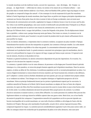 Le monde musulman avait des traditions locales, souvent très vigoureuses, mais développa, dès l'origine ou
presque, un degré d'unité — reflété dans les valeurs, les normes et les mœurs de sa civilisation urbaine — sans
équivalent dans le monde chrétien médiéval. «Les Francs, observait Rashïd al-Dïn, parlent vingt-cinq langues et aucun
des peuples ne comprend la langue des autres8. » Cette remarque n'a rien de surprenant de la part d'un musulman
habitué à l'unité linguistique du monde musulman, dans lequel deux ou parfois trois langues principales répondaient non
seulement aux besoins d'une petite classe de clercs (comme le latin en Europe occidentale), mais servaient aussi
d'instruments de communication universelle, supplantant les langues et dialectes locaux à tous les niveaux sauf les plus
bas. Grâce à une mobilité géographique, mais aussi sociale et intellectuelle sans précédent dans l'Antiquité ou au Moyen
Age, le monde musulman mit sur pied un vaste réseau de communication, sur terre et sur mer.
Quel que fut l'élément choisi, voyager était périlleux, à cause des brigands et des pirates. De tels déplacements étaient
lents et pénibles ; coûteux aussi, quoique beaucoup moins par bateau. Pour toutes ces raisons, le commerce sur de
grandes distances se limitait, pour l'essentiel, à un petit éventail de produits dont les prix étaient suffisamment élevés
pour justifier les risques.
Ainsi, les denrées alimentaires, si importantes dans le commerce moderne, occupaient une place moindre à l'époque.
Généralement bon marché et devant être transportées en quantité, leur commerce n'était pas rentable. Les coûts étaient
trop élevés, les bénéfices trop faibles et les aléas trop grands. La consommation alimentaire reposait presque
entièrement sur la production locale. Le grand commerce concernait trois principaux types de marchandises, dont la
rareté et le coût justifiaient les risques et les rigueurs de longs voyages par bateau ou par caravane. Il s'agissait avant
tout de minerais, d'esclaves et de produits de luxe.
Produites en général localement, les denrées alimentaires dépendaient très peu des importations. En revanche, l'or,
l'argent et le fer devaient être importés à tout prix.
Le commerce, à grande échelle et sur de vastes distances, de personnes se développa pour l'essentiel durant la période
islamique et ce, triste paradoxe, en raison des progrès humains apportés par la législation musulmane. Dans les anciens
empires, et même au début de l'ère chrétienne, la nombreuse population servile se recrutait principalement sur place. Les
sources d'approvisionnement se renouvelaient de diverses manières: par l'asservissement des criminels et des débiteurs,
par l'« adoption » comme esclaves d'enfants abandonnés par leurs parents, par ceux qui vendaient leurs propres enfants
ou se vendaient eux-mêmes. Tout changea avec les conquêtes islamiques et l'application progressive de la loi
musulmane. Selon un principe fondamental énoncé par les juristes et généralement respecté par les souverains, la
condition naturelle de l'homme est la liberté. Qu'ils fussent musulmans ou adeptes de l'une ou l'autre des religions
autorisées, les sujets nés libres d'un État musulman ne pouvaient être asservis ni pour dettes ni pour crime hormis celui
de révolte armée. Les enfants abandonnés devaient être présumés libres jusqu'à preuve du contraire. Les enfants
d'esclaves naissaient et restaient esclaves, à moins d'être affranchis. Les seules personnes de condition libre pouvant être
légalement réduites en esclavage étaient les infidèles capturés dans une guerre sainte. Butin licite, eux et leur famille
devenaient la propriété des vainqueurs. L'augmentation naturelle de la population servile ne pouvant répondre aux
besoins inextinguibles de la société musulmane, un vaste trafic d'esclaves infidèles se développa de l'autre côté des
frontières de l'Empire. Bien que cette marchandise fut périssable, son prix élevé, surtout s'agissant de jeunes filles,
compensait largement les risques. La castration pouvait considérablement augmenter le prix d'un jeune esclave mâle ; en
effet, les eunuques étaient très recherchés par les propriétaires de palais et de riches demeures, mais aussi pour
 