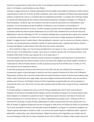 l'entretien et la protection de certains lieux de culte. La loi islamique interdisant la mutilation, les eunuques étaient «
traités » à la frontière, avant de pénétrer en terre d'islam.
L'Europe, la steppe eurasienne et l'Afrique représentaient les trois grandes zones d'approvisionnement. Certains esclaves
venaient parfois de plus loin, de Chine, de l'Inde ou d'ailleurs, mais c'était exceptionnel. Du Moyen Age jusqu'à l'époque
moderne, la majorité des esclaves se recrutaient dans trois populations principales. Les peuples slaves d'Europe centrale
et orientale (d'où l'étymologie du mot «esclave») fournissaient d'importants contingents à l'Espagne et à l'Afrique du
Nord musulmanes. Au Moyen Age, leur commerce était entre les mains de marchands et de commanditaires ouest-
européens. Lors de leur propression dans les Balkans, les Ottomans court-circuitèrent ces intermédiaires et
s'approvisionnèrent directement à la source. Un autre contingent, plus petit mais non négligeable d'esclaves d'Europe
occidentale résultait des raids des pirates barbaresques qui, au XVIIe siècle, étendirent leurs activités des côtes de la
Méditerranée à celles de l'Atlantique. En 1627, ils ramenèrent d'Irlande deux cent quarante-deux captifs qu'ils vendirent
au marché des esclaves d'Alger. Le 20 juin 1631, ils lancèrent un raid contre le village de pêcheurs de Baltimore, en
Irlande. Un rapport envoyé à Londres dresse la liste des habitants « emmenés » par les corsaires avec femmes, enfants et
servantes, soit cent sept personnes, auxquelles venaient s'en ajouter quarante-sept « capturées dans d'autres endroits».
Un témoin de l'époque, le prêtre français Pierre Dan, décrit leur arrivée à destination :
«... Ils les menèrent en Alger, où ce fut une chose pitoyable de les voir exposer en vente : car alors on sépara les femmes
d'avec les maris, et les enfants d'avec les pères. Alors, dis-je, on vendit le mari d'un côté, et la femme de l'autre, en lui
arrachant la fille d'entre les bras, sans espérance de se revoir jamais plus 9. »
A la même époque, les khans tatars d'Europe orientale razziaient les campagnes russes, polonaises et ukrainiennes et
ramenaient chaque année des milliers de jeunes esclaves («la moisson des steppes») qui étaient expédiés à Istanbul et
vendus dans les villes de l'Empire ottoman. Ce trafic se poursuivit jusqu'à la fin du XVIIIe siècle et s'arrêta, en 1783,
avec l'annexion de la Crimée par les Russes.
Le deuxième grand groupe d'esclaves était formé par les Turcs d'Eu-rasie qui, dès le début de l'ère musulmane, se
recrutaient par capture ou par achat depuis le nord de la mer Noire jusqu'aux frontières de la Chine et de la Mongolie.
Représentant, au Moyen Age, le gros des esclaves blancs du monde musulman oriental, ils étaient sunout employés dans
l'armée. Après l'islamisation de la steppe turque, cette source d'approvisionnement devint illicite, mais une nouvelle se
présenta avec le Caucase, d'où l'Empire ottoman et la Perse importèrent en grand nombre des esclaves géorgiens et
circassiens des deux sexes. Elle se tarit à son tour dans le premier quart du XIXe siècle, lorsque les Russes s'emparèrent
du Caucase.
Le troisième groupe se composait des esclaves noirs de l'Afrique subsaharienne, dont le trafic serait le dernier à
disparaître. Si leur présence était déjà attestée à l'époque romaine, notamment en Egypte où ils existaient depuis la plus
haute Antiquité, ils constituaient en général une rareté. L'importation massive d'esclaves noirs date de l'avancée des
armées musulmanes sur le continent africain. Les esclaves empruntaient trois grandes routes : d'Afrique de l'Est, ils
traversaient la mer Rouge et le golfe Persique, débarquaient en Arabie et poursuivaient leur route jusqu'en Iran et au-
delà; du Soudan, ils gagnaient l'Egypte par caravane en longeant la vallée du Nil; de l'Afrique de l'Ouest, ils remontaient
vers le nord, traversaient le Sahara et arrivaient dans les pays du Maghreb et en Egypte. La colonisation européenne en
Afrique tropicale interrompit un moment ce trafic. Les esclaves noirs étaient employés à différentes tâches - agricoles,
industrielles, commerciales, mais surtout domestiques. Malgré leur présence dans l'agriculture, par exemple, dans les
travaux de drainage en Irak, dans les mines, notamment de sel et d'or en Nubie et au Sahara, et dans certains secteurs de
 